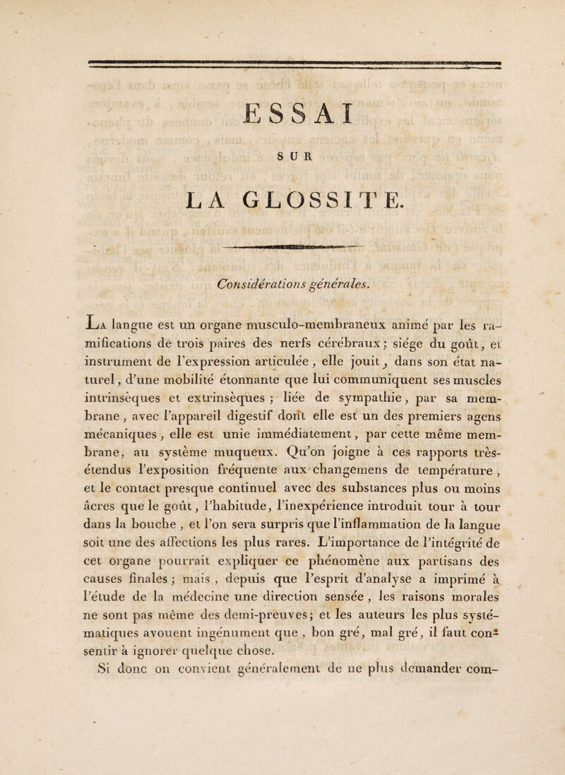 ESSAI SUR LA GLOSSITE. Considérations générales. n Ljà. langue est un organe mxisculo-membraneux anime par les ra¬ mifications de trois paires des nerfs cérébraux; siège du goût, et instrument de l’expression articulée , elle jouit ^ dans son état na¬ turel, d’une mobilité étonnante que lui communiquent ses muscles intrinsèques et extrinsèques ; liée de sympathie, par sa mem¬ brane , avec l’appareil digestif dont elle est un des premiers agens mécaniques , elle est unie immédiatement, par cette même mem¬ brane, au système muqueux. Qu’on joigne à ces rapports très- étendus l’exposition fréquente aux changemens de température, et le contact presque continuel avec des substances plus ou moins âcres que le goût, l’habitude, l’inexpérience introduit tour à tour dans la bouche , et l’on sera surpris que l’inflammation de la langue soit une des affections les plus rares. L’importance de l’intégrité de cet organe pourrait expliquer ce phénomène aux partisans des causes finales ; mais , depuis que l’esprit d’analyse a imprimé à l’étude de la médecine une direction sensée , les raisons morales ne sont pas même des demi-preuves; et les auteurs les plus systé¬ matiques avouent ingénument que , bon gré, mal gré, il faut con¬ sentir à ignorer quelque chose. Si donc on convient généralement de ne plus demander corn-