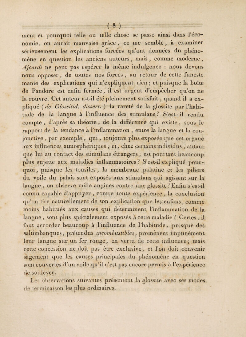 ment et pourquoi telie ou telle chose se passe ainsi dans réco- nomie, on aurait mauvaise grâce, ce me semble, à examiner sérieusement les explications forcées qu’ont données du phéno¬ mène en question les anciens auteurs, mais , comme moderne , Ajcardi ne peut pas espérer la même indulgence : nous devons nous opposer, de toutes nos forces , au retour de cette funeste manie des explications qui n’expliquent rien ; et puisque la boîte de Pandore est enfin fermée, il est urgent d’empêcher qu’on ne la rouvre. Cet auteur a-t-il été pleinement satisfait , quand il a ex¬ pliqué ( de Glossitid. dissert. ) la rareté de la glossite par l’habi¬ tude de la langue à l’influence des stimulans? S’est-il rendu compte , d’après sa théorie , de la différence qui existe, sous le rapport de la tendance à l’inflammation , entre la langue et la con¬ jonctive , par exemple , qui , toujours plus exposée que cet organe aux influences atmosphériques, et, chez certains individus, autant que lui au contact des stimulans étrangers, est pourtant beaucoup plus sujette aux maladies inflammatoires? S’est-il expliqué pour¬ quoi , puisque les tonsiles , la membrane palatine et les piliers du voile du palais sont exposés aux stimulans qui agissent sur la langue , on observe mille angines contre une glossite? Enfin s’est-il connu capable d’appuyer , contre toute expérience , la conclusion qu’on tire naturellement de son explication que les enfans, comme moins habitués aux causes qui déterminent l’inflammation de la langue , sont plus spécialement exposés à cette maladie ? Certes , il faut accorder beaucoup à l’influence de l’habitude , puisque des saltimbanques, prétendus incombustibles, promènent impunément leur langue sur un fer rouge, en vertu de celte influence; mais cette concession ne doit pas être exclusive, et l’on doit convenir sagement que les causes principales du phénomène en question sont couvertes d’un voile qu’il n’est pas encore permis â l’expérience de soulever. Les observations suivantes présentent la glossite avec ses modes de terminaison les plus ordinaires.