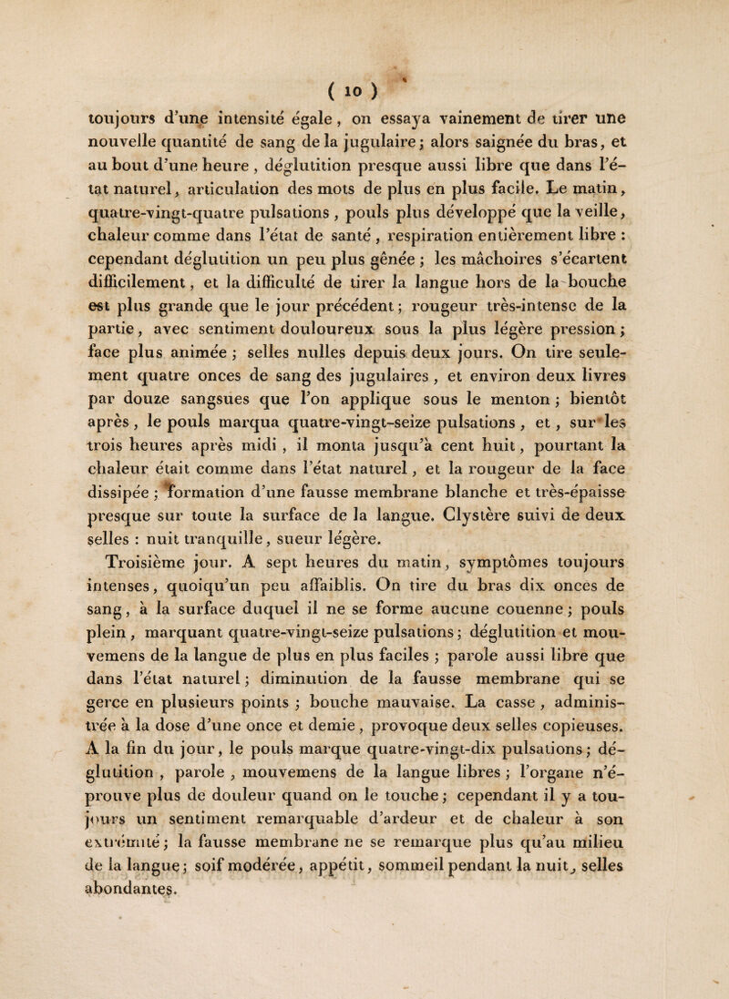 toujours d’une intensité égale, on essaya vainement de tirer une nouvelle quantité de sang delà jugulaire; alors saignée du bras, et au bout d’une heure , déglutition presque aussi libre que dans l’é¬ tat naturel, articulation des mots de plus en plus facile. Le matin, quatre-vingt-quatre pulsations , pouls plus développé que la veille, chaleur comme dans l’état de santé , respiration entièrement libre : cependant déglutition un peu plus gênée ; les mâchoires s’écartent difficilement, et la difficulté de tirer la langue hors de la bouche est plus grande que le jour précédent; rougeur très-intense de la partie, avec sentiment douloureux sous la plus légère pression ; face plus animée ; selles milles depuis deux jours. On tire seule¬ ment quatre onces de sang des jugulaires , et environ deux livres par douze sangsues que l’on applique sous le menton ; bientôt après, le pouls marqua quatre-vingt-seize pulsations , et, sur’les trois heures après midi , il monta jusqu’à cent huit, pourtant la chaleur était comme dans l’état naturel, et la rougeur de la face dissipée ; îormation d’une fausse membrane blanche et très-épaisse presque sur toute la surface de la langue. Clystère suivi de deux selles : nuit tranquille, sueur légère. Troisième jour. Â sept heures du matin, symptômes toujours intenses, quoiqu’un peu affaiblis. On tire du bras dix onces de sang, à la surface duquel il ne se forme aucune couenne ; pouls plein , marquant quatre-vingt-seize pulsations; déglutition et mou- vemens de la langue de plus en plus faciles ; parole aussi libre que dans l’état naturel; diminution de la fausse membrane qui se gerce en plusieurs points ; bouche mauvaise. La casse , adminis¬ trée à la dose d’une once et demie, provoque deux selles copieuses. A la fin du jour, le pouls marque quatre-vingt-dix pulsations; dé¬ glutition , parole , mouvemens de la langue libres ; l’organe n’é¬ prouve plus de douleur quand on le touche ; cependant il y a tou¬ jours un sentiment remarquable d’ardeur et de chaleur à son extrémité; la fausse membrane ne se remarque plus qu’au milieu de la langue; soif modérée, appétit, sommeil pendant la nuit, selles abondantes.
