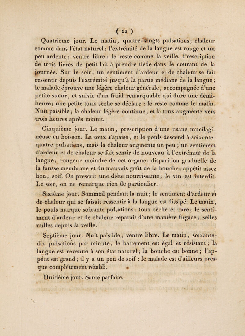 î __ Quatrième jour. Le matin, quatre-vingts pulsations; chaleur comme dans Fétat naturel ; l’extrémité de la langue est rouge et un peu ardente ; ventre libre : le reste comme la veille. Prescription de trois livres de petit lait à prendre tiède dans le courant de la journée. Sur le soir, un sentiment d’ardeur et de chaleur se fait ressentir depuis l’extrémité jusqu’à la partie médiane de la langue; le malade éprouve une légère chaleur générale , accompagnée d’une petite sueur, et suivie d’un froid remarquable qui dure une demi- heure; une petite toux sèche se déclare : le reste comme le matin. Nuit paisible; la chaleur légère continue, et la toux augmente vers trois heures après minuit. Cinquième jour. Le matin ^ prescription d’une tisane mucilagi- neuse en boisson. La toux s’apaise, et le pouls descend à soixante- quatre pulsations, mais la chaleur augmente un peu ; un sentiment d’ardeur et de chaleur se fait sentir de nouveau à l’extrémité de la langue; rougeur moindre de cet organe; disparition graduelle de la fausse membrane et du mauvais goût de la bouche; appétit assez bon; soif. On prescrit une diète nourrissante; le vin est interdit. Le soir, on ne remarque rien de particulier. Sixième jour. Sommeil pendant la nuit; le sentiment d’ardeur et de chaleur qui se faisait ressentir à la langue est dissipé. Le matin, le pouls marque soixante pulsations; toux sèche et rare; le senti¬ ment d’ardeur et de chaleur reparaît d’une manière fugace ; selles nulles depuis la veille. Septième jour. Nuit paisible ; ventre libre. Le matin, soixante- dix pulsations par minute, le battement est égal et résistant ; la langue est revenue à son état naturel; la bouche est bonne ; l’ap¬ pétit est grand ; il y a un peu de soif : le malade est d’ailleurs pres¬ que complètement rétabli. Huitième jour. Santé parfaite.