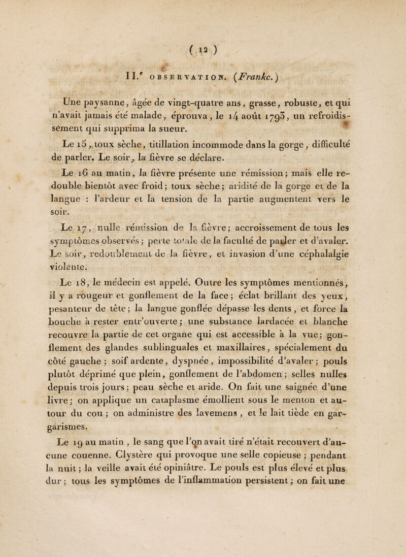 ( ** ) II.' OBSERVATION. ( Frankc. ) Une paysanne * âgée de vingt-quatre ans, grasse, robuste, et qui n’avait jamais été malade, éprouva, le i4 août 1795, un refroidis¬ sement qui supprima la sueur. Le i5 „toux sèche, titillation incommode dans la gorge, difficulté de parler. Le soir,, la fièvre se déclare. Le 16 au matin, la fièvre présente une rémission; mais elle re¬ double bientôt avec froid; toux sèche; aridité de la gorge et de la langue : l’ardeur et la tension de la partie augmentent vers le soir. Le 17, nulle rémission de la fièvre; accroissement de tous les symptômes observés ; perte totale de la faculté de parler et d’avaler. Le soir, redoublement de la fièvre, et invasion d’une céphalalgie violente. Le 18, le médecin est appelé. Outre les symptômes mentionnés, il y a rougeur et gonflement de la face; éclat brillant des yeux, pesanteur de tête ; la langue gonflée dépasse les dents , et force la bouche â rester entr’ouverte ; une substance lardacée et blanche recouvre la partie de cet organe qui est accessible â la vue ; gon¬ flement des glandes sublinguales et maxillaires, spécialement du côté gauche; soif ardente, dyspnée, impossibilité d’avaler; pouls plutôt déprimé que plein, gonflement de l’abdomen; selles milles depuis trois jours ; peau sèche et aride. On fait une saignée d’une livre; on applique un cataplasme émollient sous le menton et au¬ tour du cou ; on administre des lavemens , et le lait tiède en gar¬ garismes. Le 19 au matin , le sang que l’on avait tiré n’était recouvert d’au¬ cune couenne. Clystère qui provoque une selle copieuse ; pendant la nuit ; Ja veille avait été opiniâtre. Le pouls est plus élevé et plus dur ; tous les symptômes de l’inflammation persistent ; on fait une