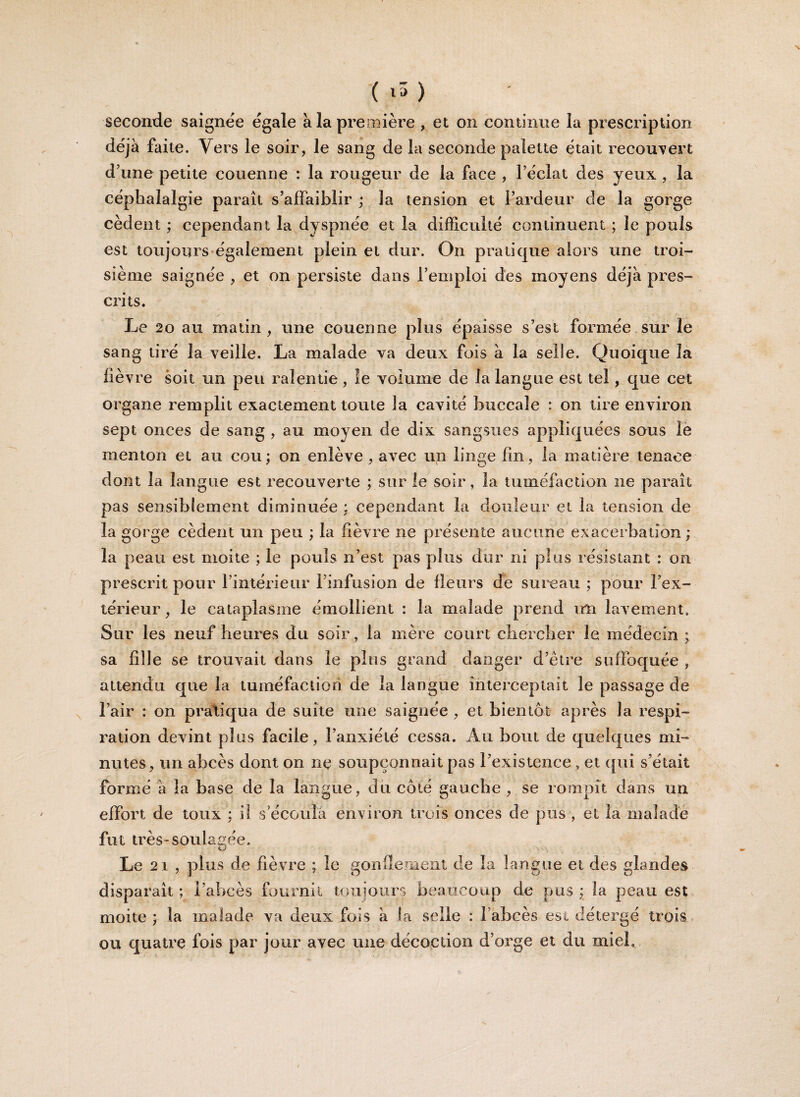 seconde saignée égale à la première , et on continue la prescription déjà faite. Vers le soir, le sang de la seconde palette était recouvert d’une petite couenne : la rougeur de la face , l’éclat des yeux , la céphalalgie paraît s’affaiblir ; la tension et l’ardeur de la gorge cèdent ; cependant la dyspnée et la difficulté continuent ; le pouls est toujours également plein et dur. On pratique alors une troi¬ sième saignée , et on persiste dans l’emploi des moyens déjà pres¬ crits. Le 20 au matin , une couenne plus épaisse s’est formée sur le sang tiré la veille. La malade va deux fois à la selle. Quoique la fièvre soit un peu ralentie , le volume de la langue est tel, que cet organe remplit exactement toute la cavité buccale : on tire environ sept onces de sang , au moyen de dix sangsues appliquées sous le menton et au cou; on enlève, avec un linge fin, la matière tenace dont la langue est recouverte ; sur le soir, la tuméfaction ne paraît pas sensiblement diminuée : cependant la douleur et la tension de la gorge cèdent un peu ; la fièvre ne présente aucune exacerbation ; la peau est moite ; le pouls n’est pas plus dur ni plus résistant : on prescrit pour l’intérieur l’infusion de fleurs de sureau ; pour l’ex¬ térieur , le cataplasme émollient : la malade prend uli lavement. Sur les neuf heures du soir, la mère court chercher le médecin ; sa fille se trouvait dans le plus grand danger d’être suffoquée , attendu que la tuméfaction de la langue interceptait le passage de l’air : on pratiqua de suite une saignée , et bientôt après la respi¬ ration devint plus facile, l’anxiété cessa. Au bout de quelques mi¬ nutes, un abcès dont on ne soupçonnait pas l’existence , et qui s’était formé à la base de la langue, du côté gauche, se rompît dans un effort de toux : il s’écoula environ trois onces de pus , et la malade fut très-soulagée. Le 21 , plus de fièvre ; le gonflement de la langue et des glandes disparaît; l’abcès fournit toujours beaucoup de pus; la peau est moite ; la malade va deux fois à la selle : l’abcès est détergé trois ou quatre fois par jour avec une décoction d’orge et du miel. i