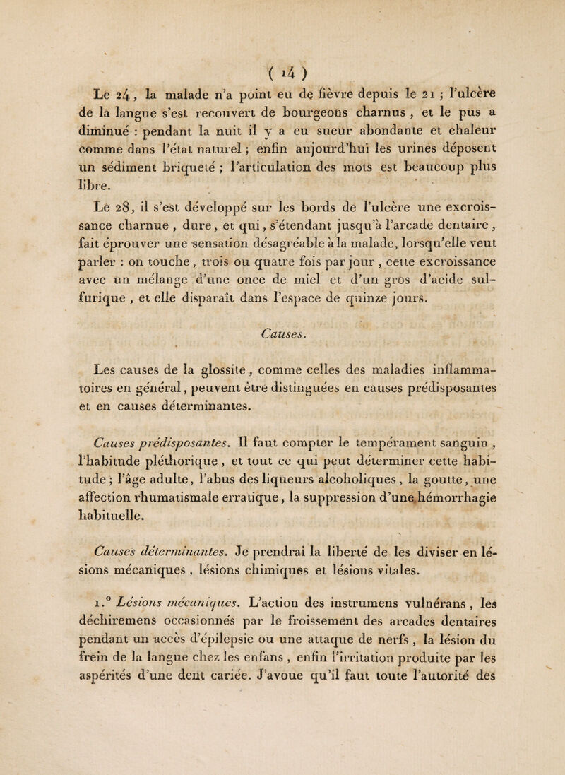 Le 24, la malade n’a point eu de fièvre depuis le 21 ; l’ulcère de la langue s’est recouvert de bourgeons charnus , et le pus a diminue : pendant la nuit il y a eu sueur abondante et chaleur comme dans l’état naturel ; enfin aujourd’hui les urines déposent un sédiment brique lé ; l’articulation des mots est beaucoup plus libre. Le 28, il s’est développé sur les bords de l’ulcère une excrois¬ sance charnue , dure* et qui, s’étendant jusqu’à l’arcade dentaire , fait éprouver une sensation désagréable à la malade, lorsqu’elle veut parler : on touche, trois ou quatre fois par jour , cette excroissance avec un mélange d’une once de miel et d’un gros d’acide sul¬ furique , et elle disparaît dans l’espace de quinze jours. Causes. Les causes de la glossite, comme celles des maladies inflamma¬ toires en général, peuvent être distinguées en causes prédisposantes et en causes déterminantes. Causes prédisposantes. Il faut compter le tempérament sanguin , l’habitude pléthorique, et tout ce qui peut déterminer cette habi¬ tude ; l’âge adulte, l’abus des liqueurs alcoholiques, la goutte, une affection rhumatismale erratique, la suppression d’une hémorrhagie habituelle. \ Causes déterminantes. Je prendrai la liberté de les diviser en lé¬ sions mécaniques , lésions chimiques et lésions vitales. i.° Lésions mécaniques. L’action des instrumens vulnérans , les décliiremens occasionnés par le froissement des arcades dentaires pendant un accès d’épilepsie ou une attaque de nerfs, la lésion du frein de la langue chez les enfans , enfin l’irritation produite par les aspérités d’une dent cariée. J’avoue qu’il faut toute l’autorité des