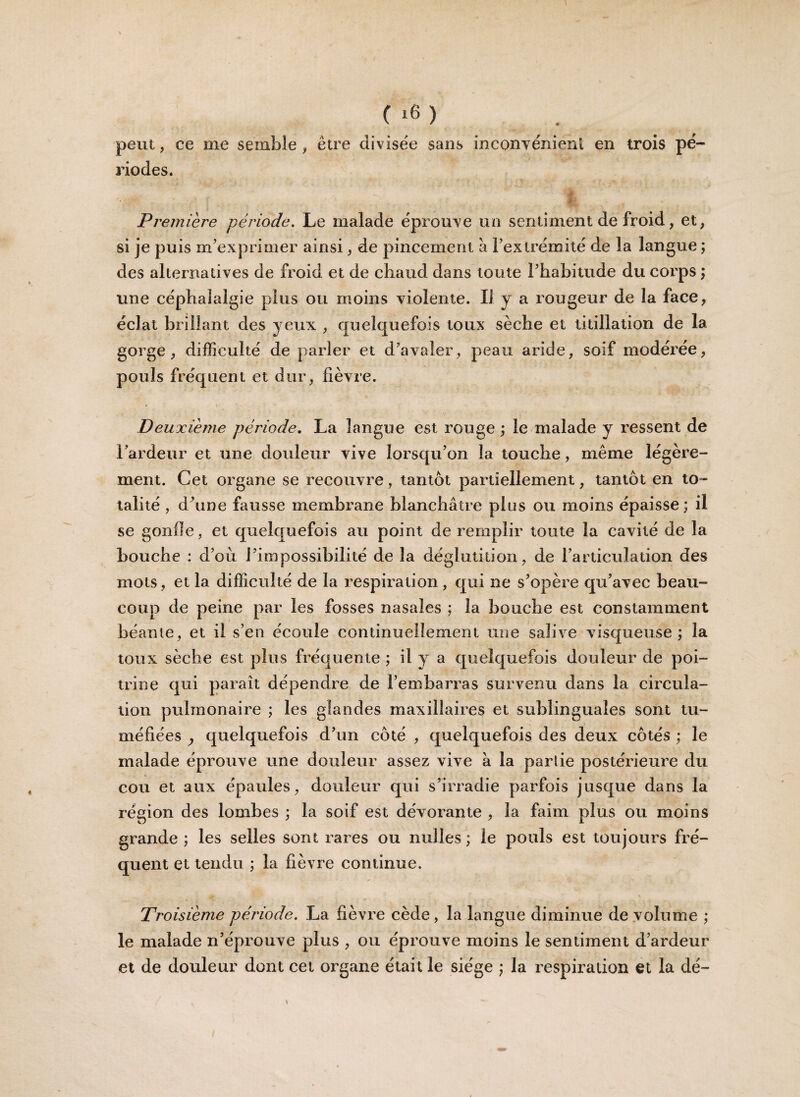 peut, ce me semble , être divisée sans inconvénient en trois pé¬ riodes. il Première période. Le malade éprouve un sentiment de froid, et, si je puis m’exprimer ainsi, de pincement a l’extrémité de la langue ; des alternatives de froid et de chaud dans toute l’habitude du corps ; une céphalalgie plus ou moins violente. Il y a rougeur de la face, éclat brillant des yeux , quelquefois toux sèche et titillation de la gorge, difficulté de parler et d’avaler, peau aride, soif modérée, pouls fréquent et dur, fièvre. Deuxieme période. La langue est rouge ; le malade y ressent de 1 ardeur et une douleur vive lorsqu’on la touche, même légère¬ ment. Cet organe se recouvre, tantôt partiellement, tantôt en to¬ talité , dôme fausse membrane blanchâtre plus ou moins épaisse; il se gonile, et quelquefois au point de remplir toute la cavité de la bouche : d’ou l’impossibilité de la déglutition, de l’articulation des mots, et la difficulté de la respiration , qui ne s’opère qu’avec beau¬ coup de peine par les fosses nasales ; la bouche est constamment béante, et il s’en écoule continuellement une salive visqueuse ; la toux sèche est plus fréquente ; il y a quelquefois douleur de poi¬ trine qui paraît dépendre de l’embarras survenu dans la circula¬ tion pulmonaire ; les glandes maxillaires et sublinguales sont tu¬ méfiées y quelquefois d’un côté , quelquefois des deux côtés ; le malade éprouve une douleur assez vive à la partie postérieure du cou et aux épaules, douleur qui s’irradie parfois jusque dans la région des lombes ; la soif est dévorante , la faim plus ou moins grande; les selles sont rares ou nulles; le pouls est toujours fré¬ quent et tendu ; la fièvre continue. Troisième période. La fièvre cède, la langue diminue de volume ; le malade n’éprouve plus , ou éprouve moins le sentiment d’ardeur et de douleur dont cet organe était le siège ; la respiration et la dé-