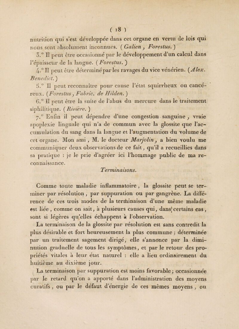 nutrition qui s’est développée dans cet organe en vertu de lois qui nous sont absolument inconnues. ( Galien y Forestus. ) 5.° Il peut être occasionné par le développement d’un calcul dans l’épaisseur de la langue. ( Forestus„ ) 4. °I1 peut être déterminé par les ravages du vice vénérien. {Alex. Benedict. ) 5. ° Il peut reconnaître pour cause l’état squirrheux ou cancé¬ reux. {Forestus y Fahric. de Hilden. ) 6. ° Il peut être la suiie de l’abus du mercure dans le traitement syphilitique. ( Bavière. ) j.° Enfin il peut dépendre d’une congestion sanguine vraie apoplexie linguale qui n’a de commun avec la glossite que l’ac- cumulation du sang dans la langue et l’augmentation du volume de cet organe. Mon ami , M. le docteur Marjolin, a bien voulu me communiquer deux observations de ce fait, qu’il a recueillies dans sa pratique : je le prie d’agréer ici l’hommage public de ma re¬ connaissance. Terminaisons. •9 ^ Comme toute maladie inflammatoire , la glossite peut se ter¬ miner par résolution , par suppuration ou par gangrène. La diffé¬ rence de ces trois modes de la terrhinaison d’une même maladie est liée , comme on sait, à plusieurs causes qui, dans]certains cas, sont si légères qu’elles échappent à l’observation. La terminaison de la glossite par résolution est sans contredit la plus désirable et fort heureusement la plus commune ; déterminée par un traitement sagement dirigé, elle s’annonce par la dimi¬ nution graduelle de tous les symptômes, et par le retour des pro¬ priétés vitales à leur état naturel : elle a lieu ordinairement du huitième au dixième jour. La terminaison par suppuration est moins favorable; occasionnée par le retard qu’on a apporté dans l’administration des moyens curatifs , ou par le défaut d’énergie de ces mêmes moyens , ou