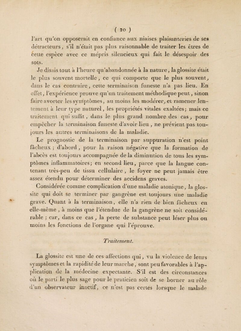l’art qu’on opposerait en confiance aux niaises plaisanteries de ses détracteurs, s’il n’était pas plus raisonnable de traiter les êtres de cette espèce avec ce mépris silencieux qui fait le désespoir des sots. Je disais tout à l’heure qu’abandonnée à la nature, laglossiie était le plus souvent mortelle , ce qui comporte que le plus souvent, dans le cas contraire, cette terminaison funeste n’a pas lieu. En effet, l’expérience prouve qu’un traitement méthodique peut, sinon faire avorter les symptômes, au moins les modérer, et ramener len¬ tement à leur type naturel, les propriétés vitales exaltées: mais ce traitement qui suffit , dans le plus grand nombre des cas, pour empêcher la terminaison funeste d’avoir lieu , ne prévient pas tou¬ jours les autres terminaisons de la maladie. Le prognostic de la terminaison par suppuration n’est point fâcheux ; d’abord , pour la raison négative que la formation de l’abcès est toujours accompagnée delà diminution de tous les sym¬ ptômes indammatoires; en second lieu, parce que la langue con¬ tenant très-peu de tissu cellulaire , le foyer ne peut jamais être assez étendu pour déterminer des accidens graves. Considérée comme complication d’une maladie atonique, la gîos- site qui doit se terminer par gangrène est toujours une maladie grave. Quant à la terminaison, elle n’a rien de bien fâcheux en elle-mêine , à moins que l’étendue de la gangrène ne soit considé¬ rable ; car, dans ce cas, la perte de substance peut léser plus ou moins les fonctions de l’organe qui l’éprouve. Traitement. La glossite est une de ces affections qui, vu la violence de leurs symptômes et la rapidité de leur marche, sont peu favorables à l’ap¬ plication de la médecine expectante. S'il est des circonstances oit le parti le plus sage pour le praticien soit de se borner au rôle d’un observateur inactif, ce n'est pas certes lorsque le malade