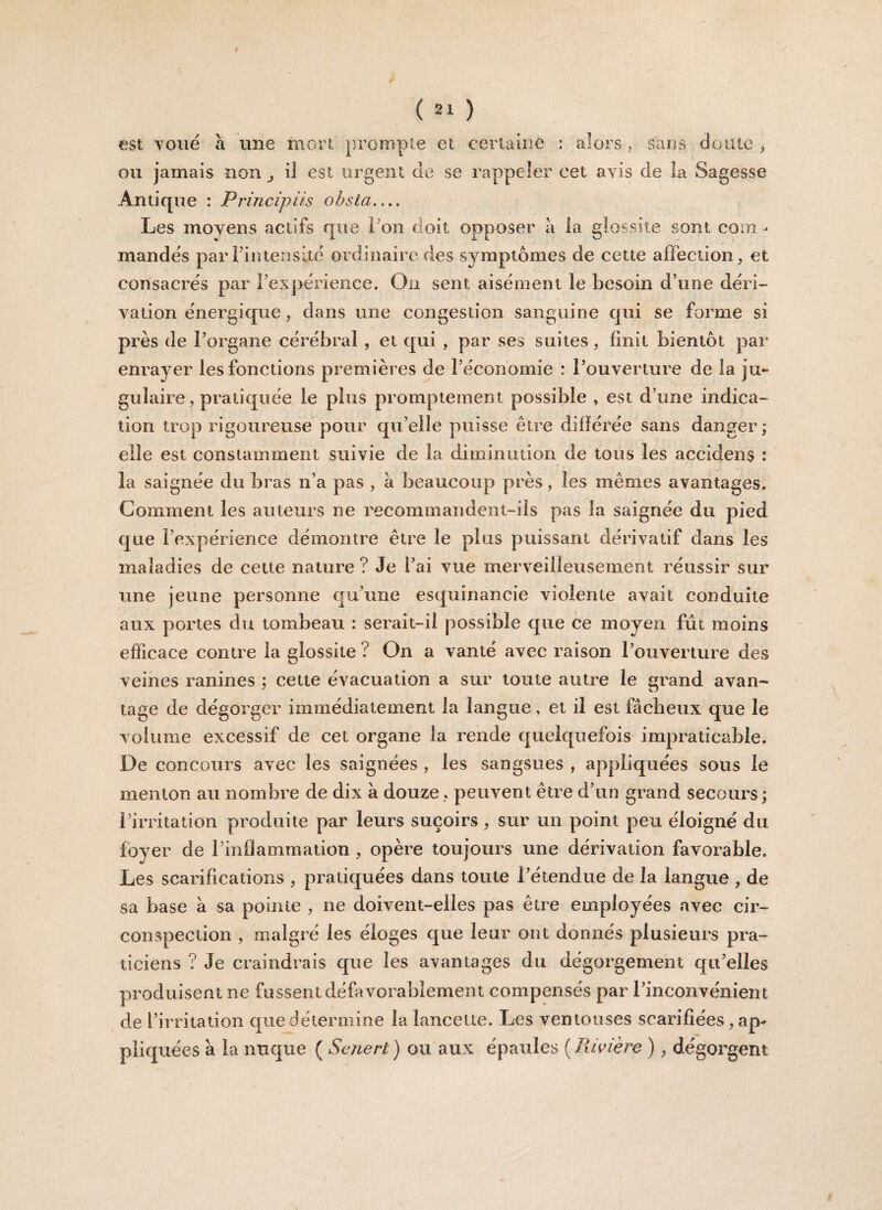 I ( 21 ) est voué à mie mort prompte et certaine : alors , sans doute , ou jamais non j il est urgent de se rappeler cet avis de la Sagesse Antique : Principiis obsta.... Les moyens actifs que ion doit opposer à la g fossile sont com¬ mandés par l’intensité ordinaire des symptômes de cette affection, et consacrés par l’expérience. On sent aisément le besoin d’une déri¬ vation énergique, dans une congestion sanguine qui se forme si près de l’organe cérébral, et qui , par ses suites, finit bientôt par enrayer les fonctions premières de l’économie : l’ouverture de la ju¬ gulaire , pratiquée le plus promptement possible , est d’une indica¬ tion trop rigoureuse pour quelle puisse être différée sans danger; elle est constamment suivie de la diminution de tous les accidens : la saignée du bras n’a pas , à beaucoup près, les mêmes avantages. Gomment les auteurs ne recommandent-ils pas la saignée du pied que l’expérience démontre être le plus puissant dérivatif dans les maladies de cette nature ? Je i’ai vue merveilleusement réussir sur une jeune personne qu’une esquînancie violente avait conduite aux portes du tombeau : serait-il possible que ce moyen fût moins efficace contre la giossite ? On a vanté avec raison l’ouverture des veines ranines ; cette évacuation a sur toute autre le grand avan¬ tage de dégorger immédiatement la langue, et il est fâcheux que le volume excessif de cet organe la rende quelquefois impraticable. De concours avec les saignées , les sangsues , appliquées sous le menton au nombre de dix à douze, peuvent être d’un grand secours; l’irritation produite par leurs suçoirs, sur un point peu éloigné du foyer de l’inflammation , opère toujours une dérivation favorable. Les scarifications , pratiquées dans toute l’étendue de la langue , de sa base à sa pointe , ne doivent-elles pas être employées avec cir¬ conspection , malgré les éloges que leur ont donnés plusieurs pra¬ ticiens ? Je craindrais qne les avantages du dégorgement qu’elles produisent ne fussent défavorablement compensés par l’inconvénient de l’irritation que détermine la lancette. Les ventouses scarifiées, ap¬ pliquées à la nuque ( Senert ) ou aux épaules ( Rivière ) , dégorgent