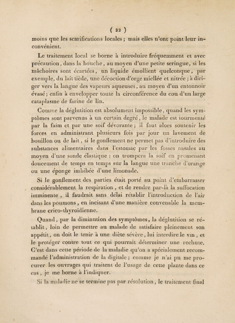 moins que les scarifications locales ; mais elles n’ont point leur in¬ convénient. Le traitement local se borne à introduire fréquemment et avec précaution, dans la boitcîie, au moyen d’une petite seringue, si les mâchoires sont écartées, un liquide émollient quelconque , par exemple, du lait tiède, une décoction d’orge miellée et nitrée ; â diri¬ ger vers la langue des vapeurs aqueuses, au moyen d’un entonnoir évasé ; enfin à envelopper toute la circonférence du cou d’un large cataplasme de farine de lin. Comme la déglutition est absolument impossible, quand les sym¬ ptômes sont parvenus à un certain degré, le malade est tourmenté par la faim et par une soif dévorante ; il faut alors soutenir les forces en administrant plusieurs fois par jour un lavement de bouillon ou de lait, si le gonflement ne permet pas d’introduire des substances alimentaires dans l’estomac par les fosses nasales au moyen d’une sonde élastique : on trompera la soif en promenant doucement de temps en temps sur la langue une tranche d’orange ou une éponge imbibée d’une limonade. Si le gonflement des parties était porté au point d’embarrasser considérablement la respiration , et de rendre par-là la suffocation imminente , il faudrait sans délai rétablir l’introduction de l’air dans les poumons , en incisant d’une manière convenable la mem¬ brane crico-tbyroïdienne. Quand, par la diminution des symptômes, la déglutition se ré¬ tablit , loin de permettre au malade de satisfaire pleinement son appétit, on doit le tenir à une diète sévère , lui interdire le vin , et le protéger contre tout ce qui pourrait déterminer une rechute. C’est dans cette période de la maladie qu’on a spécialement recom¬ mandé l’administration de la digitale ; comme je n’ai pu me pro¬ curer les ouvrages qui traitent de l’usage de cette plante dans ce cas , je me borne à l’indiquer. Si la maladie ne se termine pas par résolution, le traitement final