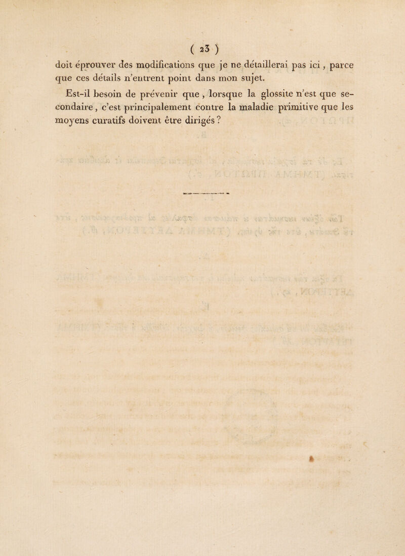 doit éprouver des modifications que je ne détaillerai pas ici, parce que ces détails n'entrent point dans mon sujet. Est-il besoin de prévenir que , lorsque la glossite n'est que se¬ condaire , c'est principalement contre la maladie primitive que les moyens curatifs doivent être dirigés ?