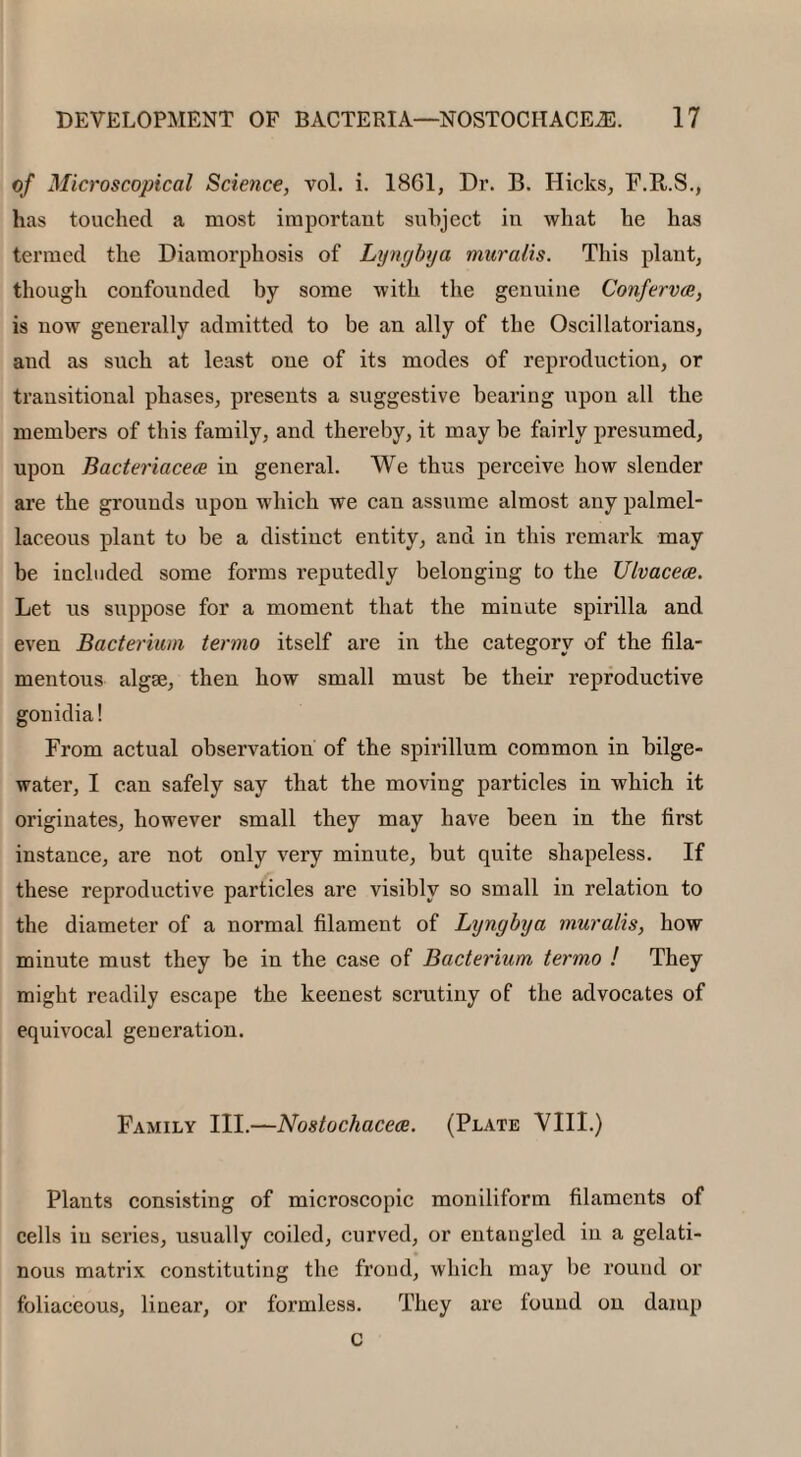 of Microscopical Science, vol. i. 1861, Dr. B. Hicks, F.R.S., has touched a most important subject in what he has termed the Diamorphosis of Lyngbya muralis. This plant, though confounded by some with the genuine Conferva, is now generally admitted to be an ally of the Oscillatorians, and as such at least one of its modes of reproduction, or transitional phases, presents a suggestive bearing upon all the members of this family, and thereby, it may be fairly presumed, upon Bacteriacea in general. We thus perceive how slender are the grounds upon which we can assume almost any palmel- laceous plant to be a distinct entity, and in this remark may be included some forms reputedly belonging to the Ulvacea. Let us suppose for a moment that the minute spirilla and even Bacterium termo itself are in the category of the fila¬ mentous algae, then how small must be their reproductive gonidia! From actual observation of the spirillum common in bilge- water, I can safely say that the moving particles in which it originates, however small they may have been in the first instance, are not only very minute, but quite shapeless. If these reproductive particles are visibly so small in relation to the diameter of a normal filament of Lyngbya muralis, how minute must they be in the case of Bacterium termo ! They might readily escape the keenest scrutiny of the advocates of equivocal generation. Family III.—Nostochacea. (Plate VIII.) Plants consisting of microscopic moniliform filaments of cells in series, usually coiled, curved, or entangled in a gelati¬ nous matrix constituting the froud, which may be round or foliaceous, linear, or formless. They are found on damp c