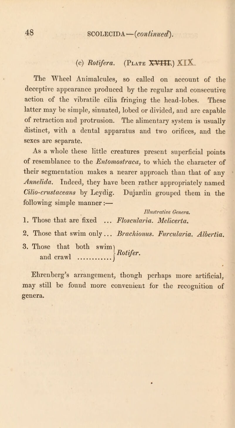 SCOLECID A—(continued). (c) Rotifera. (Plate XWtlT.) XIX The Wheel Animalcules, so called on account of the deceptive appearance produced by the regular and consecutive action of the vibratile cilia fringing the head-lobes. These latter may be simple, sinuated, lobed or divided, and are capable of retraction and protrusion. The alimentary system is usually distinct, -with a dental apparatus and two orifices, and the sexes are separate. As a whole these little creatures present superficial points of resemblance to the Entomostraca, to which the character of their segmentation makes a nearer approach than that of any Annelida. Indeed, they have been rather appropriately named Cilio-crustaceans by Leydig. Dujardin grouped them in the following simple manner :— Illustrative Genera. 1. Those that are fixed ... Floscularia. Meliceria. 2. Those that swim only ... Brachionus. Furcularia. Albertia. 3. Those that both swimj and crawl .f Rotifer. Ehrenberg’s arrangement, though perhaps more artificial, may still be found more convenient for the recognition of genera.