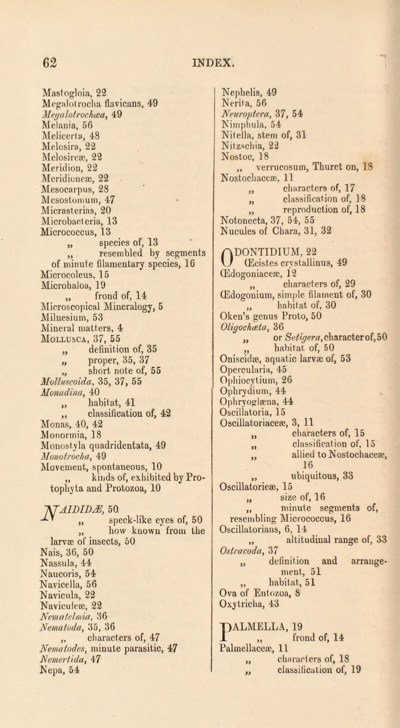 Mastogloia, 22 Megalotrocha flavicans, 49 Megalotrochaa, 49 Melania, 56 Melicerta, 48 Melosira, 22 Melosire®, 22 Meridion, 22 Meridione®, 22 Mesocarpus, 28 Mesostomum, 47 Micrasterias, 20 Microbacteria, 13 Micrococcus, 13 „ species of, 13 „ resembled by segments of minute filamentary species, 16 Microcoleus, 15 Microhaloa, 19 „ frond of, 14 Microscopical Mineralogy, 5 Milnesium, 53 Mineral matters, 4 Mollusca, 37, 55 „ definition of, 35 „ proper, 35, 37 „ short note of, 55 Molluscoida, 35, 37, 55 Monadina, 40 „ habitat, 41 „ classification of, 42 Monas, 40, 42 Monormia, 18 Monostyla quadridentata, 49 Monotrocha, 49 Movement, spontaneous, 10 „ kinds of, exhibited by Pro- tophyta and Protozoa, 10 NTAWIDJS, 50 ’ „ speck-like eyes of, 50 „ how known from the larvae of insects, 50 Nais, 36, 50 Nassula, 44 Naucoris, 54 Navicella, 56 Navicula, 22 Navicule®, 22 Nemalelmia, 36 Nematuda, 35, 36 „ characters of, 47 Nematodes, minute parasitic, 47 Nemertida, 47 Nepa, 54 Nephelis, 49 Nerita, 56 Neuroptera, 37, 54 Nimphula, 54 Nitella, stem of, 31 Nitzschia, 22 Nostoc, 18 „ verrucosum, Thuret on, 18 Nostochacc®, 11 „ characters of, 17 „ classification of, 18 „ reproduction of, 18 Notonecta, 37, 54, 55 Nucules of Chara, 31, 32 0DONTIDIUM, 22 (Ecistes crystallinus, 49 OEdogoniacese, 12 „ characters of, 29 QEdogonium, simple filament of, 30 „ habitat of, 30 Oken’s genus Proto, 50 Oligochceta, 36 „ or Sefigera, character of, 50 „ habitat, of, 50 Oniscid®, aquatic larvae of, 53 Opercularia, 45 Ophiocytium, 26 Ophrydium, 44 Ophryoglaena, 44 Oscillatoria, 15 Oscillatoriaceae, 3, 11 „ cliaracters of, 15 „ classification of, 15 „ allied to Nostochace®, i6 ,, ubiquitous, 33 Oscillatorie®, 15 „ size of, 16 „ minute segments of, resembling Micrococcus, 16 Oscillatorians, 6, 14 „ altitudinal range of, 33 Ostracoda, 37 „ definition and arrange¬ ment, 51 „ habitat, 51 Ova of Entozoa, 8 Oxytricha, 43 PALMELLA, 19 „ frond of, 14 Palmellace®, 11 „ characters of, 18 „ classification of, 19