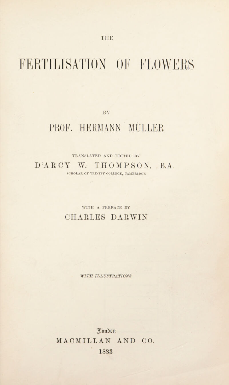 THE BY PROF. HERMANN MULLER TRANSLATED AND EDITED BY D’ARCY W. THOMPSON, B.A. SCHOLAR OF TRINITY COLLEGE, CAMBRIDGE WITH A PREFACE BY CHARLES DARWIN WITH ILLUSTRATIONS JFonboit MACMILLAN AND CO. 1883