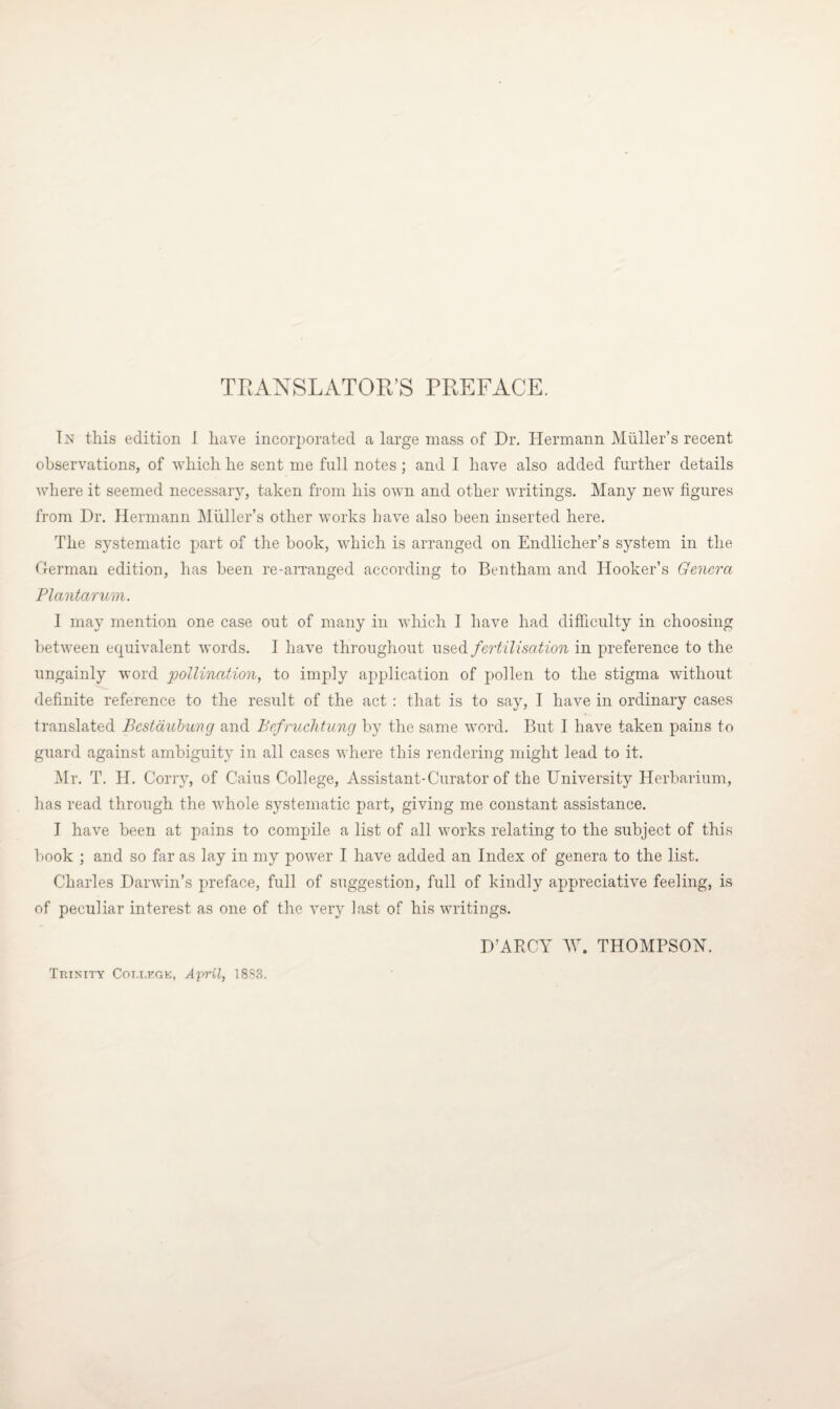 TRANSLATOR’S PREFACE. In this edition I have incorporated a large mass of Dr. Hermann Mtiller’s recent observations, of which he sent me full notes; and I have also added further details where it seemed necessaiy, taken from his own and other writings. Many new figures from Dr. Hermann Muller’s other works have also been inserted here. The systematic part of the book, which is arranged on Endlicher’s system in the German edition, has been re-arranged according to Bentham and Hooker’s Genera Plantarum. I may mention one case out of many in which I have had difficulty in choosing between equivalent words. I have throughout used fertilisation in preference to the ungainly word pollination, to imply application of pollen to the stigma without definite reference to the result of the act : that is to say, I have in ordinary cases translated Bcstdubung and Befruchtung by the same word. But I have taken pains to guard against ambiguity in all cases where this rendering might lead to it. Mr. T. H. Corry, of Caius College, Assistant-Curator of the University Herbarium, has read through the whole systematic part, giving me constant assistance. I have been at pains to compile a list of all works relating to the subject of this book ; and so far as lay in my power I have added an Index of genera to the list. Charles Darwin’s preface, full of suggestion, full of kindly appreciative feeling, is of peculiar interest as one of the very last of his writings. D’ARCY AY. THOMPSON. Trinity College, April, 1883.