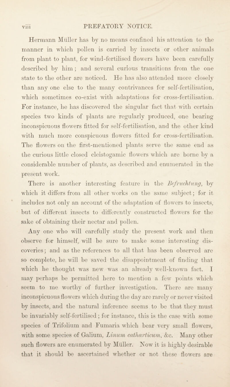 yin Hermann Miiller has by no means confined his attention to the manner in which pollen is carried by insects or other animals from plant to plant, for wind-fertilised flowers have been carefully described by him; and several curious transitions from the one state to the other are noticed. He has also attended more closely than any one else to the many contrivances for self-fertilisation, which sometimes co-exist with adaptations for cross-fertilisation. For instance, he has discovered the singular fact that with certain species two kinds of plants are regularly produced, one bearing inconspicuous flowers fitted for self-fertilisation, and the other kind with much more conspicuous flowers fitted for cross-fertilisation. The flowers on the first-mentioned plants serve the same end as the curious little closed cleistogamic flowers which are borne by a considerable number of plants, as described and enumerated in the present work. There is another interesting feature in the Bcfruchtung, by which it differs from all other works on the same subject; for it includes not only an account of the adaptation of flowers to insects, but of different insects to differently constructed flowers for the sake of obtaining their nectar and pollen. Any one who will carefully study the present work and then observe for himself, will be sure to make some interesting dis¬ coveries ; and as the references to all that has been observed are so complete, he will be saved the disappointment of finding that which he thought was new was an already well-known fact. I may perhaps be permitted here to mention a few points which seem to me worthy of further investigation. There are many inconspicuous flowers which during the day are rarely or never visited by insects, and the natural inference seems to be that they must be invariably self-fertilised ; for instance, this is the case with some species of Trifolium and Fumaria which bear very small flowers, with some species of Galium, Linum catharticum, &c. Many other such flowers are enumerated by Muller. Now it is highly desirable that it should be ascertained whether or not these flowers are
