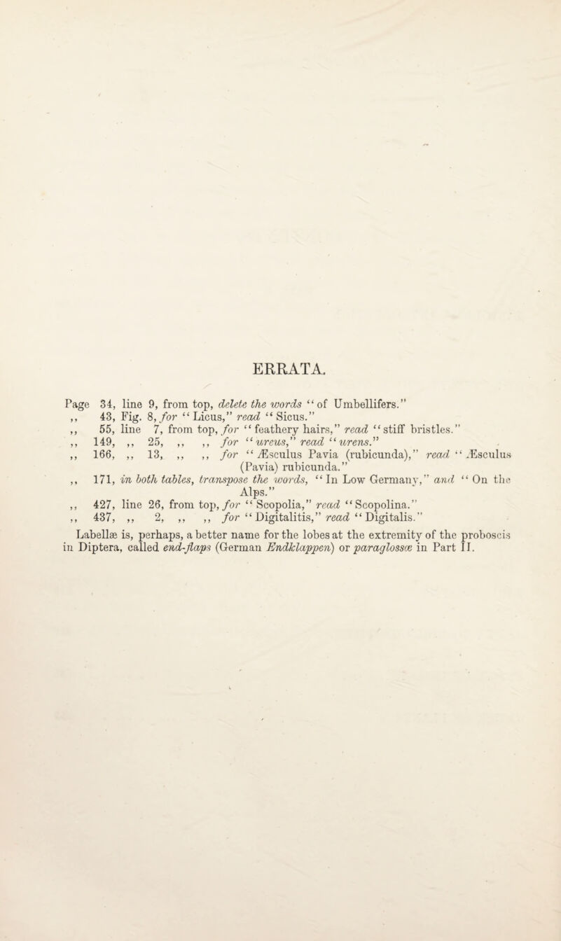 ERRATA. Page 34, line 9, from top, delete the words “of Umbellifers.” ,, 43, Fig. 8, for “Licus,” read “Sicus.” ,, 55, line 7, from top, for “feathery hairs,” read “stiff bristles.” ,, 149, ,, 25, ,, ,, for “ ureus,” read “ urensf ,, 166, ,, 13, ,, ,, for “ yEsculus Pavia (rubicunda),” read “ TEsculus (Pavia) rubicunda.” ,, 171, in both tables, transpose the words, “In Low Germany,” and “ On the Alps.” ,, 427, line 26, from top, for “ Scopolia,” read “Scopolina.” ,, 437, ,, 2, ,, ,, for “ Digitalitis,” read “ Digitalis.” Labellae is, perhaps, a better name for the lobes at the extremity of the proboscis in Diptera, called end-flaps (German Endklappen) or paraglossce in Part II.