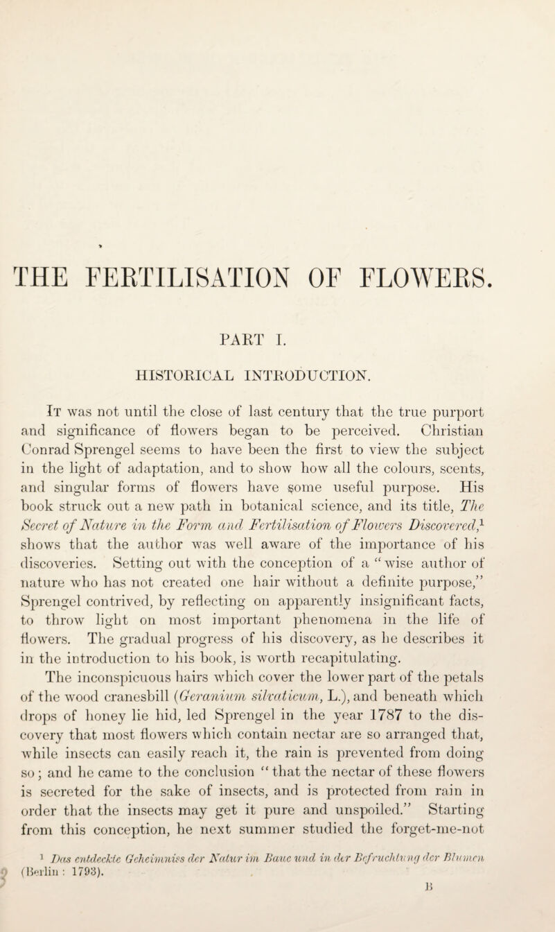 THE FERTILISATION OF FLOWERS. PART I. HISTORICAL INTRODUCTION. It was not until the close of last century that the true purport and significance of flowers began to be perceived. Christian Conrad Sprengel seems to have been the first to view the subject in the light of adaptation, and to show how all the colours, scents, and singular forms of flowers have §ome useful purpose. His book struck out a new path in botanical science, and its title, The Secret of Nature in the Form and Fertilisation of Flowers Discovered,1 shows that the author was well aware of the importance of his discoveries. Setting out with the conception of a “wise author of nature who has not created one hair without a definite purpose/’ Sprengel contrived, by reflecting on apparently insignificant facts, to throw light on most important phenomena in the life of flowers. The gradual progress of his discovery, as he describes it in the introduction to his book, is worth recapitulating. The inconspicuous hairs which cover the lower part of the petals of the wood cranesbill (Geranium silvciticum, L.), and beneath which drops of honey lie hid, led Sprengel in the year 1787 to the dis¬ covery that most flowers which contain nectar are so arranged that, while insects can easily reach it, the rain is prevented from doing so ; and he came to the conclusion “ that the nectar of these flowers is secreted for the sake of insects, and is protected from rain in order that the insects may get it pure and unspoiled.” Starting from this conception, he next summer studied the forget-me-not 1 Ikes cntdecktc Gchcimniss clcr Ncetur im Baue unci in dcr Bcfruchluncj dcr B7um.cn (Berlin : 1793).