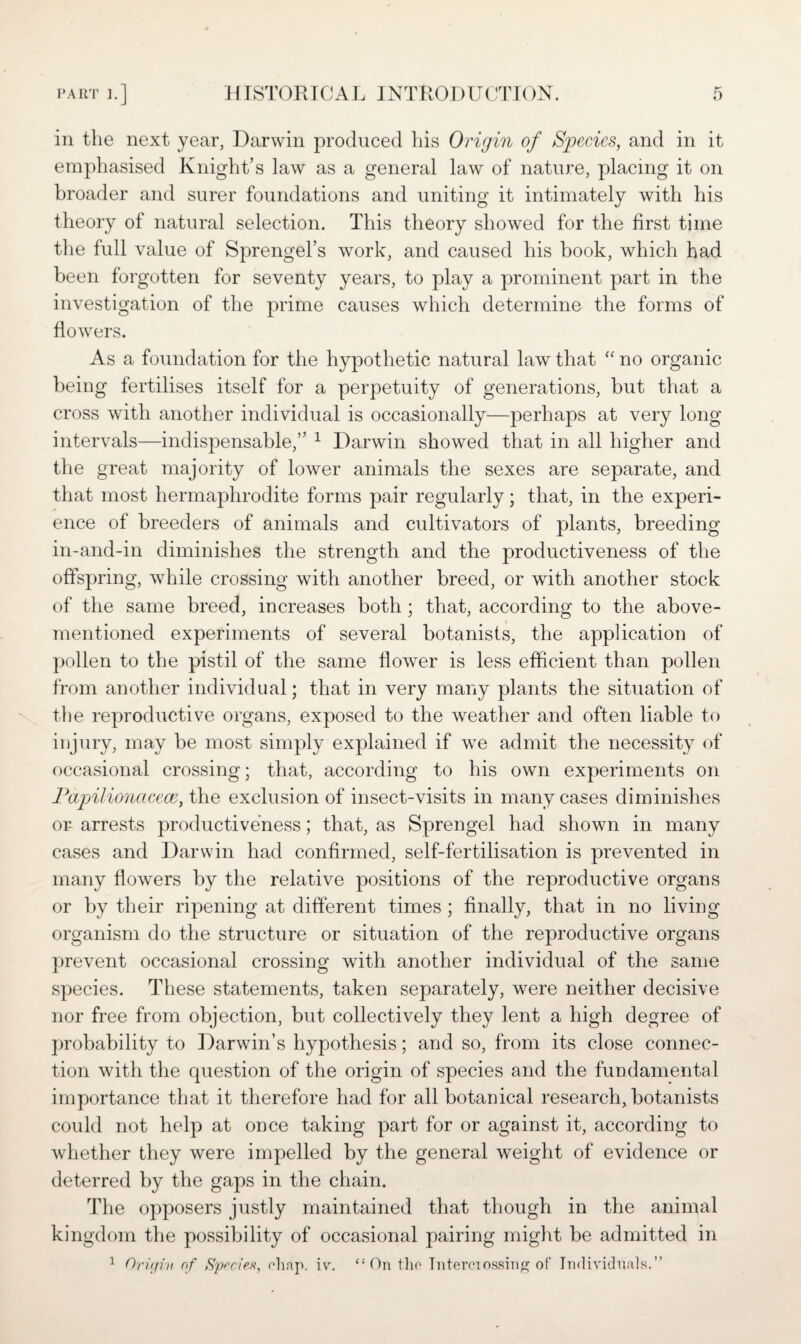 in the next year, Darwin produced liis Origin of Species, and in it emphasised Knight’s law as a general law of nature, placing it on broader and surer foundations and uniting it intimately with his theory of natural selection. This theory showed for the first time the full value of Sprengel’s work, and caused his book, which had been forgotten for seventy years, to play a prominent part in the investigation of the prime causes which determine the forms of flowers. As a foundation for the hypothetic natural law that “ no organic being fertilises itself for a perpetuity of generations, but that a cross with another individual is occasionally—perhaps at very long intervals—indispensable,” 1 Darwin showed that in all higher and the great majority of lower animals the sexes are separate, and that most hermaphrodite forms pair regularly; that, in the experi¬ ence of breeders of animals and cultivators of plants, breeding in-and-in diminishes the strength and the productiveness of the offspring, while crossing with another breed, or with another stock of the same breed, increases both ; that, according to the above- mentioned experiments of several botanists, the application of pollen to the pistil of the same flower is less efficient than pollen from another individual; that in very many plants the situation of the reproductive organs, exposed to the weather and often liable to injury, may be most simply explained if wTe admit the necessity of occasional crossing; that, according to his own experiments on Papilionacece, the exclusion of insect-visits in many cases diminishes or arrests productiveness; that, as Sprengel had shown in many cases and Darwin had confirmed, self-fertilisation is prevented in many flowers by the relative positions of the reproductive organs or by their ripening at different times ; finally, that in no living organism do the structure or situation of the reproductive organs prevent occasional crossing with another individual of the same species. These statements, taken separately, were neither decisive nor free from objection, but collectively they lent a high degree of probability to Darwin’s hypothesis; and so, from its close connec¬ tion with the question of the origin of species and the fundamental importance that it therefore had for all botanical research, botanists could not help at once taking part for or against it, according to whether they were impelled by the general weight of evidence or deterred by the gaps in the chain. The opposers justly maintained that though in the animal kingdom the possibility of occasional pairing might be admitted in