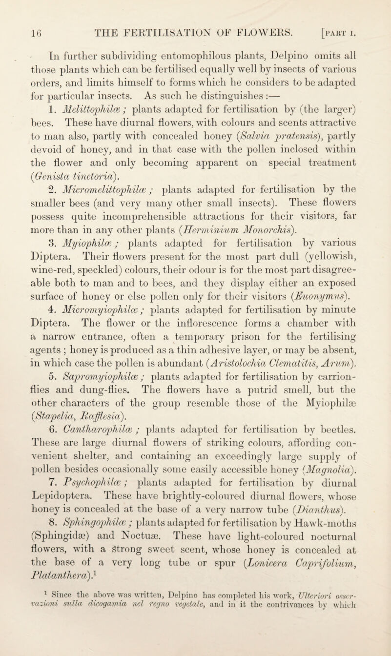 In further subdividing entomophilous plants, Delpino omits all those plants which can be fertilised equally well by insects of various orders, and limits himself to forms which he considers to be adapted for particular insects. As such he distinguishes :— 1. Mdittophilce; plants adapted for fertilisation by (the larger) bees. These have diurnal flowers, with colours and scents attractive to man also, partly with concealed honey {Salvia pratensis), partly devoid of honey, and in that case with the pollen inclosed within the flower and only becoming apparent on special treatment (Genista tinctoria). 2. Micromdittophilai; plants adapted for fertilisation by the smaller bees (and very many other small insects). These flowers possess quite incomprehensible attractions for their visitors, far more than in any other plants (Hermininm Monorchis). 3. Myiophilaz; plants adapted for fertilisation by various Diptera. Their flowers present for the most part dull (yellowish, wine-red, speckled) colours, their odour is for the most part disagree¬ able both to man and to bees, and they display either an exposed surface of honey or else pollen only for their visitors (.Euonymus). 4. Micromyiophilco; plants adapted for fertilisation by minute Diptera. The flower or the inflorescence forms a chamber with a narrow entrance, often a temporary prison for the fertilising agents ; honey is produced as a thin adhesive layer, or may be absent, in which case the pollen is abundant (Aristolochia Clematitis, Arum). 5. Sapromyiophiloe ; plants adapted for fertilisation by carrion- flies and dung-flies. The flowers have a putrid smell, but the other characters of the group resemble those of the Myiophilge (Stapelia, Pafflesia). 6. Cantharophilce ; plants adapted for fertilisation by beetles. These are large diurnal flowers of striking colours, affording con¬ venient shelter, and containing an exceedingly large supply of pollen besides occasionally some easily accessible honey (Magnolia). 7. Psychophilce; plants adapted for fertilisation by diurnal Lepidoptera. These have brightly-coloured diurnal flowers, whose honey is concealed at the base of a very narrow tube (.Dianthus). 8. Splnngophilce ; plants adapted for fertilisation by Hawk-moths (Sphingida?) and Noctuse. These have light-coloured nocturnal flowers, with a Strong sweet scent, whose honey is concealed at the base of a very long tube or spur (.Lonicera Caprifolium, Plat anther a)} 1 Since the above was written, Delpino lias completed his work, UHcriori omr- vazioni sulla dicogamia nel regno vegetate, and in it the contrivances by which