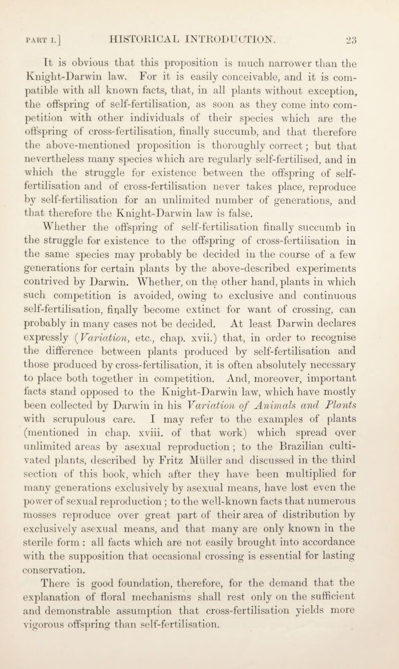 f) It is obvious that this proposition is much narrower than the Knight-Darwin law. For it is easily conceivable, and it is com¬ patible with all known facts, that, in all plants without exception, the offspring of self-fertilisation, as soon as they come into com¬ petition wdth other individuals of their species which are the offspring of cross-fertilisation, finally succumb, and that therefore the above-mentioned proposition is thoroughly correct; but that nevertheless many species which are regularly self-fertilised, and in which the struggle for existence between the offspring of self¬ fertilisation and of cross-fertilisation never takes place, reproduce by self-fertilisation for an unlimited number of generations, and that therefore the Knight-Darwin law is false. Whether the offspring of self-fertilisation finally succumb in the struggle for existence to the offspring of cross-fertilisation in the same species may probably be decided in the course of a few generations for certain plants by the above-described experiments contrived by Darwin. Whether, on the other hand, plants in which such competition is avoided, owing to exclusive and continuous self-fertilisation, firjally become extinct for want of crossing, can probably in many cases not be decided. At least Darwin declares expressly (Variation, etc,, chap, xvii.) that, in order to recognise the difference between plants produced by self-fertilisation and those produced by cross-fertilisation, it is often absolutely necessary to place both together in competition. And, moreover, important facts stand opposed to the Knight-Darwin law, which have mostly been collected by Darwin in his Variation of Animals and Plants with scrupulous care. I may refer to the examples of plants (mentioned in chap, xviii. of that work) which spread over unlimited areas by asexual reproduction ; to the Brazilian culti¬ vated plants, described by Fritz Muller and discussed in the third section of this book, which after they have been multiplied for many generations exclusively by asexual means, have lost even the power of sexual reproduction ; to the well-known facts that numerous mosses reproduce over great part of their area of distribution by exclusively asexual means, and that many are only known in the sterile form : all facts which are not easily brought into accordance with the supposition that occasional crossing is essential for lasting conservation. There is good foundation, therefore, for the demand that the explanation of floral mechanisms shall rest only on the sufficient and demonstrable assumption that cross-fertilisation yields more vigorous offspring than self-fertilisation.