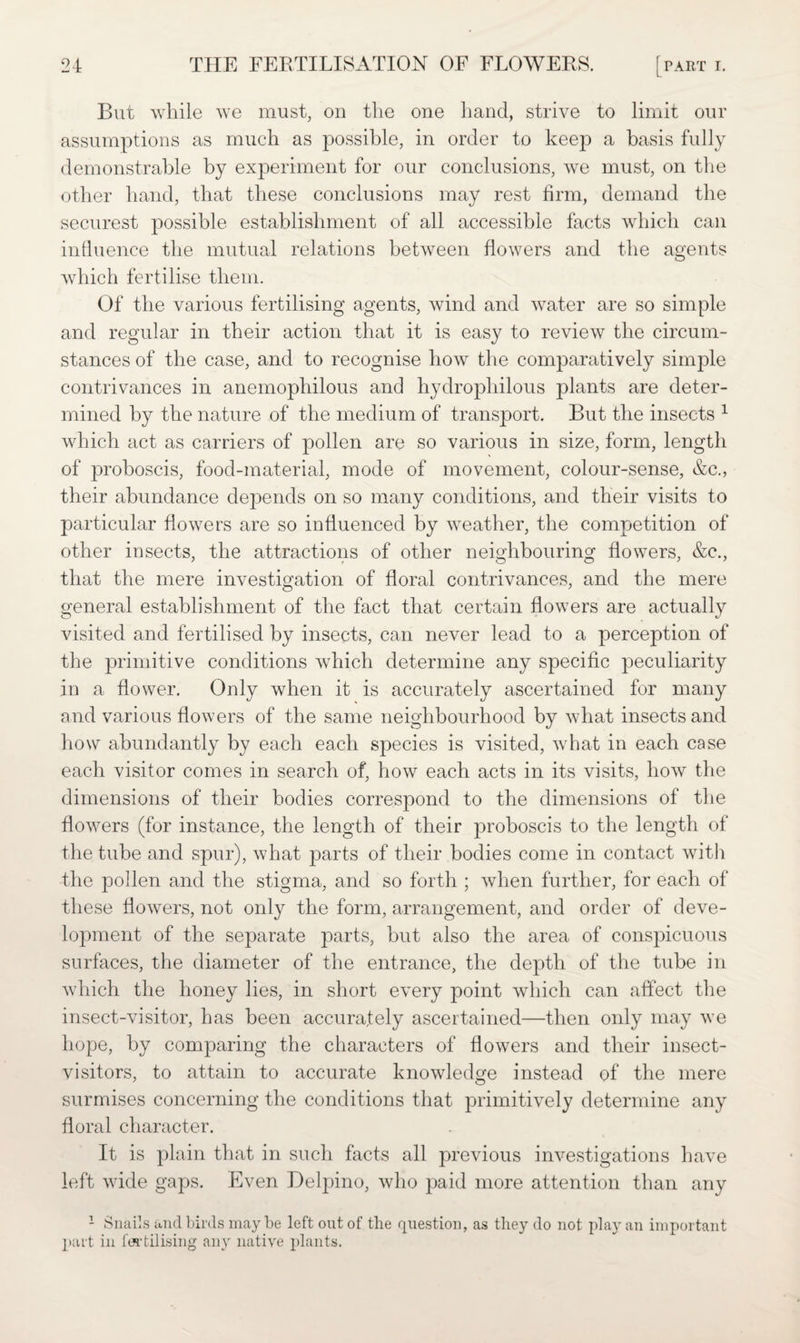 But while we must, on the one hand, strive to limit our assumptions as much as possible, in order to keep a basis fully demonstrable by experiment for our conclusions, we must, on the other hand, that these conclusions may rest firm, demand the securest possible establishment of all accessible facts which can influence the mutual relations between flowers and the agents which fertilise them. Of the various fertilising agents, wind and water are so simple and regular in their action that it is easy to review the circum¬ stances of the case, and to recognise how the comparatively simple contrivances in anemophilous and hydrophilous plants are deter¬ mined by the nature of the medium of transport. But the insects 1 which act as carriers of pollen are so various in size, form, length of proboscis, food-material, mode of movement, colour-sense, &c., their abundance depends on so many conditions, and their visits to particular flowers are so influenced by weather, the competition of other insects, the attractions of other neighbouring flowers, &c., that the mere investigation of floral contrivances, and the mere general establishment of the fact that certain flowers are actually Ausitecl and fertilised by insects, can never lead to a perception of the primitive conditions which determine any specific peculiarity in a flower. Only when it is accurately ascertained for many and various flowers of the same neighbourhood by what insects and how abundantly by each each species is visited, what in each case each visitor comes in search of, how each acts in its visits, how the dimensions of their bodies correspond to the dimensions of the flowers (for instance, the length of their proboscis to the length of the tube and spur), what parts of their bodies come in contact with the pollen and the stigma, and so forth ; when further, for each of these flowers, not only the form, arrangement, and order of deve¬ lopment of the separate parts, but also the area of conspicuous surfaces, the diameter of the entrance, the depth of the tube in which the honey lies, in short every point which can affect the insect-visitor, has been accurately ascertained—then only may we hope, by comparing the characters of flowers and their insect- visitors, to attain to accurate knowledge instead of the mere surmises concerning the conditions that primitively determine any floral character. It is plain that in such facts all previous investigations have left wide gaps. Even Delpino, who paid more attention than any 1 Snails and birds may be left out of the question, as they do not play an important part in fertilising any native plants.
