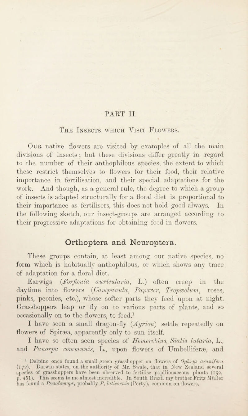 The Insects which Visit Flowers. Our native flowers are visited by examples of all the main divisions of insects ; but these divisions differ greatly in regard to the number of their anthophilous species, the extent to which these restrict themselves to flowers for their food, their relative importance in fertilisation, and their special adaptations for the work. And though, as a general rule, the degree to which a group of insects is adapted structurally for a floral diet is proportional to their importance as fertilisers, this does not hold good always. In the following sketch, our insect-groups are arranged according to their progressive adaptations for obtaining food in flowers. Orthoptera and Neuroptera. These groups contain, at least among our native species, no form which is habitually anthophilous, or which shows any trace of adaptation for a floral diet. Earwigs (Forficula auricularia, L.) often creep in the daytime into flowers (Campanula, Papaver, Tropccolum, roses, pinks, peonies, etc.), whose softer parts they feed upon at night. Grasshoppers leap or fly on to various parts of plants, and so occasionally on to the flowers, to feed.1 I have seen a small dragon-fly (.Agrion) settle repeatedly on flowers of Spiroea, apparently only to sun itself. I have so often seen species of ITemerobncs, Sialis lutaria, L., and Panorpa communis, L., upon flowers of Umbelliferge, and 1 Delpino once found a small green grasshopper on flowers of Ophrys aranifera (172). Darwin states, on the authority of Mr. Swale, that in New Zealand several species of grasshoppers have been observed to fertilise papilionaceous plants (152, p. 451). This seems to me almost incredible. In South Brazil my brother Fritz Muller has found a Pscudomops, probably P. Iciticornis (Perty), common on flowers.