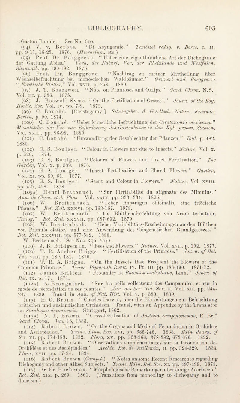 Gaston Bonnier. See No. 610. (94) V. v. Borbas. “ Di Asyngamie.” Temhzct rcdag. v. Bcrcc. 1. 11. pp. 9-11, 16-23. 1876. (Ilieracium. etc.) (95) Prof. Dr. Borggreve. “ Ueber eine eigenthumlicho Art der Dichogamie der Gattung Abies.’’ Verh. des Naturf. Ver. dcr Rhcinlande und Westfalen, Sitzungsb. pp. 190-192. 1875. (96) Prof. Dr. Borggreve. “Nachtrag zu meiner Mittheilung iiber Yf echselbefruchtung bei monceciscben Waldbaumer.” Grunert und Borggreve: “ Forstliche Blatter,” Yol. xvn. p. 258. 1880. (97) J. T. Boscawen. “Note on Primroses and Oxlips. ” Gard. Chron. N.S. Yol. hi. p. 536. 1875. (98) J. Boswell-Sy me. “ On the Fertilisation of Grasses.” Journ. of the Roy. Hortic. Soc. Vol. iv. pp. 7-9. 1873. (99) C. Bouche. [Cleistogamy.] Sitzungsber. d. GeselUch. Ncitur. Freunde, Berlin, p. 90. 1874. (100) C. Bouche. “Ueber kiinstliche Befruchtung der Ceratozamia mexicanaf Monatsschr. des Ver. zur Beforderung des Gartenbaues in den Kgl. preuss. Staaten, Yol. xxnr. pp. 96-98. 1880. (101) O. Bouche. “ Umwandlung der Gesclilechter der Pflanzen.” Ibid. p. 482. 1880. (102) G. S. Boulger. “Colour in Flowers not due to Insects.” Nature, Vol. x. p. 520. 1874. (103) G. S. Boulger. “Colours of Flowers and Insect Fertilisation.” The Garden, Vol. x. p. 539. 1876. (104) G. S. Boulger. “Insect Fertilisation and Closed Flowers.” Garden, Yol. xi. pp. 50, 51. 1877. (105) G. S. Boulger. “Scent and Colour in Flowers.” Nature, Yol. xvm. yip. 427, 428. 1878. (105a) Henri Braconnot. “ Sur Pirritabilite du stigmate des Mimulus.” Ann. de China, et de Phys. Vol. xxix. pyx 333, 334. 1825. (106) W. Breitenbach. “Ueber Asparagus officinalis, eine tribcische Pflanze.” Bot. Zeit. xxxvi. yip. 163-167. 1878. (107) W. Breitenbach. “Die Bliitheneinrichtung von Arum ternatum, Thnbg.” Bot. Zeit. xxxvii. pp. 687-692. 1879. (108) W. Breitenbach. “ Ueber Variabilitats-Erscheinungen an den Bliithen von Primula elatior, und eine Anwendung des ‘ biogenetischen Gi undgesetzes.’” Bot. Zeit. xxxviii. pp. 577-582. 1880. W. Breitenbach. See Nos. 596, 604A. (109) J. B. Bridgeman. “ Bees and Flowers.” Nature, Yol. xvii. p. 102. 1877. (110) T. R. Archer Briggs. “ Fertilisation of the Primrose.” Journ. of Bot. Yol. viii. y>p. 18<>, 181. 1870. (111) '1'. R. A. Briggs. “On the Insects that Frequent the Flowers of the Common Primrose.” Trans. Plymouth Instit. iv. Pt. in. yqi 188-190. 1871-72. (112) James Britten. “Protandry in Butomus umbellatus, Linn.” Journ. of Bot. ix. p. 17. 1871. (112a) A. Brongniart. “Sur les polls coilecteurs des Campanules, et sur la mode de fecondation de ces plantes.” Ann. des Sci. Nat. Ser. 11. Vol. xii. pp. 244- 247. 1839. Transl. in Anti, of Nat. Hist. Yol. v. y». 380. 1839. (113) II. G. Bronn. “Charles Darwin, liber die Einrichtungen zur Befruchtung britischer und auslandischer Orchideen.” Transl. with an Appendix by the Translator on Ztanhopea devoniensis. Stuttgart, 1862. (113A) N. E. Brown. “Cross-fertilisation of Justicia campylostemon, R. Br.” Gard. Chron. Jan. 13, 1883. (114) Robert Brown. “ On the Organs and Mode of Fecundation in Ore,hideae and Ascleyiiadeae.” Trans. Linn. Soc. xvi. y>p. 685-746. 1833. Edin. Journ. of Sci. vi. pp. 174-183. 1832. Flora, xv. pp. 353-366, 378-382, 673-676. 1832. (115) Robert Brown. “Observations supplementaires sur la fecondation des Orchidees et des Asclepiadees.” Archiv. Bot. de Guillemin, 11. pp. 324-329. 1833. Flora, xvii. pp. 17-24. 1834. (116) Robert Brown (Campst.). “ Notes on some Recent Researches regarding Dichogamy and other Allied Subjects.” Trans. Edin. Bot. Soc. xi. pp. 497-499. 1873. (117) Dr. Fr. Buchenau. “ Aloiphologische Bemerkungen iiber einige Acerineen.” B«t. Zeit. xix. p. 269. 1861. (Transitions from monocliny to dichogamy and to dicecism.)