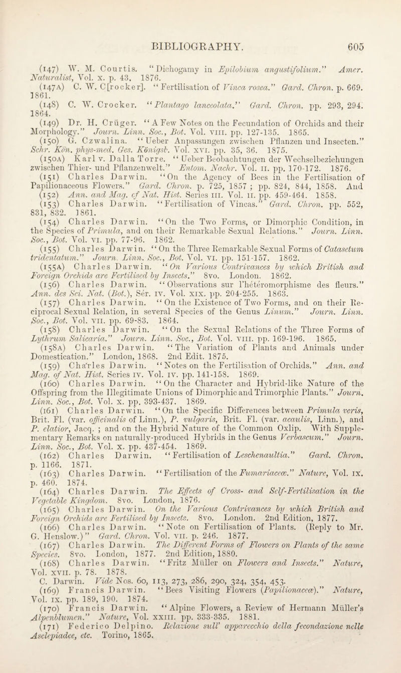 047) Yr. M. Courtis. “Dichogamy in Epilobium angustifolium.” Amcr. Naturalist, Vol. x. p. 43. 1876. (147a) C. W. C[rocker]. “ Fertilisation of Vinca rosea.” Gard. Chron. p. 669. 1861. (148) C. W. Crocker. “ Plantago lanceolata(Amf. Chron. pp. 293,294. 1864. (149) Dr. H. Cr tiger. “A Few Notes on the Fecundation of Orchids and their Morphology.” Journ. Linn. Soc., Lot. Yol. viii. pp. 127-135. 1865. (150) G. Czwalina. “ Ueber Anpassnngen zwischen Pflanzen und Insecten.” Schr. Kon. phys-mcd. Ges. Konigsb. Vol. xvi. pp. 35, 36. 1875. (150A) Karl v. Dalla Torre. “ Ueber Beobachtnngen der Wechselbeziehungen zwischen Thier- und Pflanzenwelt.” Entom. Nadir. Vol. 11. pp. 170-172. 1876. (151) Charles Darwin. “On the Agency of Bees in the Fertilisation of Papilionaceous Flowers.” Gard. Chron. p. 725, 1857 ; pp. 824, 844, 1858. And (152) Ann. and Mag. cf Nat. Hist. Series in. Vol. 11. pp. 459-464. 1858. (153) Charles Darwin. “Fertilisation of Vincas.” Gard. Chron. pp. 552, 831, 832. ] 861. (154) Charles Darwin. “On the Two Forms, or Dimorphic Condition, in the Species of Primula, and on their Remarkable Sexual Relations.” Journ. Linn. Soc., Lot. Vol. vi. pp. 77-96. 1S62. (155) Charles Darwin. “ O11 the Three Remarkable Sexual Forms of Catasetum tridentatum.” Journ. Linn. Soc., Bot. Vol. vi. pp. 151-157. 1862. (155a) Charles Darwin. 11 On Various Contrivances by which British and Foreign Orchids are Fertilised by Insects.” 8vo. London. 1862. (156) Charles Darwin. “Observations sur l’heteromorpliisme des fleurs.” Ann. des Sci. Nat. (Bot.), Ser. iv. Vol. xix. pp. 204-255. 1863. (157) Charles Darwin. “ On the Existence of Two Forms, and on their Re¬ ciprocal Sexual Relation, in several Species of the Genus Linurn.” Journ. Linn. Soc., Bot. Vol. vii. pp. 69-83. 1864. (158) Charles Darwin. “On the Sexual Relations of the Three Forms of Lytlirum Salicaria.” Journ. Linn. Soc., Bot. Vol. viii. pp. 169-196. 1865. (158A) Charles Darwin. “The Variation of Plants and Animals under Domestication.” London, 1868. 2nd Edit. 1875. (159) ChaTles Darwin. “Notes on the Fertilisation of Orchids.” Ann. and Mag. of Nat. Hist. Series iv. Vol. iv. pp. 141-158. 1869. (160) Charles Darwin. “ On the Character and Hybrid-like Nature of the Offspring from the Illegitimate Unions of Dimorphic and Trimorphic Plants.” Journ. Linn. Soc., Bot. Vol. x. pp. 393-437. 1869. (161) Charles Darwin. “ On the Specific Differences between Primula veris, Brit. FI. (var. officinalis of Linn.), P. vulgaris, Brit. FI. (var. acaulis, Linn.), and P. elatior, Jacq. ; and on the Hybrid Nature of the Common Oxlip. With Supple¬ mentary Remarks on natural 1 y-pr0dticed Hybrids in the Genus Verbascum.” Journ. Linn. Soc., Bot. Vol. x. pp. 437-454. 1869. (162) Charles Darwin. “ Fertilisation of Leschenaultia.” Gard. Chron. p. 1166. 1871. (163) Charles Darwin. “ Fertilisation of the Fumariaccce.” Nature, Vol. ix. p. 460. 1874. (164) Charles Darwin. The Effects of Cross- and Self-Fertilisation in the Vegetable Kingdom. 8vo. London, 1876. (165) Charles Darwin. On the Various Contrivances by which British and Foreign Orchids are Fertilised by Insects. 8vo. London. 2nd Edition, 1877. (166) Charles Darwin. “Note on Fertilisation of Plants. (Reply to Mr. G. Henslow.)” Gard. Chron. Vol. vn. p. 246. 1877. (167) Charles Darwin. The Different Forms of Flowers on Plants of the same Species. 8vo. London, 1877. 2nd Edition, 1880. (168) Charles Darwin. “Fritz Muller on Flowers and Insects.” Nature, Vol. xvii. p. 78. 1878. C. Darwin. Vide Nos. 60, 113, 273, 286, 290, 324, 354, 453. (169) Francis Darwin. “Bees Visiting Flowers (Papilionaccce).” Nature, Vol. ix. pp. 189, 190. 1874. (170) Francis Darwin. “Alpine Flowers, a Review of Hermann Muller’s Alpenblumen.” Nature, Vol. xxm. pp. 333-335. 1881. (171) Federico Del pi no. Eelazione still’ apparecchio della fecondazione nolle Asclepiadee, etc. Torino, 1865.