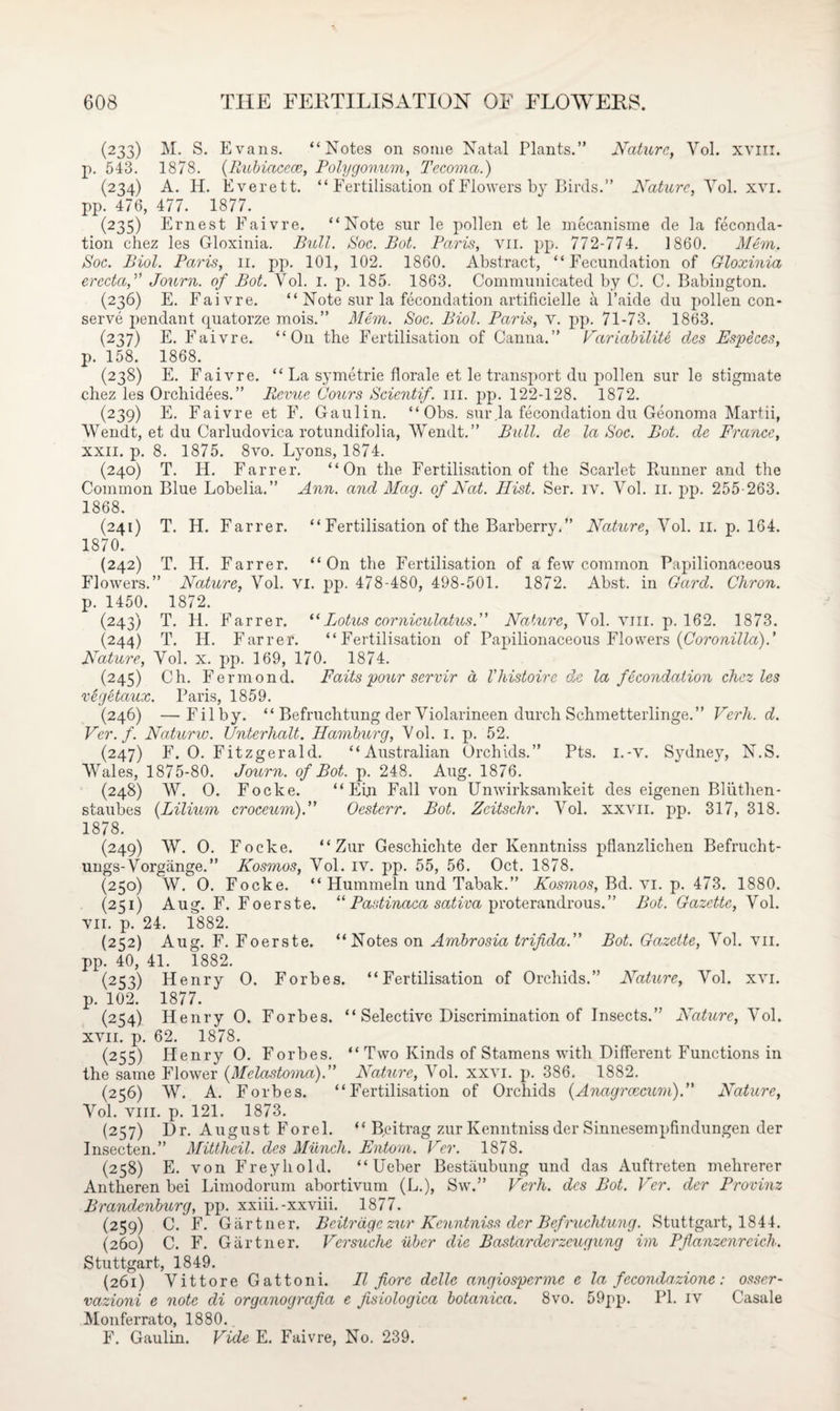 (233) M. S. Evans. “Notes on some Natal Plants.” Nature, Yol. xvm. p. 543. 1878. (Rubiacece, Polygonum, Tecoma.) (234) A. H. Everett. “ Fertilisation of Flowers by Birds.” Nature, Yol. xvi. pp. 476, 477. 1877. _ (235) Ernest Faivre. “Note sur le pollen et le mecanisme de la feconda- tion chez les Gloxinia. Bull. Soc. Bot. Paris, yii. pp. 772-774. I860. Mem. Soc. Biol. Paris, 11. pp. 101, 102. 1860. Abstract, “Fecundation of Gloxinia erccta,” Journ. of Bot. Vol. 1. p. 185. 1863. Communicated by C. C. Babington. (236) E. Faivre. “ Note sur la fecondation artificielle a l’aide du pollen con¬ serve pendant quatorze mois.” Mem. Soc. Biol. Paris, v. pp. 71-73. 1863. (237) E. Faivre. “O11 the Fertilisation of Canna.” Variability des Especes, p. 158. 1868. (238) E. Faivre. “La symetrie florale et le transport du pollen sur le stigmate chez les Orchidees.” Revue (Jours Scientif. ill. pp. 122-128. 1872. (239) E. Faivre et F. Gaulin. “ Obs. sur la fecondation du Geonoma Martii, Wendt, et du Carludovica rotundifolia, Wendt.” Bull, de la Soc. Bot. de France, xxii. p. 8. 1875. 8vo. Lyons, 1874. (240) T. H. Farrer. “On the Fertilisation of the Scarlet Runner and the Common Blue Lobelia.” Ann. and Mag. of Nat. Hist. Ser. iv. Vol. 11. pp. 255-263. 1868. (241) T. H. Farrer. “ Fertilisation of the Barberry.” Nature, Vol. 11. p. 164. 1870. (242) T. II. Farrer. “On the Fertilisation of a few common Papilionaceous Flowers.” Nature, Vol. vi. pp. 478-480, 498-501. 1872. Abst. in Gard. Chron. p. 1450. 1872. (243) T. H. Farrer. “ Lotus corniculatus.” Nature, Vol. viii. p. 162. 1873. (244) T. II. F arrer. “Fertilisation of Papilionaceous Flowers (Coronilla).’ Nature, Vol. x. pp. 169, 170. 1874. (245) Ch. Fermond. Faits pour servir a Vhistoire de la fecondation chez les vegetaux. Paris, 1859. (246) —Filby. “ Befruchtung der Violarineen durch Schmetterlinge.” Verh. d. Vcr.f. Naturw. Unterhalt. Hamburg, Vol. 1. p. 52. (247) F. O. Fitzgerald. “Australian Orchids.” Pts. i.-v. Sydney, N.S. Wales, 1875-80. Journ. of Bot. p. 248. Aug. 1876. (248) W. O. Focke. “ Ein Fall von Unwirksamkeit des eigenen Bliithen- staubes (Lilium croceum).” Oesterr. Bot. Zeitschr. Vol. xxvn. pp. 317, 318. 1878. (249) W. O. Focke. “Zur Geschichte der Kenntniss pflanzlichen Befrucht- ungs-Vorgiinge.” Kosmos, Vol. iv. pp. 55, 56. Oct. 1878. (250) W. O. Focke. “ Hummeln und Tabak.” Kosmos, Bd. vi. p. 473. 1880. (231) Aug. F. Foerste. “ Pastinaca sativa proterandrous.” Bot. Gazette, Vol. vii. p. 24. 1882. (252) Aug. F. Foerste. “Notes on Ambrosia trifida.” Bot. Gazette, Vol. vn. pp. 40, 41. 1882. (253) Henry O. Forbes. “Fertilisation of Orchids.” Nature, Vol. xvi. p. 102. 1877. (254) Henry O. Forbes. “ Selective Discrimination of Insects.” Nature, Vol. xvii. p. 62. 1878. (255) Henry O. Forbes. “ Two Kinds of Stamens with Different Functions in the same Flower (Melastoma).” Nature, Vol. xxvi. p. 386. 1882. (256) W. A. Forbes. “Fertilisation of Orchids {Anagrcecum).” Nature, Vol. viii. p. 121. 1873. (257) Dr. August Forel. “ Byitrag zur Kenntniss der Sinnesempfindungen der Insecten.” Mittheil. des Munch. Entom. Vcr. 1878. (258) E. von Freyhold. “ Ueber Bestaubung und das Auftreten mehrerer Antheren bei Limodorum abortivum (L.), Sw.” Verh. des Bot. Vcr. der Provinz Brandenburg, pp. xxiii.-xxviii. 1877. (259) C. F. Gartner. Beitr age zur Kenntniss der Befruchtung. Stuttgart, 1844. (260) C. F. Gartner. Versuche iiber die Bastarderzcugung im Pflanzenrcich. Stuttgart, 1849. (261) Vittore Gattoni. II fore delle angiosperme e la fecondazione : osser- vazioni e note di organografia e fisiologica botanim. 8vo. 59pp. IT. iv Casale Monferrato, 1880.. F. Gaulin. Vide E. Faivre, No. 239.