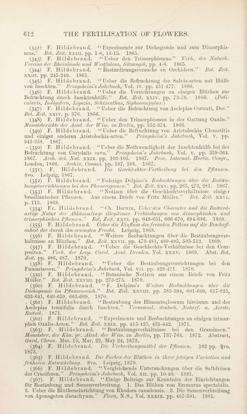 (342) F. Hildebrand. “ Experimente zur Dichogamie mid zum Dimorphis- inus.” Bot. Zeit. xxm. pp. 1-6, 13-15. 1865. (343) F. Hildebrand. “ Ueber den Trimorphismus.” Vcrli. des Naturk. Vereins der Rheinlande und Westfalens, Sitzungsb, pp. 4-6. 1865. (344) F. Hildebrand. “ Bastardirungsversuche an Orchideen.” Bot. Zeit. XXIII. pp. 245-249. 1865. (345) I- Hildebrand. “Ueber die Befruchtung der Salvia-arten init Hiilfe von Insekten.” Pringsheim's Jahrbuch, Vol. iv. pp. 451-477. 1866. (346) F. Hildebrand. “Ueber die Vorrichtungen an einigen Bluthen zur Befruchtung durch Insektenhiilfe.” Bot. Zeit. xxiv. pp. 73-78. 1866. (Bedi- cularis, Indigofera, Lopezia, Schizanthus, Sipliocampylus.) (347) F. Hildebrand. “Ueber die Befruchtung von Asclepias Cornuti, Dec.” Bot. Zeit. xxiv. p. 376. 1866. (348) F. Hildebrand. “Ueber den Trimorphismus in der Gattung Oxalis.” M onatsberichte der Acad, der JViss. zu Berlin, pp. 352-374. 1866. (349) F. Hildebrand. “Ueber die Befruchtung von Aristolocliia Clematitis und einiger anderen Aristolocliia-arten.” Prinqsheim's Jahrbv.ch, Yol. v. pp. 343-358. 1867. • (35°) F. Hildebrand. “ Ueber die Nothwendigkeit der Insektenhiilfe bei der Befruchtung von Corydalis cava.” Pringsheim’s Jahrbuch, Yol. v. pp. 359-364. 1867. Arch. Sci. Nat. xxix. pp. 103-105. 1867. Proc. Internal. Eortic. Congr., London, 1866. Archiv. CosmoL. pp. 197, 198. 1867. (331). F. Hildebrand. Die Geschlechter- Vertheilunq bei den Pflanzen. 8vo. Leipzig, 1867. (352) F. Hildebrand. “Federigo Delpino’s Beobachtungen iiber die Bestdu- bungsvorrichtungen bei dm Plianerogamen.” Bot. Zeit. xxv. pp. 265, 273, 281. 1867. (353) I- Hildebrand. “Notizen iiber die Gesclilechtsverhaltnisse einiger brasilianischer Pflanzen. Aus einem Briefe von Fritz JVliiller.” Bot. Zeit. xxvi. p. 113. 1868. (354) F r. Hildebrand. “Oh. Darwin, Ueber den Character und die Bastard- artige Natur der Abkommlinge illegitimer Verbindungen von dimorphischen und trimorphischen Pflanzen.” Bot. Zeit. xxvi. pp. 648-651, 666-670, 684-686. 1868. (355) I1- Hildebrand. Ueber die Einfluss des fremden Pollens auf die Beschaff- enheit der durch ihn erzeugten Frucht. Leipzig, 1868. (356) F. Hildebrand. “ AVeitere Beobachtungen fiber die Bestaubungsver- haltnisse an Bliithen.” Bot. Zeit. xxvn. pp. 473-481, 489-495, 505-512. 1869. (357) I1- Hildebrand. “Ueber die Geschlechts-Verhaltnisse bei den Com- positen.” Verh. der Leop. Carol. Acad. Dresden. Yol. xxxv. 1869. Abst. Bot. Zeit. pp. 486, 487. 1870. (358) F. Hildebrand. “Ueber die Bestaubungsvorriclitungen bei den Fumariaceen.” Pringsheim's Jahrbuch, Yol. vii. pp. 423-471. 1870. (359) F. Hildebrand. “ Botanische Notizen aus einem Briefe von Fritz Muller.” Bot. Zeit. xxvm. pp. 273-275. 1870. (360) F. Hildebrand. “ F. Delpino’s Weitere Beobachtungen iiber die Dichogamie im Pflanzenreich.” Bot. Zeit. xxvm. pp. 585-594, 601-609, 617-625, 633-641, 649-659, 665-669. 1870. . (361) F. Hildebrand. “ Bestaubung des Himantoglossum hircinum und der Asclepias tenuifolia durch Insekten.” Versamml. deutscli. Naturf. u. Aerzte. Rostock. 1871. (362) F. Hildebrand. “ Experimente und Beobachtungen an einigen trimor- phen Oxalis-Arten.” Bot. Zeit. xxix. pp. 415-425, 431-442. 1871. (363) F. Hildebrand. “ Bestaubungsverhaltnisse bei den Gramineen.” Monatsber. der Kon. pr. Akad. der IV'iss. zu Berlin, pp. 737-764. 1872. Abstract, Card. Chron. Mar. 15, Mar. 22, May 24, 1873. (364) F. Hildebrand. Die Verbreitungsmittel der Pflanzen. 162 pp. §vo. 1873. (365) F. Hildebrand. Die Farben der Bluthen in Hirer jetzigen Variation und frUhercn Entwickelung. 8vo. Leipzig, 1879. (366) F. Hildebrand. “ Yergleichende Untersuchungen iiber die Saftdriisen der Cruciferen.” Pringsheim's Jahrbuch, Vol. xn. pp. 10-40. 1881. (367) . F. Hildebrand. “ Einige Beitrage zur Kenntniss der Einrichtungen fur Bestaubung und Sainenverbreitung. 1. Das Bliihen von Eremurus spectabilis. 2. Ueber die Bliitheneinrichtung von Bhodora canadensis. 3. Die Samenverbreituug von Aponogeton distachyum.” Flora, N.S., Vol. xxxix. pp. 497-501. 1881.