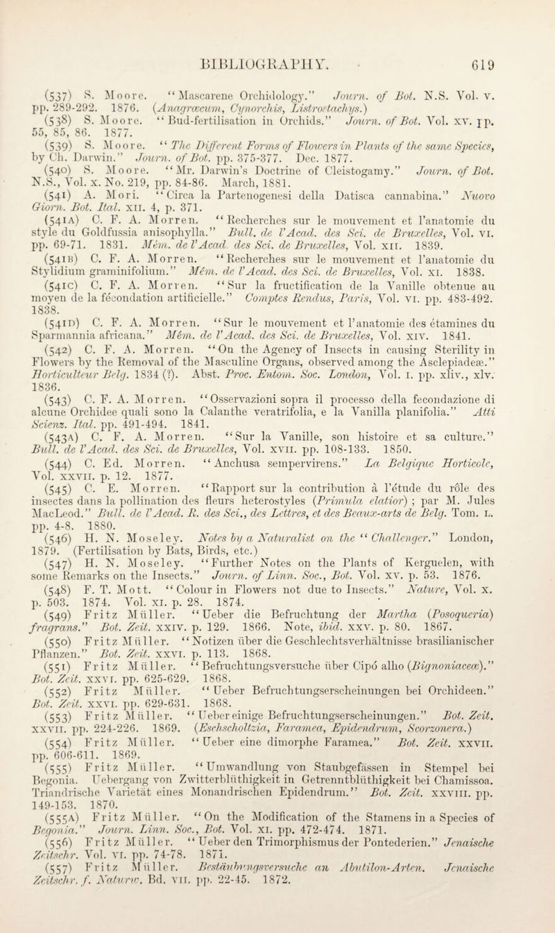(537) S* Moore. “ Mascarene Orchidology.” Journ. of Bot. N.S. Yol. v. pp. 289-292. 1876. (Anagrcecum, Cynorchis, Listrostachys.) (538) S. Moore. “Bud-fertilisation in Orchids.” Journ. of Bot. Yol. xv. jp. 55, 85, 86. 1877. (539) Moore. “ The Different Forms of Flowersin Plants of the same Species, by Ch. Darwin.” Journ. of Bot. pp. 375-377. Dec. 1877. (540) S. Moore. “Mr. Darwin’s Doctrine of Cleistogamy.” Journ. of Bot. N.S., Vol. x. No. 219, pp. 84-86. March, 1881. (541) A. Mori. “Circa la Partenogenesi della Datisca cannabina.” Nuovo Giorn. Bot. Ital. xn. 4, p. 371. (541A) C. F. A. Morren. “Recherches sur le mouvement et l’anatomie du style du Goldfussia anisophylla. ” Bull, de VAcad, dcs Sci. de Bruxelles, Yol. vi. pp. 69-71. 1831. Mem. de VAcad, des Sci. de Bruxelles, Yol. xir. 1839. (541B) C. F. A. Morren. “Recherches sur le mouvement et l’anatomie du Stylidium graminifolium.” Mem. de VAcad, dcs Sci. de Bruxelles, Yol. xi. 1838. (541c) C. F. A. Morren. “Sur la fructification de la Yanille obtenue au moyen de la fecondation artificielle.” Comptes Rcndus, Paris, Yol. vi. pp. 483-492. 1838. (54m) C. F. A. Morren. “Sur le mouvement et Fanatomie des etamines du Sparmannia africana.” Mem. de VAcad, dcs Sci. de Bruxelles, Yol. xiv. 1841. (542) C. F. A. Morren. “On the Agency of Insects in causing Sterility in Flowers by the Removal of the Masculine Organs, observed among the Asclepiadese.” Eorticultcur Bolg. 1834 (?). Abst. Proc. Entom. Soc. London, Yol. 1. pp. xliv., xlv. 1836. (543) C. F. A. Morren. “ Osservazioni sopra il processo della fecondazione di alcune Orchidee quali sono la Calanthe veratrifolia, e la Yanilla planifolia.” Atti Scienz. Ital. pp. 491-494. 1841. (543A) C. F. A. Morren. “Sur la Yanille, son liistoire et sa culture.” Bull, de VAcad, dcs Sci. de Bruxelles, Yol. xvn. pp. 108-133. 1850. (344) C. Ed. Morren. “ Anchusa sempervirens.” La Belqiquc Horticolc, Yol. xxvii. p. 12. 1877. (545) C. E. Morren. “Rapport sur la contribution a l’etude du role des insectes dans la pollination des fleurs heterostyles (Primula elatior) ; par M. Jules MacLeod.” Bull, de VAcad. R. des Sci., des Lettres, et dcs Bcaux-arts de Bclg. Tom. l. pp. 4-8. 1880. (546) H. N. Moseley. Notes by a Naturalist on the “ Challenger.” London, 1879. (Fertilisation by Bats, Birds, etc.) (547) H. N. Moseley. “Further Notes on the Plants of Kerguelen, with some Remarks on the Insects.” Journ. of Linn. Soc., Bot. Yol. xv. p. 53. 1876. (548) F. T. Mott. “ Colour in Flowers not due to Insects.” Nature, Yol. x. p. 503. 1874. Yol. xi. p. 28. 1874. (549) Fritz Muller. “ Ueber die Befruchtung der Martha (Posoqucria) fragrans.” Bot. Zeit. xxiv. p. 129. 1866. Note, ibid. xxv. p. 80. 1867. (55°) Fritz Muller. “ Notizen fiber die Geschlechtsverhaltnisse brasilianischer Pflanzen.” Bot. Zeit. xxv 1. p. 113. 1868. (551) Fritz Mfiller. “ Befruchtungsversuche fiber Cipd allio (Bignoniacece).” Bot. Zeit. xxvr. pp. 625-629. 1868. (552) Fritz Mfiller. “Ueber Befruchtungserscheinungen bei Orchideen.” Bot. Zeit. xxvi. pp. 629-631. 1868. (553) Fritz Mfiller. “ Uebereinige Befruchtungserscheinungen.” Bot. Zeit. xxvii. pp. 224-226. 1869. (Eschscholtzia, Farctmea, Epidendrum, Scorzonera.) (554) Fritz Mfiller. “Ueber eine dimorphe Faramea.” Bot. Zeit. xxvii. pp. 606-611. 1869. (355) Fritz Mfiller. “ Umwandlung von Staubgefassen in Stempel bei Begonia. Uebergang von Zwitterbliithigkeit in Getrenntblfithigkeit bei Chamissoa. Triandrische Yarietat eines Monandrischen Epidendrum.” Bot. Zeit. xxvm. pp. 149-153. 1870. (555A) Fritz Mfiller. “On the Modification of the Stamens in a Species of Begonia.” Journ. Linn. Soc., Bot. Vol. xi. pp. 472-474. 1871. (556) Fritz Mfiller. “ Ueber den Trimorphismus der Pontederien. ” Jenaische Zeitschr. Vol. VI. pp. 74-78. 1871. (557) Fritz Mfiller. Bcstdnbvngsversuchc an Abutilon-Arten. Jenaische Zeitschr. f. Natunc. Bd. vn. pp. 22-45. 1872.