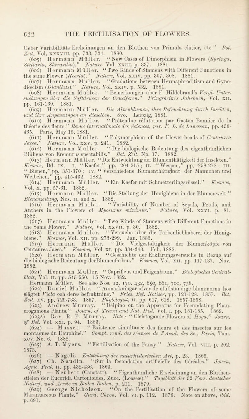 Ueber Variability ts-Ercheinungen an (len Bliithen von Primula elatior, etc.” But. Ze.it. Vol. xxxviii. pp. 733, 734. 1880. (605) Hermann Muller. “ New Cases of Dimorphism in Flowers (Syringa, Stellaria, Slierardia). Nature, Vol. xxm. p. 337. 1881. (606) Hermann Muller. “ Two Kinds of Stamens with Different Functions in the same Flower (Hceria).” Nature, Vol. xxiv. pp. 307, 308. 1881. (607) Hermann Muller. “ Gradations between Hermaphroditism and Gyno- dioecism (Dianthus).” Nature, Vol. xxiv. p. 532. 1881. (608) Hermann Muller. ‘‘Bemerkungen liber F. Hildebrand’s Vergl. Unter- suchunqen uber die Saftdrusen der Crucifer en. Prinqsheim s Jahrbuch, Vol. xii. pp. 161-169. 1881. (609) Hermann MiiHer. Die Alpenblumen, ihrc Befruchtung durch Insckten, und ihre Anpassungen an dieselben. 8vo. Leipzig, 1881. (610) Hermann Muller. “ Pretendue refutation par Gaston Bonnier de la theorie des fleurs.” Revue Internationale des Sciences, par. F. L. de Lanessan, pp. 450- 465. Paris, May 15, 1881. (611) Hermann Muller. “Polymorphism of the Flower-heads of Centaurea Jacea. Nature, Vol. xxv. p. 241. 1882. (612) Hermann Muller. “ Die biologische Bedeutung des eigenthumlichen Bliihens von Eremurus spectabilis.” Rot. Zeit. No. 17. 1882. (613) Hermann Muller. “Die Entwicklungder Blumenthatigkeit der Insekten.” Kosmos, Bd. ix. 1. “Kaefer,” pp. 204-215; 11. “Wespen,” pp. 258-272; in. “Bienen,”pp. 351-370; iv. “ Verschiedene Blumenthatigkeit der Mannchen und Weibchen,” pp. 415-432. 1882. (614) Hermann Muller. “ Ein Kaefer mit Sclimetterlingsriissel.” Kosmos, Vol. x. pp. 57-61. 1882.- (615) Hermann Muller. “ Die Stellung der Honigbiene in der Blumenwelt.” Bienenzeitung, Nos. 11. and x. 1882. (616) Hermann Muller. “Variability of Number of Sepals, Petals, and Anthers in the Flowers of Myosurus minimus. Nature, Vol. xxvi. p. 81. 1882. (617) Hermann Muller. “Two Kinds of Stamens with Different Functions in the Same Flower.” Nature, Vol. xxvn. p. 30. 1882. (618) Hermann Muller. “ Versuche liber die Farbenliebhaberei der Honig¬ biene.” Kosmos, Vol. xii. pp. 273-299. Jan. 1883. (619) Hermann Muller. “Die Vielgestaltigkeit der Blumenkopfe von Centaurea Jacea.” Kosmos, Vol. xi. pp. 334-343. Feb. 1882. (620) Hermann Muller. “ Geschichte der Erklarungsversuche in Bezug auf die biologische Bedeutung derBlumenfarben. ” Kosmos,'Vol. xii. pp. 117-137. Nov. 1882. (621) Herman n Muller. “ Caprifi cus und Feigenbaum. ” Biologisches Central- blatt, Vol. 11. pp. 545-550. 15 Nov. 1882. Hermann Muller. See also Nos. 12, 170, 432, 650, 661, 700, 738. (622) Daniel Muller. “ Anmarkningar ofver de ofullstandige blommorna hos slagtet Viola och deres befruktning.” Fries. Bot. Notiscr, pp. 121-128. 1857. Bot. Zeit. xv. pp. 729-733. 1857. Phytologist, 11. pp. 617, 618.‘ 1857-1858. (623) Andrew Murray. “ Delpino on the Apparatus for Fecundating Phan¬ erogamous Plants.” Journ. of Travel and Nat. Hist. Vol. 1. pp. 181-185. 1869. (623A) Rev. R. P. Murray. Note: “ Cieistogamic Flowers of Hoya.” Journ. of Bot. Vol. xxi. p. 94. 1883. (624) — Musset. “Existence simultanee des fleurs et des insectes sur les montagnes du Daupliiue.” Compt. rend, des seances de VAcad, des Sc., Paris, Tom. xcv. No. 6. 1882. (625) A. T. Myers. “Fertilisation of the Pansy.” Nature, Vol. vm. p. 202. 1873. (626) — Niigeli. Entstchung der naturhistorischen Art, p. 23. 1865. (627) Ch. Naudin. “Sur la fecondation artificielle des Cereales.” Journ. Agric. Prat. 11. pp. 432-436. 1863. (628) — Neubert (Canstatt). “ Eigentlnimliche Erscheinung an den Bliithen- stielen dor Eucorida Cartonioides, Zucc. (Loaseae).” Tageblatt der 52 Vers, deutscher Noturf, und Aerzte in Baden-Baden, p. 211. 1879. (629) George Nicholson. “On the Fertilisation of the Flowers of some Marantaeeous Plants.” Gard. Chron. Vol. VI. p. 112. 1876. Note on above, ibid. p. 691.