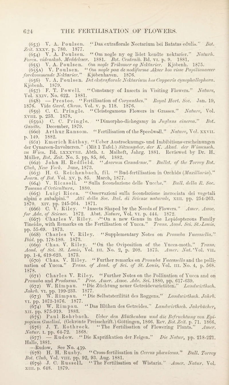 (653) Y. A. Poulsen. “ Das extrallorale Nectarium bei Batatas edulio.” Bot. Zeit. xxxv. p. 780. 1877. (654) Y. A. Poulsen. “ Om nogle ny og lidet kendte nektarier.” Naturh. Forcn. videnskab. Meddeleser. 1881. Hot. Centralb. Bd. vi. p. 9. 1881. (655) Y. A. Poulsen. Om nogle Trikomer og Nektarier. Kjobenh. 1875. (655.4) Y. Poulsen. “ Om nogle pact de nodiforme Akser bos vis sc Papilionaceer forckommende Nektarier. ” Kjdbenhaven. 1876. (656) Y. A. Poulsen. Dct ekstrafiorale Nektarium bos Capparis c'ynophallophora. Kjobenh. 1879. (657) F. T. Powell. “Constancy of Insects in Yisiting Flowers.” Nature, Yol. xxiv. No. 622. 1881. (658) —Prestoe. “ Fertilisation of Coryanthes.” Royal Uort. Soc. Jan. 19, 1876. Yide Gard. Chron. Vol. v. p. 118. 1876. (659) C. C. Pringle. “ Cleistogamous Flowers in Grasses.” Nature, Yol. xviii. p. 253. 1878. (659A) C. C. Pringle. “ Dimorpho-dicliogamy in Juglans cinerea. Hot. Gazette. December, 1879. (660) Arthur Ransom. “ Fertilisation of the Speed well. ” Nature, Yol. xxvn. p. 149. 1882. (661) Emerich Rath ay. “Leber Austrocknungs- und Imbibitions-erscheinungen der Oynareen-Involucren.” (Mit 1 Tafel.) Sitzungsber. dcr K. Akad cler Wissensch. zu Wien. Rd. lxxxviii. Abth. 1. Maiheft, Jahrg. 1881. Reviewed by Dr. H. Muller, Bot. Zeit. No. 5. pp, 85, 86. 1882. (662) John H. Red fie Id. “ Asarum CanadenseN Bullet, of the Torrey Bot. Club, New York. June, 1873. (663) H. G. Reichenbach, fil. “ Bud-fertilisation in Orchids (.Maxillaria).” Journ. of Bot. Yol. xv. p. 85. March, 1877. (664) V. Ricasoli. “Sulla fecondazione delle Yucche.” Bull, della R. Soc. Toscana d'Orticultura. 1880. (665) Luigi Ricca. “ Osservazioni sulla fecondazione incrociata dei vegetali alpini e subalpini.” Atti della Soc. Ital. di Scicnze naturale, xm. pp. 254-263. 1870. xiv. pp. 245-264. 1871. (666) C. Y. Riley. “ Insects Shaped by the Needs of Flowers.” Amer. Assoc, for Adv. of Science. 1872. Abst. Nature, Yol. vi. p. 444. 1872. (667) Charles Y. Riley. <“ On a new Genus in the Lepidopterous Family Tineidae, with Remarks on the Fertilisation of Yucca.” Trans. Acad. Sci. St.-Louis. pp. 55-69. 1873. (668) Charles Y. Riley. “Supplementary Notes on Pronuba Yuccasella. Ibid. pp. 178-180. 1873. (669) Chas. Y. Riley. “On the Oviposition of the Yucca-moth.” Trans. Acad, of Sci. St. Louis, Yol. 111. No. 2, p. 208. 1875. Amer. Nat. 'Yol. vii. pp. 1-4, 619-623. 1873. (670) Chas. Y. Riley. “ Further remarks on Pronuba Yuccasella and the polli¬ nation of Yucca.” Trans, of Acad, of Sci. of St. Louis, Yol. 111. No. 4, p. 568. 1878. (671) Charles Y. Riley. “ Further Notes on the Pollination of Yucca and on Pronuba and Prodoceus. Proc. Amer. Assoc. Adv. Sci. 1880, pp. 617-639. (672) W. Rimpau. “Die Zuchtung neuer Getreidevarietaten.” Landwirtlisch. Jahrb. vi. pp. 199-233. 1877. (675) W. Rimpau. “ Die Selbststerilitat des Roggens.” Landwirthsch. Jahrb. vi. pp. 1073-1076. 1877. (674) W. Rimpau. “ Das Bliihen des Getreides.” Landwirthsch. Jahrbucher, xii. pp. 875-919. 1883. (675) Paul Rohrbach. Ueber den Bliithenbau und die Befrucbtung von Epi- pogium Gmelini. (Gekronte Preisschrift.) Gottingen, 1866. Rev. Bot.Zeit. p. 71. 1866, (676) J. T. Rotlirock. “The Fertilisation of Flowering Plants.” Amer. Natur. 1. pp. 64-72. 1868. (677) — Rudow. “ Die Kaprifikation der Feigen.” Die Natur, pp. 218-221. Halle, 1881. --Rudow. See No. 439. (678) H. H. Rusby. “ Cross-fertilisation in Cereus phceniceui?.” Bull. Torrey Bot. Club, Yol. viii. pp. 92, 93. Aug. 1881. (679) J. C. Russell. “ The Fertilisation of Wistaria.” Amer. Natur. Yol. xm. p. 648. 1879.