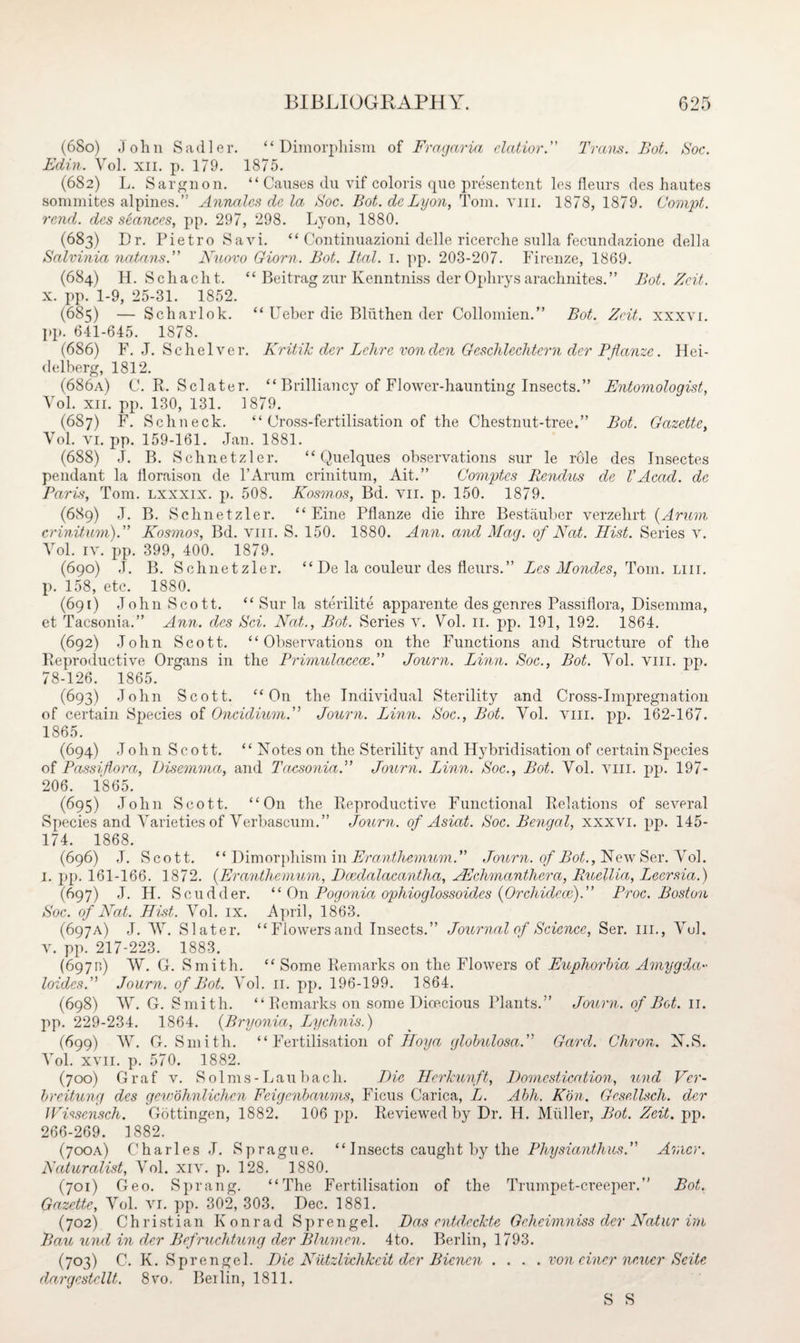(680) John Sadler. “Dimorphism of Fragaria clatior. Trans. Bot. Soc. EcLin. Yol. xn. p. 179. 1875. (682) L. Sarguon. “ Causes du vif colons qne presentent les fleurs des hautes sommites alpines.” Annalcs de la Soc. Bot. dcLyon, Tom. yiii. 1878, 1879. Gompt. rend, des stances, pp. 297, 298. Lyon, 1880. (683) Dr. Pietro Savi. “ Continuazioni delle ricerche snlla fecundazione della Salvinia natans.” Nuovo Giorn. Bot. Ital. 1. pp. 203-207. Firenze, 1869. (684) H. Schacht. “ Beitrag zur Kenntniss der Ophrysarachnites.” Bot. Zcit. x. pp. 1-9, 25-31. 1852. (685) — Scharlok. “ Ueber die Blnthen der Collomien.” Bot. Zcit. xxxvi. pp. 641-645. 1878. (686) F. J. Sc helve r. Kritik der Lehre von den Geschlechtern der Pflanze. Hei¬ delberg, 1812. (686a) C. R. Sclater. “ Brilliancy of Flower-haunting Insects.” Entomologist, Yol. xii. pp. 130, 131. 1879. (687) F. Schneck. “ Cross-fertilisation of the Chestnut-tree.” Bot. Gazette, Vol. vi. pp. 159-161. Jan. 1881. (688) J. B. Schnetzler. “ Quelques observations sur le role des Insectes pendant la iloraison de l’Arum crinitum, Ait.” Comptcs Rendus de VAcad, dc Paris, Tom. lxxxix. p. 508. Kosmos, Bd. vn. p. 150. 1879. (689) J. B. Schnetzler. “ Eine Pflanze die ihre Bestauber yerzelirt (Arum crinitum).” Kosmos, Bd. yiii. S. 150. 1880. Ann. and Mag. of Nat. Hist. Series v. Yol. iv. pp. 399, 400. 1879. (690) ,T. B. Schnetzler. “ De la couleur des fleurs.” Les Mondes, Tom. liii. p. 158, etc. 1880. (691) John Scott. “ Sur la sterilite apparente des genres Passiflora, Disemma, et Tacsonia.” Ann. des Sci. Nat., Bot. Series v. Yol. n. pp. 191, 192. 1864. (692) John Scott. “Observations on the Functions and Structure of the Reproductive Organs in the Primulacece.” Journ. Linn. Soc., Bot. Yol. yiii. pp. 78-126. 1865. (693) John Scott. “On the Individual Sterility and Cross-Impregnation of certain Species of Oncidium.” Journ. Linn. Soc., Bot. Yol. vm. pp. 162-167. 1865. (694) John Scott. “ N otes on the Sterility and Hybridisation of certain Species of Passiflora, Disemma, and Tacsonia.” Journ. Linn. Soc., Bot. Vol. vm. pp. 197- 206. 1865. (695) John Scott. “On the Reproductive Functional Relations of several Species and Varieties of Verbascum.” Journ. of Asiat. Soc. Bengal, xxxvi. pp. 145- 174. 1868. (696) J. Scott. “ Dimorphism in Eranthemum.” Journ. of Bot., Hew Ser. Yol. 1. pp. 161-166. 1872. (Eranthemum, Dcedalacantha, JEchmanthera, Rtcellia, Leersia.) (697) J. H. Scudder. “On Pogonia ophioglossoides (Orchidece).” Proc. Boston Soc. of Nat. Hist. Vol. ix. April, 1863. (697A) J. AY. Slater. “Flowersand Insects.” Journal of Science, Ser. ill., ATul. v. pp. 217-223. 1883. (6971;) AY. G. Smith. “ Some Remarks on the Flowers of Euphorbia Amygda•• loides.” Journ. of Bot. Yol. 11. pp. 196-199. 1864. (698) AY. G. Smith. “ Remarks on some Dicecious Plants.” Journ. of Bot. 11. pp. 229-234. 1864. (Bryonia, Lychnis.) (699) AY. G. Smith. “Fertilisation of Hoy a globulosa.” Gard. Chron. N.S. ATol. xvii. p. 570. 1882. (700) Graf v. Solms-Laubach. Hie Herkunft, Domestication, und Vcr- breitung des gewohnlichcn Fcigenbaums, Ficus Carica, L. Abh. Kbn. Gcsellsch. der Wissensch. Gottingen, 1882. 106 pp. Reviewed by Dr. H. Muller, Bot. Zeit. pp. 266-269. 1882. (700A) Charles J. Sprague. “ Insects caught by the Physianthus.” Arncr. Naturalist, Vol. xiv. p. 128. 1880. (701) Geo. Sprang. “The Fertilisation of the Trumpet-creeper.” Bot. Gazette, ATol. vi. pp. 302, 303. Dec. 1881. (702) Christian Konrad S p r en gel. Das entdeckte Gchcimn iss clcr Natur irn Bau und in der Befruchtung der Blumen. 4to. Berlin, 1793. (703) C. K. Sprengel. Die Niitzlichkcit der Bicncn .... von einer neucr Scite dargestcllt. 8vo. Beilin, 1811. S S
