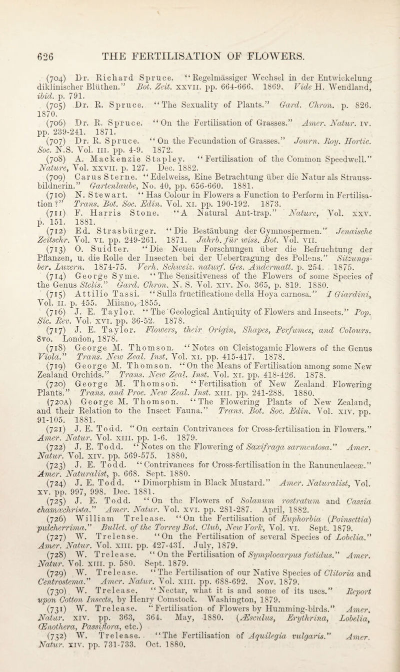 (704) Dr. Richard Spruce. “ Regelmassiger Wechsel in der Entwickelung diklinischer Bliithen.” Bot. Zeit. xxvn. pp. 664-666. 1869. Vide H. Wendland, ibid. p. 791. (705) Dr. R. Spruce. “The Sexuality of Plants.” Gard. Chron. p. 826. 1870. (706) Dr. R. Spruce. “On the Fertilisation of Grasses.” Amer. Natur. iv. pp. 239-241. 1871. (707) Dr. R. Spruce. “ O11 the Fecundation of Grasses.” Journ. Boy. Hortic. Soc. N.S. Yol. hi. pp. 4-9. 1872. (708) A. Mackenzie Stapley. “Fertilisation of the Common Speedwell.” Nature, Yol. xxvn. p. 127. Dec. 1882. (709) Carus Sterne. “ Edelweiss, Fine Betrachtung liber die Natur als Strauss- bildnerin.” Gartenlaubc, No. 40, pp. 656-660. 1881. (710) N. Stewart. “ Has Colour in Flowers a Function to Perform in Fertilisa¬ tion?” Trails. Bot. Soc. Edin. Yol. xi. pp. 190-192. 1873. (711) F. Harris Stone. “A Natural Ant-trap.” Nature, Yol. xxv. p. 151. 1881. (712) Ed. Strasburger. “Die Bestaubung der Gymnospermen.” Jcnaische Zeitschr. Yol. vi. pp. 249-261. 1871. Jahrb. fur wiss. Bot. Yol. vn. (713) 6). Suidter. “Die Neuen Forschungen liber die Befruchtung der Pflanzen, u. die Rolle der Insecten bei der Uebertragung des Pollens.” Sitzungs- ber. Luzern. 1874-75. Verh. Schiceiz. naturf. Ges. Andermatt. p. 254. 1875. (714) George Syme. “ The Sensitiveness of the Flowers of some Species of the Genus Stclis.” Gard. Chron. N. S. Yol. xiv. No. 365, p. 819. 1880. (715) Attilio Tassi. “ Sulla fruetificatione della Hoya carnosa.” I Giardini, Yol. 11. p. 455. Milano,T855. (716) J. E. Taylor. “ The'Geological Antiquity of Flowers and Insects.” Pop. Sic. Rev. Yol. xvi. pp. 36-52. 1878. (717) J. E. Taylor. Flowers, their Origin, Shapes, Perfumes, and Colours. 8vo. London, 1878. (718) George M. Thomson. “Notes on Cleistogamic Flowers of the Genus Viola. Trans. New Zeal. Inst. Yol. xi. pp. 415-417. 1878. (719) George M. Thomson. ‘4 On the Means of Fertilisation among some New Zealand Orchids.” Trans. New Zeal. Inst. Vol. xi. pp. 418-426. 1878. (720) George M. Thomson. “Fertilisation of New Zealand Flowering Plants.” Trans, and Proc. New Zeal. Inst. xiii. pp. 241-288. 1880. (720A) George M. Thomson. “The Flowering Plants of New Zealand, and their Relation to the Insect Fauna.” Trans. Bot. Soc. Edin. Yol. xiv. pp. 91-105. 1881. (721) J. E. Todd. “On certain Contrivances for Cross-fertilisation in Flowers.” Amer. Natur. Yol. xiii. pp. 1-6. 1879. (722) J. E. Todd. “ Notes on the Flowering of Saxifraga sarmentosa. Amer. Natur. Yol. xiv. pp. 569-575. 1880. (723) J. E. Todd. “Contrivances for Cross-fertilisation in the Ranunculacean” Amer. Naturalist, p. 668. Sept. 1880. (724) J. E. Todd. “ Dimorphism in Black Mustard.” Amer. Naturalist, Yol. xv. pp. 997, 998. Dec. 1881. (725) J. E. Todd. “On the Flowers of Solanum rostratum and Cassia chamocehrista. Amer. Natur. Yol. xvi. pp. 281-287. April, 1882. (726) William Trelease. “On the Fertilisation of Euphorbia (Poinscttia) pulcherrima.” Bullet, of the Torrey Bot. Club, New York, Yol. vi. Sept. 1879. (727) W. Trelease. “On the Fertilisation of several Species of Lobelia. Amer. Natur. Vol. xiii. pp. 427-431. July, 1879. (728) W. Trelease. “ On the Fertilisation of Symplocarpus fcotidus. Amer. Natur. Vol. xrn. p. 580. Sept. 1879. (729) AY. Trelease. “ The Fertilisation of our Native Species of Clitoria and Centrostema. Amer. Natur. ATol. xiii. pp. 688-692. Nov. 1879. (73°) W. Trelease. “Nectar, what it is and some of its uses.” Report upon Cott-on Insects, by Henry Comstock. Washington, 1879. (731) W. Trelease. “ Fertilisation of Flowers by Humming-birds.” Amer. Natur. xiv. pp. 363, 364. May, 1880. (SEsculus, Erythrina, Lobelia, (Enotliera, Passiflora, etc.) (732) W. Trelease. “The Fertilisation of Aquilegia vulgaris. Amer Natur. xiv. pp. 731-733. Oct. 1880.