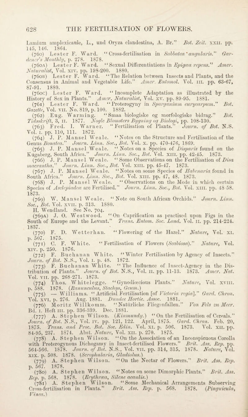 Lamium amplexicaule, L., und Oryza clandestina, A. Br.” Bot. Zeit. xxii. pp. 145, 146. 1864. (760) Lester F. Ward. “Cross-fertilisation in Sabbatea'angularis.” Gar¬ deners Monthly, p. 278. 1878. (760A) Lester F. Ward. “ Sexual Differentiations in Epigcca repensf Amcr. Naturalist, Yol. xiv. pp. 198-200. 1880. (76cm) Lester F. Ward. “ The Relation between Insects and Plants, and the Consensus in Animal and Vegetable Life.” Amcr, Entomol. Yol. ill. pp. 63-67, 87-91. 1880. (760c) Lester F. Ward. “Incomplete Adaptation as illustrated by the History of Sex in Plants.” Amcr. Naturalist, Vol. xv. pp. 89-95. 1881. (761) Lester F. Ward. “Proterogyny in Sparganium eurycarpum.” Bot. Gazette, Yol. vn. No. 819, p. 100. 1882. (762) Fug. Warming. “ Smaa biologiske og morfologiske bidrag.” Bot. Tidsskrift, 3, 11. 1877. Nogle Blomsters Bygning og Biologi, pp. 108-130. (763) Fred. I. Warner. “Fertilisation of Plants.” Journ. of Bot. N.S. Yol. 1. pp, 110, 111. 1872. (764) J. P. Mansel Weale. “Notes on the Structure and Fertilisation of the Genus Bonatea.” Journ. Linn. Soc., Bot. Vol. x. pp. 470-476, 1869. (765) J. P. Mansel Weale. “ Notes on a Species of Disparis found on the Kugaberg, South Africa.” Journ. Linn. Soc., Bot. Yol. xm. pp. 42-45. 1873. (766) J. P. Mansel Weale. “ Some Observations on the Fertilisation of Disa macrantha.” Journ. Linn. Soc., Bot. Vol. xm. pp. 45-47. 1873. (767) J. P. Mansel AYeale. “Notes on some Species of Habenaria found in South Africa.” Journ. Linn. Soc., Bot. A7ol. xm. pp. 47, 48. 1873. (768) J. P. Mansel AYeale. “Observations on the Mode in which certain Species of Asclepiadece are Fertilised.” Journ. Linn. Soc., Bot. ATol. xm. pp. 48 58. 1873. (769) W. Mansel AYeale. “ Note on South African Orchids.” Journ. Linn. Soc., Bot. Arol. xvii. p. 313. 1880. H. Wendland. See No. 704. (769A) J. O. AVestwood. “On Caprification as practised upon Figs in the South of Europe and the Levant.” Trans. Entom. Soc. Bond. Vol. 11. pp. 214-224. 1837. (770) F. D. AVetterhan. “Flowering of the Hazel.” Nature, Yol. xi. p. 507. 1875. (771) C. F. AVhite. “Fertilisation of Flowers (Scabiosa).” Nature, Yol. xiv. p. 250. 1876. (772) F. Buchanan AYhite. “Winter Fertilisation by Agency of Insects.” Journ, of Bot. N.S., Vol. 1. p. 48. 1872. (773) F. Buchanan White. “The Inlluence of Insect-Agency in the Dis¬ tribution of Plants.” Journ. of Bot. N.S., Yol. 11. pp. 11-13. 1873. Amer. Nat. Vol. vn. pp. 268-271. 1873. (774) Thos. Whitelegge. “ Gynodicecious Plants.” Nature, ATol. xvm. p. 588. 1878. (Ranunculus, Stachys, Geum.) (775) — AVilliams. “ Artificial Fertilisation [of Victoria rcgia\. Gard. Chron. Yol. xvi. p. 276. Aug. 1881. Dundee Ilortic. Assoc. 1881. (776) Moritz Willkomm. “Naturliche Fliegenfallen.” Von Eels zu Meer. Bd. 1. Heft hi. pp. 336-339. Dec. 1881. (777) A. Stephen AVilson. (Kinmundy.) “ On the Fertilisation of Cereals.” Journ. of Bot. N.S., Arol. iv. pp. 121, 122. April, 1875. Gard. Chron. Feb. 20, 1875. Trans, and Proc. Bot. Soc. Ed,in. Vol. xi. p. 506. 1873. Yol. xn. pp. 84-95, 237. 1874. Abst. Nature, Vol. xn. p. 270. 1875. (778) A. Stephen AYilson. “ On the Association of an Inconspicuous Corolla with Proterogynous Dichogamy in Insect-fertilised Flowers.” Brit. Ass. Rep. pp. 564-566. 1878. Journ. of Bot. N.S., Yol. vn. pp. 314, 315. 1878. Nature, Vol. xix. p. 508. 1878. (Scrophularia, Gladiolus.) (779) A. Stephen AVilson. “On the Nectar of Flowers.” Brit,. Ass. Rep. p. 567. 1878. (780) A. Stephen AYilson. “ Notes on some Dimorphic Plants.” Brit. Ass. Rep. p. 568. 1878. (Erythrcea, Silcnc acaulis.) (781) A. Stephen AYilson. “Some Mechanical Arrangements Subserving Cross-fertilisation in Plants.” Brit. Ass. Rep. p. 568. 1878. (Pinguicula, Vinca.)