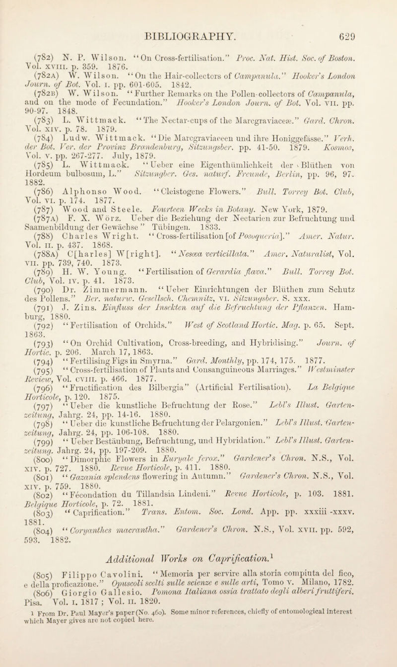 (782) N. P. Wilson. “ On Cross-fertilisation.” Proc. Nat. Hist. Soc. of Boston. Yol. xvm. p. 359. 1876. (782A) W. Wilson. “ O11 tlie Hair-collectors of Campanula.” Hooker s London Journ. of Bot. Yol. 1. pp. 601-605. 1842. (78211) W. Wilson. “Further Remarks on the Pollen-collectors of Campanula, and on the mode of Fecundation.” Hooker's London Journ. of Bot. Yol. vn. pp. 90-97. 1848. (783) L. Witt mack. “ The Xectar-cups of the Marcgraviacete.” Card. Chron. Yol. xiv. p. 78. 1879. (784) Ludw. Wittmack. “Die Marcgraviaceen und ihre Honiggefasse.” Verb, der Bot. Ver. der Provinz Bro.ndenburg, Sitzungsber. pp. 41-50. 1879. Kosmos, Yol. v. pp. 267-277. July, 1879. (785) L. Witt m ac-k. “Ueber eine Eigenthiimlichkeit der >• Bliithen von Hordeum bulbosum, L.” Sitzunybcr. Ges. naturf. Frcunde, Berlin, pp. 96, 97. 1882. (786) Alphonso Wrood. “ Cleistogene Flowers.” Bull. Torrey Bot. Club, YTol. vi. p. 174. 1877. (787) Wood and Steele. Fourteen Weeks in Botany. Yew York, 1879. (787A) F. X. Worz. Ueber die Bezieliung der Nectarien zur Befruehtung und Saamenbildung der Gewachse ” Tubingen. 1833. (788) Charles Wright. ‘‘ Cross-fertilisation [of Posoquerut],” Amer. Natur. Vol. 11. p. 437. 1868. (788A) C[harles] W[right]. “Nescea verticillata. Amer. Naturalist, Yol. vii. pp. 739, 740. 1873. (789) H. W. Young. “ Fertilisation of Gerard ia far a. Bull. Torrey Bot. Club, Yol. iv. p. 41. 1873. (790) Dr. Zimmermann. “Ueber Einrichtungen der Bliithen zum Schutz des Pollens.” Per. naturw. Gcscllsch. Chemnitz, vi. Sitzungsber. S. xxx. (791) J. Zins. Einfluss der Insekten auf die Befruehtung der Pflanzen. Ham¬ burg, 1880. (792) “Fertilisation of Orchids.” West of Scotland Ilortic. Mag. p. 65. Sept. 1863. (793) “On Orchid Cultivation, Cross-breeding, and Hybridising.” Journ. of Hortic. p. 206. March 17, 1863. (794) “ Fertilising Figs in Smyrna.” Gard. Monthly, pp. 174, 175. 1877. (795) “ Cross-fertilisation of Plants and Consanguineous Marriages.” Westminster Review, Yol. cvm. p. 466. 1877. (796) “Fructification des Bilbergia” (Artificial Fertilisation). La Belgique Horticole, p. 120. 1875. (797) “Ueber die kunstliche Befruehtung der Rose.” Lebl's Illust. Garten- zeitung, Jahrg. 24, pp. 14-16. 1880. (798) “ Ueber die kunstliche Befruehtung der Pelargonien.” Lebl's Illust. Garten- zeitung, Jahrg. 24, pp. 106-108. 1880. (799) “Ueber Bestaubung, Befruehtung, und Hybridation.” Lebl’s Illust. Garten- zeitung. Jahrg. 24, pp. 197-209. 1880. (800) “Dimorphic Flowers in Fury ale ferox. Gardener’’s Chron. N.S., Yol. xiv. p. 727. 1880. Revue Horticole, p. 411. 1880. (801) “ Gazania splendens flowering in Autumn.” Gardener's Chron. N.S., Yol. xiv. p. 759. 1880. (802) “Fecondation du Tillandsia Lindeni.” Revue Horticole, p. 103. 1881. Belgique Horticole, p. 72. 1881. (803) “ Caprification.” Trans. Entom. Soc. Bond. App. pp. xxxiii -xxxv. 1881. (804) ‘‘ Coryanthes macrantha. Gardener's Chron. N.S., Yol. xvn. pp. 592, 593. 1882- Additional Works on Caprification} (805) Filippo Cavolini. “Memoria per servire alia storia compiuta del fico, e della proficazione.” Opuscoli scclti suite scienze e suite arti, Tomo v. Milano, 1782. (806) Giorgio Gallesio. Pomona ltaliana ossia trattato degli alberifruttiferi. Visa. Yol. 1. 1817 ; Vol. 11. 1820. 1 From Dr. Paul Mayer’s paper(No. 460). Some minor references, chiefly of entomological interest which Mayer gives arc not copied here.