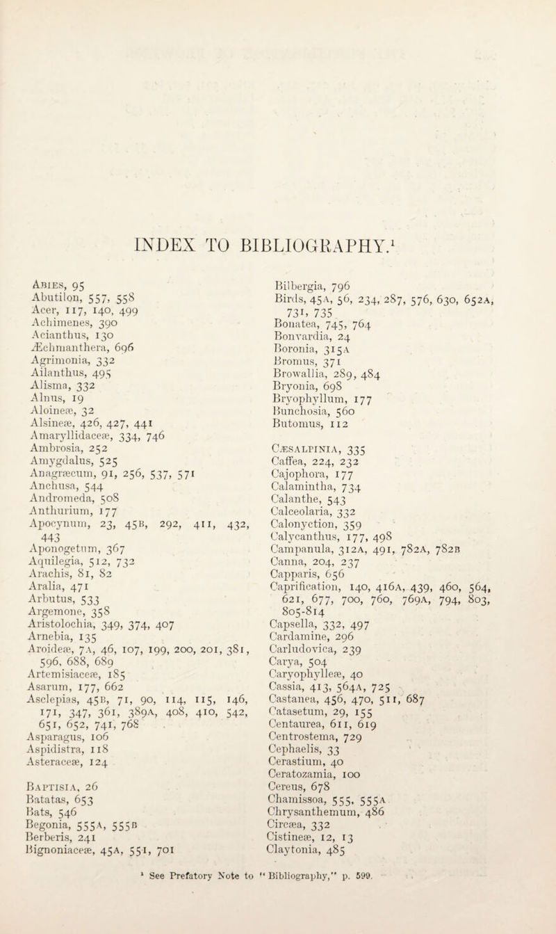 INDEX TO BIBLIOGRAPHY.1 Abies, 95 Abutilon, 557, 558 Acer, 117, 140, 499 Achimenes, 390 Acianthus, 130 YEclmianthera, 696 Agrimonia, 332 Ailanthus, 493 Alisma, 332 Alnus, 19 Aloinea?, 32 Alsinere, 426, 427, 441 Amaryllidaceae, 334, 746 Ambrosia, 252 Amygdalus, 525 Anagraecum, 91, 256, 537, 571 Anchusa, 544 Andromeda, 508 Anthurium, 177 Apocynum, 23, 45B, 292, 411, 432, 443 Aponogetnm, 367 Aqnilegia, 512, 732 Arachis, 81, 82 Aralia, 471 Arbutus, 533 Argemone, 358 Aristolochia, 349, 374, 407 Arnebia, 135 Aroideae, 7a, 46, 107, 199, 200, 201, 381, 596, 688, 689 Artemisiaceae, 185 Asarum, 177, 662 Asclepias, 45B, 71, 90, 114, 115, 146, I7I> 347, 36i, 389a, 408, 410, 542, 651, 652, 741, 768 Asparagus, 106 Aspidistra, 118 Asteraceae, 124 Baptisia, 26 Batatas, 653 Bats, 546 Begonia, 555A, 555b Berberis, 241 Bignoniaceae, 45A, 551, 701 Bilbergia, 796 Birds, 45A, 56, 234, 287, 576, 630, 652A, 73 C 735 Bonatea, 745, 764 Bonvardia, 24 Boronia, 315 a Bromus, 371 Browallia, 289, 484 Bryonia, 698 Bryophyllum, 177 Bunchosia, 560 Butomus, 112 C.esalpinia, 335 Caffea, 224, 232 Cajophora, 177 Calamintha, 734 Calanthe, 543 Calceolaria, 332 Calonyction, 359 Calycanthus, 177, 498 Campanula, 312A, 491, 782A, 782B Canna, 204, 237 Capparis, 656 Caprification, 140, 416A, 439, 460, 564, 621, 677, 700, 760, 769A, 794, 803, 805-814 Capsella, 332, 497 Cardamine, 296 Carludovica, 239 Cary a, 504 Caryophylleie, 40 Cassia, 413, 564A, 725 Castanea, 456, 470, 511, 687 Catasetum, 29, 155 Centaurea, 611, 619 Centrostema, 729 Cephaelis, 33 Cerastium, 40 Ceratozamia, 100 Cereus, 678 Chamissoa, 555, 555a Chrysanthemum, 486 Circsea, 332 Cistinese, 12, 13 Claytonia, 485 * See Prefatory Note to “ Bibliography,” p. 599.
