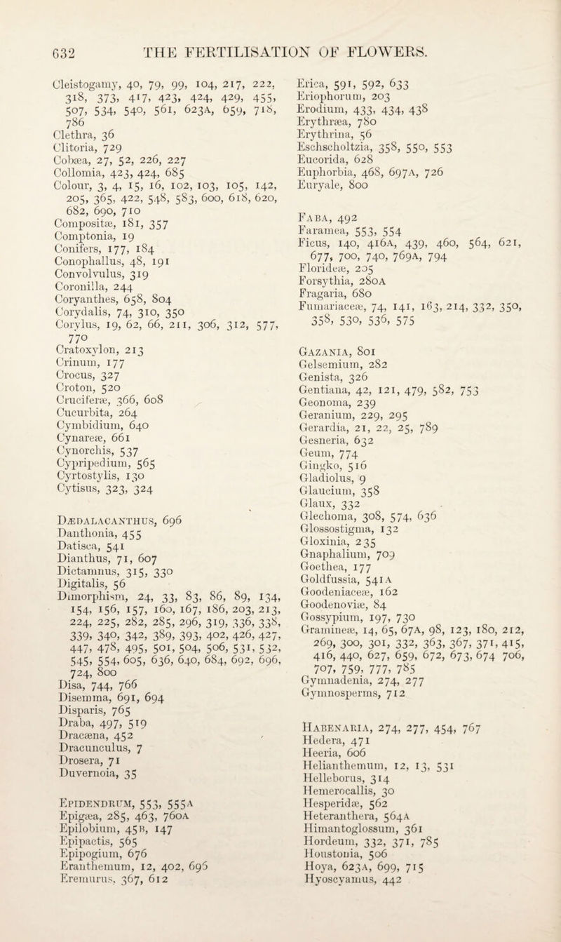 Cleistogamy, 40, 79, 99, 104, 217, 222, 318, 373, 4H, 423, 424, 429, 455> 507, 534, 54°, 56i, 623A, 659, 718, 786 Clethra, 36 Clitoria, 729 Cobsea, 27, 52, 226, 227 Collomia, 4 23, 424, 685 Colour, 3, 4, 15, 16, 102, 103, 105, 142, 205, 365, 422, 548, 583, 600, 618, 620, 682, 690, 710 Composite, 181, 357 Comptonia, 19 Conifers, 177, 1S4 Conophallus, 48, 191 Convolvulus, 319 Coronilla, 244 Coryanthes, 658, 804 Corydalis, 74, 310, 350 Corvlus, 19, 62, 66, 211, 306, 312, 577, 770 Cratoxylon, 213 Crinum, 177 Crocus, 327 Croton, 520 Cruciferse, 366, 608 Cucurbita, 264 Cymbidium, 640 Cynareae, 661 Cynorchis, 537 Cypripedium, 565 Cyrtostylis, 130 Cytisus, 323/324 DZEDALACANTHUS, 696 Danthonia, 455 Datisca, 541 Dianthus, 71, 607 Dictamnus, 315, 330 Digitalis, 56 Dimorphism, 24, 3?, 83, 86, 89, 134, 154, 156, 157, 160, 167, 186, 203, 213, 224, 225, 282, 285, 296, 319, 336, 338, 339, 34°, 342, 389, 393, 402, 426, 427, 447, 478, 495, 5oi, 5°4, 5°6, 531, 532, 545, 554, 605, 636, 640, 684, 692, 696, 724, 800 Disa, 744, 766 Disemma, 691, 694 Disparis, 765 Draba, 497, 519 Dracaena, 452 Dracunculus, 7 Drosera, 71 Duvernoia, 35 Epidendrum, 553, 555A Epigaea, 285, 463, 760A Epilobium, 45 b, 147 Epipactis, 565 Epipogium, 676 Eranthemum, 12, 402, 696 Eremurus, 367, 612 Erica, 591, 592, 633 Eriophorum, 203 Erodium, 433, 434, 438 Erythraea, 780 Erythrina, 56 Eschscholtzia, 358, 550, 553 Eucorida, 628 Euphorbia, 468, 697A, 726 Euryale, 800 Fa ba, 492 Faramea, 553, 554 Ficus, 140, 416A, 439, 460, 564, 621, 677, 700, 740, 769A, 794 Elorideae, 205 Forsythia, 280a Fragaria, 680 Fumariaceae, 74, 141, 163, 214, 332, 350, 358, 530, 536, 575 Gazania, 801 Gelsemium, 282 Genista, 326 Gentiana, 42, 121, 479, 582, 753 Geonoma, 239 Geranium, 229, 295 Gerardia, 21, 22, 25, 789 Gesneria, 632 Geum, 774 Gingko, 516 Gladiolus, 9 Glaucium, 358 Glaux, 332 Gleclioma, 30S, 574, 636 Glossostigma, 132 Gloxinia, 235 Gnaphalium, 709 Goethea, 177 Goldfussia, 541A Goodeniaceae, 162 Goodenoviie, 84 Gossypium, 197, 730 Gramineee, 14, 65, 67A, 98, 123, 180, 212, 269, 300, 301, 332, 363, 367, 371, 415, 416, 440, 627, 659, 672, 673, 674 706, 707, 759, 777, 785 Gymnadenia, 274, 277 Gymnosperms, 712 Habenama, 274, 277, 454, 767 Hedera, 471 Heeria, 606 Helianthemum, 12, 13, 531 Helleborus, 314 Hemerocallis, 30 Hesperidse, 562 Heteranthera, 564A Himantoglossum, 361 Hordeum, 332, 371, 785 Houstonia, 506 Hoya, 623a, 699, 715 Hyoscyarnus, 442