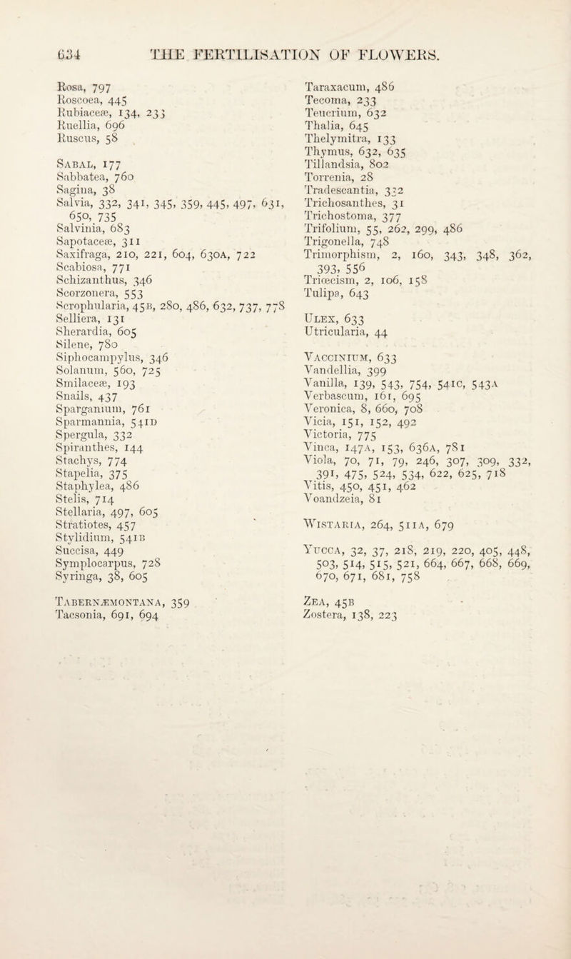Rosa, 797 Roscoea, 445 Rubiacese, 134, 233 Ruellia, 696 Ruscus, 58 Sabal, 177 Sabbatea, 760 Sagina, 38 Salvia, 332, 341, 345, 359, 445, 497, 631, 650, 735 Salvinia, 683 Sapotaceee, 311 Saxifraga, 210, 221, 604, 630A, 722 Scabiosa, 771 Schizanthus, 346 Scorzonera, 553 Scrophularia, 45B, 280, 486, 632, 737, 77S Selliera, 131 Sherardia, 605 Silene, 780 Siphocampylus, 346 Solanum, 560, 725 Smilacese, 193 Snails, 437 Sparganium, 761 Sparmannia, 54m Spergula, 332 Spiranthes, 144 Stachys, 774 Stapelia, 375 Staphylea, 486 Stelis, 714 Stellaria, 497, 605 Stratiotes, 457 Stylidium, 541B Snccisa, 449 Symplocarpus, 728 Syringa, 38, 605 Tabern^emontana, 359 Tacsonia, 691, 694 Taraxacum, 486 Tecoma, 233 Teucrium, 632 Thalia, 645 Thelymitra, 133 Thymus, 632, 635 Tillandsia, 802 Torrenia, 28 Tradescantia, 332 Trichosanthes, 31 Trichostoma, 377 Trifolium, 55, 262, 299, 486 Trigonella, 748 Trimorphism, 2, 160, 343, 348, 362, 393, 556 Trioecism, 2, 106, 15S Tulipa, 643 Ulex, 633 Utricularia, 44 Yaccinium, 633 Vandellia, 399 Vanilla, 139, 543, 754, 541c, 543A Verbascum, 16 r, 695 Veronica, 8, 660, 708 Vicia, 151, 152, 492 Victoria, 775 Vinca, 147A, 153, 636A, 781 Viola, 70, 71, 79, 246, 307, 309, 332, 39i, 475, 524, 534, 622, 625, 718 Vitis, 450, 451, 462 Voandzeia, 81 Wistaria, 264, 511 a, 679 Yucca, 32, 37, 218, 219, 220, 405, 448, 503,514,515,521,664, 667, 668, 669, 670, 671, 681, 758 Zea, 45B Zostera, 138, 223