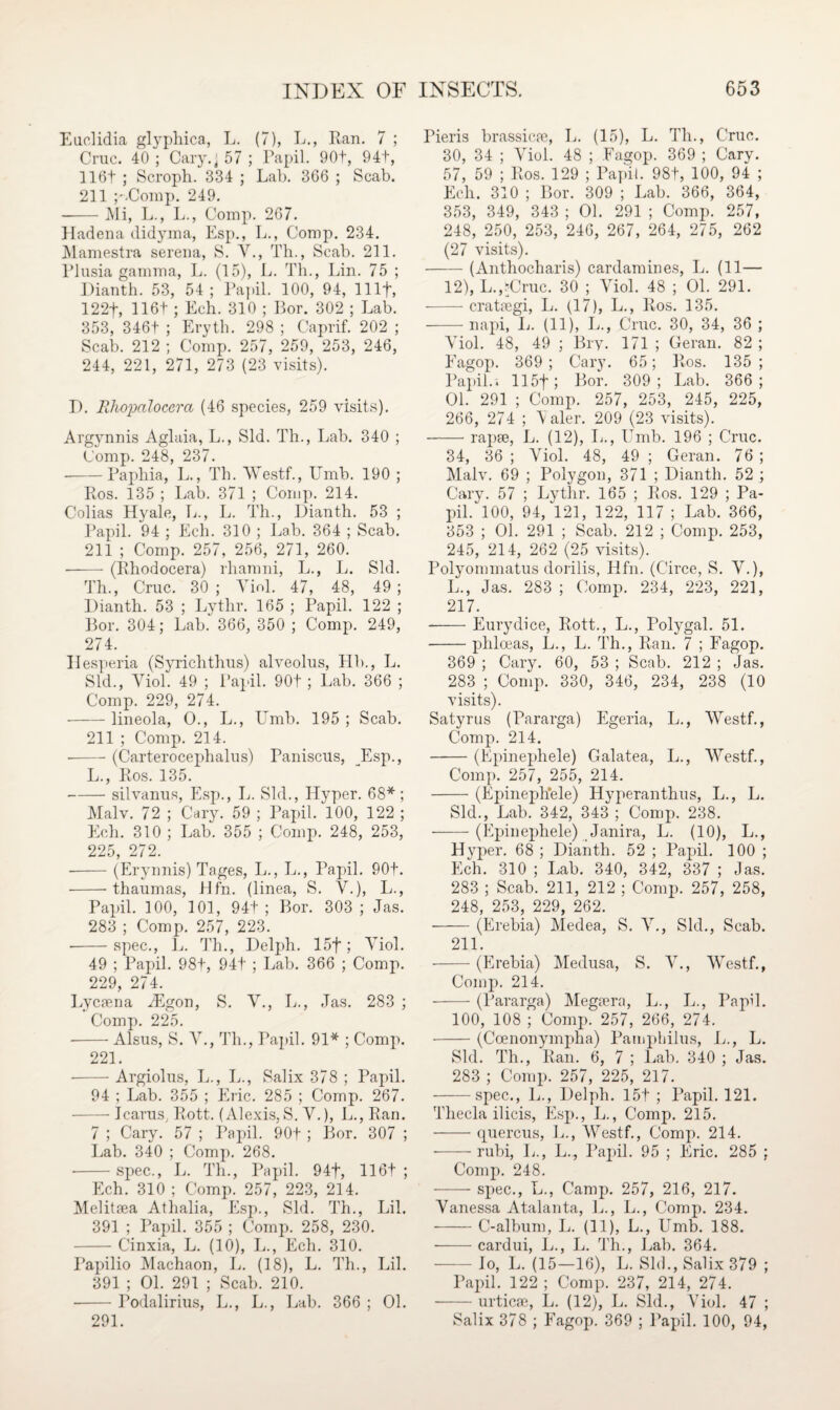 Euclidia glyphica, L. (7), L., Ran. 7 ; Cruc. 40 ; Cary.j 57 ; Papil. 90+, 94+, 116t ; Scroph. 334 ; Lab. 366 ; Scab. 211 p.Comp. 249. --Mi, L., L., Comp. 267. Hadena didyma, Esp., L., Comp. 234. Mamestra serena, S. V., Th., Scab. 211. Plusia gamma, L. (15), L. Th., Lin. 75 ; Dianth. 53, 54; Papil. 100, 94, 1 Ilf, 122f, 116t ; Ech. 310 ; Lor. 302 ; Lab. 353, 346t ; Eryth. 298 ; Caprif. 202 ; Scab. 212 ; Comp. 257, 259, 253, 246, 244, 221, 271, 273 (23 visits). I). RJiojMlocera (46 species, 259 visits). Argynnis Aglaia, L., Sid. Th., Lab. 340 ; Comp. 248, 237. -Paphia, L., Th. Westf., Umb. 190 ; Ros. 135 ; Lab. 371 ; Comp. 214. Colias Hyale, L., L. Th., Dianth. 53 ; Papil. 94 ; Ech. 310 ; Lab. 364 ; Scab. 211 ; Comp. 257, 256, 271, 260. • -(Rhodocera) rhamni, L., L. Sid. Th., Cruc. 30 ; Viol. 47, 48, 49 ; Dianth. 53 ; Lythr. 165 ; Papil. 122 ; Bor. 304; Lab. 366, 350 ; Comp. 249, 274. Hesperia (Syrichthus) alveolus, Hb., L. Sid., Yiol. 49 ; Papil. 90t; Lab. 366 ; Comp. 229, 274. -lineola, O., L., Umb. 195 ; Scab. 211 ; Comp. 214. • -(Carterocephalus) Paniscus, Esp., L., Ros. 135. -silvanus, Esp., L. Sid., Hyper. 68*; Malv. 72 ; Cary. 59 ; Papil. 100, 122 ; Ech. 310 ; Lab. 355 ; Comp. 248, 253, 225, 272. -(Erynnis) Tages, L., L., Papil. 90t. -thaumas, Hfn. (linea, S. Y.), L., Papil. 100, 101, 94t ; Bor. 303 ; Jas. 283 ; Comp. 257, 223. --spec., L. Th., Delph. 15f ; Yiol. 49 ; Papil. 98+, 94t ; Lab. 366 ; Comp. 229, 274. Lvcaena JEgon, S. Y., L., Jas. 283 ; Comp. 225. -Alsus, S. Y., Th., Papil. 91* ; Comp. 221. -Argiolus, L., L., Salix 378 ; Papil. 94 ; Lab. 355 ; Eric. 285 ; Comp. 267. — Icarus, Rott. (Alexis, S. Y.), L., Ran. 7 ; Cary. 57 ; Papil. 90f ; Bor. 307 ; Lab. 340 ; Comp. 268. • -spec., L. Th., Papil. 94f, 116t ; Ech. 310 ; Comp. 257, 223, 214. Melitaea Athalia, Esp., Sid. Th., Lil. 391 ; Papil. 355 ; Comp. 258, 230. -Cinxia, L. (10), L., Ech. 310. Papilio Machaon, L. (18), L. Th., Lil. 391 ; 01. 291 ; Scab. 210. ■-Podalirius, L., L., Lab. 366 ; 01. 291. Pieris brassicae, L. (15), L. Th., Cruc. 30, 34 ; Yiol. 48 ; Fagop. 369 ; Cary. 57, 59 ; Ros. 129 ; Papil. 98t, 100, 94 ; Ech. 310 ; Bor. 309 ; Lab. 366, 364, 353, 349, 343 ; 01. 291 ; Comp. 257, 248, 250, 253, 246, 267, 264, 275, 262 (27 visits). -(Anthocliaris) cardamines, L. (11— 12), L.,‘Cruc. 30 ; Yiol. 48 ; 01. 291. -crataegi, L. (17), L., Ros. 135. -napi, L. (11), L., Cruc. 30, 34, 36 ; Yiol. 48, 49 ; liry. 171 ; Geran. 82 ; Fagop. 369 ; Cary. 65; Ros. 135 ; Papil.i 115f; Bor. 309; Lab. 366; 01. 291 ; Comp. 257, 253, 245, 225, 266, 274 ; Valer. 209 (23 visits). -rapae, L. (12), L., Umb. 196 ; Cruc. 34, 36 ; Yiol. 48, 49 ; Geran. 76 ; Malv. 69 ; Polygon, 371 ; Dianth. 52 ; Cary. 57 ; Lythr. 165 ; Ros. 129 ; Pa¬ pil. 100, 94, 121, 122, 117 ; Lab. 366, 353 ; 01. 291 ; Scab. 212 ; Comp. 253, 245, 214, 262 (25 visits). Polyommatus dorilis, Hfn. (Circe, S. Y.), L., Jas. 283 ; Comp. 234, 223, 221, 217. -Eurydice, Rott., L., Polygal. 51. -phloeas, L., L. Th., Ran. 7 ; Fagop. 369 ; Cary. 60, 53 ; Scab. 212 ; Jas. 283 ; Comp. 330, 346, 234, 238 (10 visits). Satyrus (Pararga) Egeria, L., Westf., Comp. 214. -(Epinephele) Galatea, L., Westf., Comp. 257, 255, 214. -(Epineph'ele) Hyperanthus, L., L. Sid., Lab. 342, 343 ; Comp. 238. -(Epinephele) Janira, L. (10), L., Hyper. 68 ; Dianth. 52 ; Papil. 100 ; Ech. 310 ; Lab. 340, 342, 337 ; Jas. 283 ; Scab. 211, 212 ; Comp. 257, 258, 248, 253, 229, 262. -(Erebia) Medea, S. Y., Sid., Scab. 211. -(Erebia) Medusa, S. V., Westf., Comp. 214. -(Pararga) Megfera, L., L., Papil. 100, 108 ; Comp. 257, 266, 274. -(Ccenonympha) Pamphilus, L., L. Sid. Th., Ran. 6, 7 ; Lab. 340 ; Jas. 283 ; Comp. 257, 225, 217. -spec., L., Delph. 15t ; Papil. 121. Tliecla ilicis, Esp., L., Comp. 215. -quercus, L., Westf., Comp. 214. --rubi, L., L., Papil. 95 ; Eric. 285 ; Comp. 248. -spec., L., Camp. 257, 216, 217. Yanessa Atalanta, L., L., Comp. 234. -C-album, L. (11), L., Umb. 188. -cardui, L., L. Th., Lab. 364. -Io, L. (15—16), L. Sid., Salix 379 ; Papil. 122 ; Comp. 237, 214, 274. -urticse, L. (12), L. Sid., Viol. 47 ; Salix 378 ; Fagop. 369 ; Papil. 100, 94,