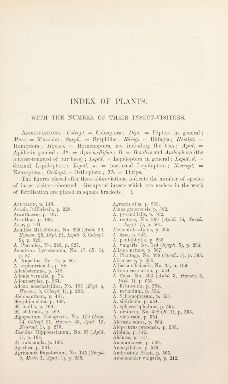 INDEX OF PLANTS, WITH THE NUMBER OF THEIR INSECT-VISITORS. Abbreviations.—Coleopt. = Coleoptera ; Dipt. = Diptera in general ; M use. = Mnscidse; Syrph. = Svrphidoo ; Rhing. = Rliingia; Hemipt. = Hemiptera ; Hymen. — Hymenoptera, not including the bees; Apicl. = Apidse in general ; A A = Apis mellificaj B. = Bombus and Antliophora (the iongest-tongued of our bees) ; Lepid. = Lepidoptera in general; Lepid. d. = diurnal Lepidoptera ; Lepid. n. = nocturnal Lepidoptera ; Neuropt. = Neuroptera ; Orthopt. — Orthoptera ; Th. = Thrips. The figures placed after these abbreviations indicate the number of species of insect-visitors observed. Groups of insects which are useless in the work of fertilisation are placed in square brackets [ ]. Abutilon, p. 145. Acacia Julibrizzin, p. 220. Acanthacefe, p. 467. Acanthus, p. 468. Acer, p. 164. Achillea Millefolium, No. 225 (Apid. 30, Hymen. 25, Dipt. 21, Lepid. 6, Coleopt. 5), p. 325. A. Ptarmica, No. 226, p. 327. Aconitum Lycoctonum, No. 17 (B. 1), p. 87. A. Napellus, No. 16, p. 86. A. septentrionale, p. 88. Adenostemma, p. 318. Adonis vernalis, p. 73. Adontostyles, p. 361. Adoxa moschatellina, No. 198 (Dipt. 4, Hymen. 3, Coleopt. 1), p. 289. iEchmanthera, p. 467. A5giphila elata, p. 469. JE. mollis, p. 469. JE. obdurata, p. 469. YEgopodium Podagraria, No. 179 (Dipt. 34, Coleopt. 21, Hymen. 33, Apid. 15, Neuropt. 1), p. 276. iEsculiis Hippocastanum, No. 87 (Apid. 7), p. 164. Ah rubicunda, p. 166. Agathea, p. 361. Agrimonia Eupatorium, No. 145 (Syrph. 9, Muse. 1, Apul. 1), p. 235. Agrostis alba, p. 568. Ajuga genevensis, p. 502. A. pyramidalis, p. 502. A. reptans, No. 366 (Apid. 15, Syrph. 1, Lepid. 7), p. 501. Alchemilla alpina, p. 235. A. fissa, p. 235. A. pentaphylla, p. 235. A. vulgaris, No. 144 (Syrph. 5), p. 234. Alisma natans, p. 567. A. Plantago, No. 398 (Syrph. 5), p. 565. Alismacese, p. 565. Alliaria officinalis, No. 35, p. 109. Allium carinatum, p. 554. A. Cepa, No. 393 (Apid. 3, Hymen. 3, Dipt. 1), p. 553. A. fistulosum, p. 554. A. rotundum, p. 554. A. Schoenoprasum, p. 554. A. sibiricum, p. 554. A. sphserocephalum, p. 554. A., ursinum, No. 392 (B. 1), p. 553. A. victoriale, p. 554. Alocasia odora, p. 564. Alopecurus pratensis, p. 568. Alpinia, p. 542. Alsinese, p. 131. Amarantacete, p. 509. Amaryllidese, p. 559. Ambrosinia Bassii, p. 565. Amelanchier vulgaris, p. 242.