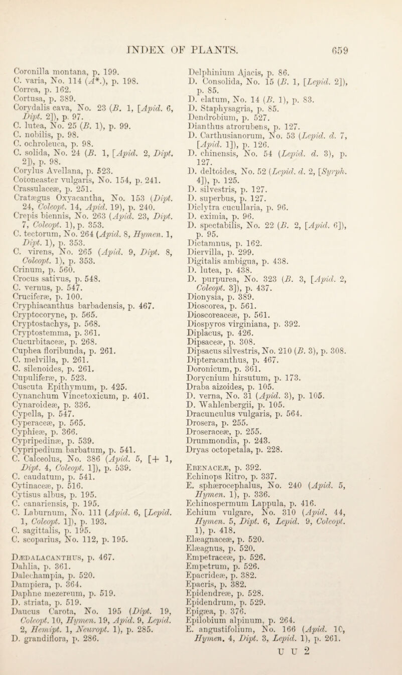 Coronilla montana, p. 199. C. varia, No. 114 (A*.), p. 198. Correa, p. 162. Cortusa, p. 389. Corydalis cava, No. 23 (B. 1, [Apid. 6, Dipt. 2]), p. 97. C. lutea, No. 25 (.B. 1), p. 99. C. liobilis, p. 98. C. ochroleuea, p. 98. C. solida, No. 24 {B. 1, [Apid. 2, Dipt. 2]), p. 98. Corylus Avellana, p. 523. Cotoneaster vulgaris, No. 154, p.241. Crassulaceae, p. 251. Crataegus Oxyacantha, No. 153 (Dipt. 24, Coleopt. 14, Apid. 19), p. 240. Crepis biennis, No. 263 (Apid. 23, Dipt. 7, Coleopt. l),p. 353. C. tectorum, No. 264 (Apid. 8, Hymen. 1, Dipt. 1), p. 353. C. virens, No. 265 (Apid. 9, Dipt. 8, Coleopt. 1), p. 353. Crinum, p. 560. Crocus sativus, p. 548. C. vernus, p. 547. Cruciferae, p. 100. Cryphiacanthus barbadensis, p. 467. Cryptocoryne, p. 565. Cryptostacbys, p. 568. Cryptostemma, p. 361. Cucurbitaceae, p. 268. Cuphea floribunda, p. 261. C. melvilla, p. 261. C. silenoides, p. 261. Cupuliferae, p. 523. Cuscuta Epithymum, p. 425. Cynanchum Yincetoxicum, p. 401. Cynaroideae, p. 336. Cypella, p. 547. Cyperaceae, p. 565. Cyphieae, p. 366. Cypripedinae, p. 539. Cypripedium barbatum, p. 541. C. Calceolus, No. 386 (Apid. 5, [+ 1, Dipt. 4, Coleopt. 1]), p. 539. C. caudatum, p. 541. Cytinaceae, p. 516. Cytisus albus, p. 195. C. canariensis, p. 195. C. Laburnum, No. Ill (Apid. 6, [Lepid. 1, Coleopt. 1]), p. 193. C. sagittalis, p. 195. C. scoparius, No. 112, p. 195. D^dalacakthus, p. 467. Dahlia, p. 361. Daleohampia, p. 520. Dampiera, p. 364. Daphne rnezereum, p. 519. D. striata, p. 519. Daucus Carota, No. 195 (Dipt. 19, Coleopt. 10, Hymen. 19, Apid. 9, Lepid. 2, Hemipt. 1, Neuropt. 1), p. 285. D. grandiflora, p. 286. Delphinium Ajacis, p. 86. D. Consolida, No. 15 (B. 1, [Lepid. 2]), p. 85. D. elatum, No. 14 (B. 1), p. 83. D. Staphysagria, p. 85. Dendrobium, p, 527. Dianthus atrorubens, p. 127. D. Carthusianorum, No. 53 (L^cpid. d. 7, [Apid. 1]), p. 126. D. chinensis, No. 54 (Lepid. d. 3), p. 127. D. deltoides, No. 52 (Jjcpid. d. 2, [Syrph. 4]), p. 125. D. silvestris, p. 127. D. superbus, p. 127. Diclytra cucullaria, p. 96. D. eximia, p. 96. D. spectabilis, No. 22 (B. 2, [Apid. 6]), p. 95. Dictamnus, p. 162. Diervilla, p. 299. Digitalis ambigua, p. 438. D. lutea, p. 438. D. purpurea, No. 323 (B. 3, [Apid. 2, Coleopt. 3]), p. 437. Dionysia, p. 389. Dioscorea, p. 561. Dioscoreaceae, p. 561. Diospyros virginiana, p. 392. Diplacus, p. 426. Dipsaceae, p. 308. Dipsacus silvestris, No. 210 (B. 3), p. 308. Dipteracantlius, p. 467. Doronicum, p. 361. Dorycnium hirsutum, p. 173. Draba aizoides, p. 105. D. verna, No. 31 (Apid. 3), p. 105. D. Wahlenbergii, p. 105. Dracunculus vulgaris, p. 564. Drosera, p. 255. Droseraceae, p. 255. Drummondia, p. 243. Dryas octopetala, p. 228. EbenacEj®, p. 392. Echinops Eitro, p. 337. E. sphaerocephalus, No. 240 (Apid. 5, Hymen. 1), p. 336. Echinospermum Lappula, p. 416. Echium vulgare, No. 310 (Apid. 44, Hymen. 5, Dipt. 6, Lepid. 9, Coleopt. ^ 1), p. 418. Elaeagnaceae, p. 520. Elaeagnus, p. 520. Empetraceae, p. 526. Empetrum, p. 526. Epacrideae, p. 382. Epacris, p. 382. Epidendreae, p. 528. Epidendrum, p. 529. Epigaea, p. 376. Epilobium alpinum, p. 264. E. angustifolium, 3SJo. 166 (Apid. 10, Hymen. 4, Dipt. 3, Lepid. 1), p. 261. u u 2