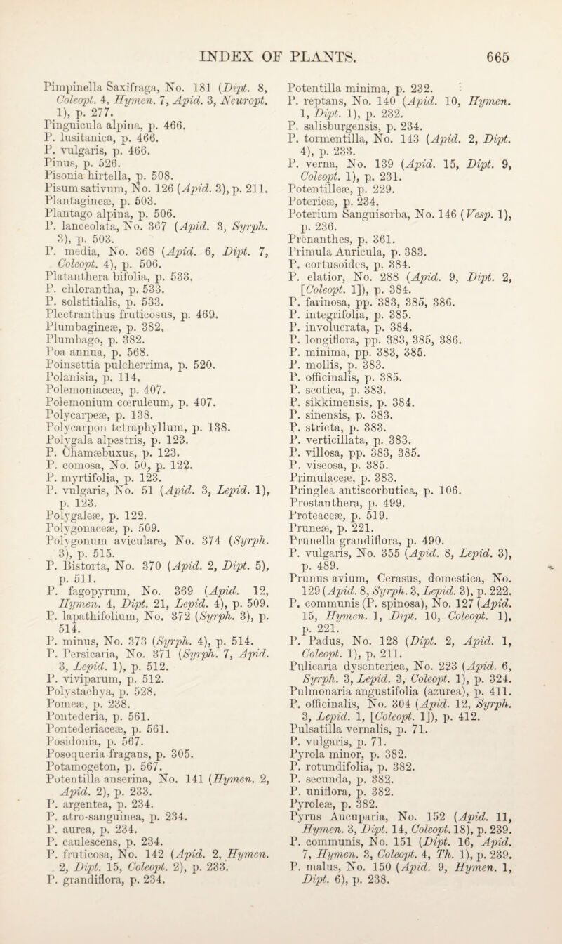 Piinpinella Saxifraga, No. 181 {Dipt. 8, Coleopi. 4, Hymen. 7, Apid. 3, Ncuropt. 1), p. 277. Pinguicula alpina, p. 466. P. lusitanica, p. 466. P. vulgaris, p. 466. Pinus, p. 526. Pisonia hirtella, p. 508. Pisum sativum, No. 126 [Apid. 3),p. 211. Plantaginese, p. 503. Plautago alpiua, p. 506. P. lanceolata, No. 367 [Apid. 3, Syrph. 3), p. 503. P. media, No. 368 [Apid. 6, Dipt. 7, Colcopt. 4), p. 506. Platanthera bifolia, p. 533. P. chlorantha, p. 533. P. solstitialis, p. 533. Plectrautlius fruticosus, p. 469. Plumbaginese, p. 382, Plumbago, p. 382. Poa annua, p. 568. Poinsettia pulcherrima, p. 520. Polanisia, p. 114, Polemoniacese, p. 407. Polemonium cceruleum, p. 407. Polycarpege, p. 138. Polycarpon tetraphyllum, p. 138. Polygala alpestris, p. 123. P. Chamgebuxus, p. 123. P. comosa, No. 50, p. 122. P. myrtifolia, p. 123. P. vulgaris, Is o. 51 {Apid. 3, Lepid. 1), p. 123. Polygalege, p. 122. Polygouacese, p. 509. Polygonum aviculare, No. 374 {Syrph. 3), p. 515. P. Bistorta, No. 370 {Apid. 2, Dipt. 5), p. 511. P. fagopyrum, No. 369 {Apid. 12, Hymen. 4, Dipt. 21, Lepid. 4), p. 509. P. lapathifolium, No, 372 {Syrph. 3), p. 514. P. minus, No. 373 {Syrph. 4), p. 514. P. Persicaria, No. 371 {Syrph. 7, Apid. 3, Lepid. 1), p. 512. P. viviparum, p. 512. Polystachya, p. 528. Pomege, p. 238. Pontederia, p. 561. Pontederiacege, p. 561. Posidouia, p. 567. Posoqueria fragans, p. 305. Potamogeton, p. 567. Potentilla anserina, No. 141 {Hymen. 2, Apid. 2), p. 233. P. argentea, p. 234. P. atro-sanguinea, p. 234. P. aurea, p. 234. P. caulescens, p. 234. P. fruticosa, No. 142 {Apid. 2, Hymen. 2, Dipt. 15, Coleopt. 2), p. 233. P. grandiflora, p. 234. Potentilla minima, p. 232. P. reptans, No. 140 {Apid. 10, Hymen. 1, Dipt. 1), p. 232. P. salisburgensis, p. 234. P. tormentilla, No. 143 {Apid. 2, Dipt. 4), p. 233. P. verna, No. 139 {Apid. 15, Dipt. 9, Coleopt. 1), p. 231. Totentillege, p. 229. Poteriege, p. 234. Poterium Sanguisorba, No. 146 {Vesp. 1), p. 236. Prenanthes, p. 361. Primula Auricula, p. 383. P. cortusoides, p. 384. P. elatior, No. 288 {Apid. 9, Dipt. 2, [Coleopt. 1]), p. 384. P. farinosa, pp. 383, 385, 386. P. integrifolia, p. 385. P. involucrata, p. 384. P. longifiora, pp. 383, 385, 386. P. minima, pp. 383, 385. P. mollis, p. 383. P. officinalis, p. 385. P. scotica, p. 383. P. sikkimensis, p. 384. P. sinensis, p. 383. P. stricta, p. 383. P. verticillata, p. 383. P. villosa, pp. 383, 385. P. viscosa, p. 385. Primulacege, p. 383. Pringlea antiscorbutica, p. 106. Prostanthera, p. 499. Proteacege, p. 519. Prunege, p. 221. Prunella grandiflora, p. 490. P. vulgaris, No. 355 {Apid. 8, Lepid. 3), p. 489. Prunus avium, Cerasus, domestica, No. 129 {Apid. 8, Syrph. 3, Lepid. 3), p. 222. P. communis (P. spinosa), No. 127 {Apid. 15, Hymen. 1, Dipt. 10, Coleopt. 1), p. 221. P. Padus, No. 128 {Dipt. 2, Apid. 1, Coleopt. 1), p. 211. Pulicaria dysenterica, No. 223 {Apid. 6, Syrph. 3, Lepid. 3, Coleopt. 1), p. 324. Pulmonaria angustifolia (acurea), p. 411. P. officinalis, No. 304 {Apid. 12, Syrph. 3, Lepid. 1, [Coleopt. 1]), p. 412. Pulsatilla vernalis, p. 71. P. vulgaris, p. 71. Pyrola minor, p. 382. P. rotundifolia, p. 382. P. secunda, p. 382. P. uniflora, p. 382. Pyrolege, p. 382. Pyrus Aucuparia, No. 152 {Apid. 11, Hymen. 3, Dipt. 14, Coleopt. 18), p. 239. P. communis, No. 151 {Dipt. 16, Apid. 7, Hymen. 3, Coleopt. 4, Th. 1), p. 239. P. malus, No. 150 {Apid. 9, Hymen. 1, Dipt. 6), p. 238.