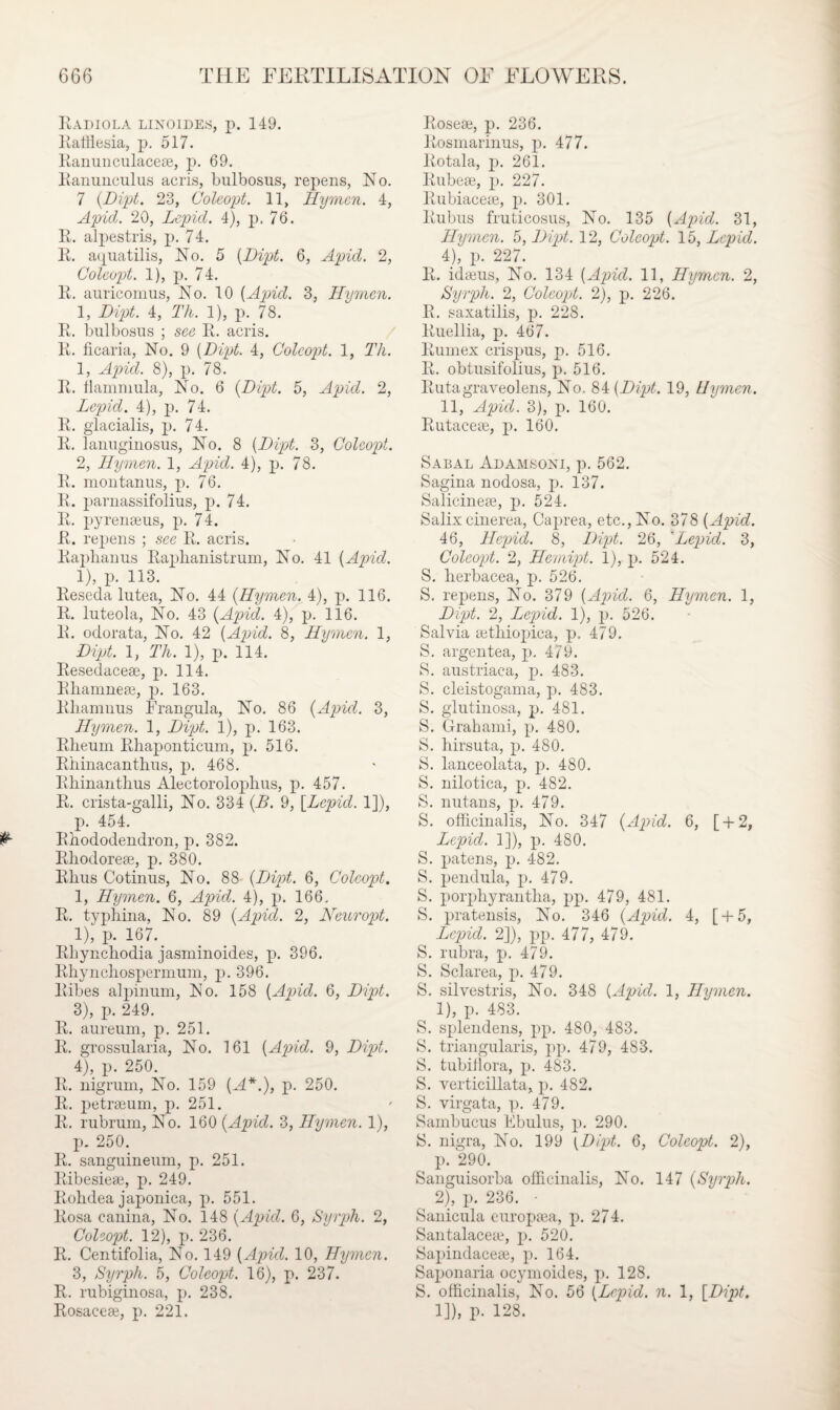 Radiola linoides, p. 149. Rafflesia, p, 517. Ranunculace®, p. 69. Ranunculus acris, bulbosus, repens, No. 7 (Dipt. 23, Coleopt. 11, Hymen. 4, Apid. 20, Lepid. 4), p. 76. R. alpestris, p. 74. R. aquatilis, No. 5 (Dipt. 6, Apid. 2, Coleopt. 1), p. 74. R. auricomus, No. 10 (Apid. 3, Hymen. 1, Dipt. 4, Th. 1), p. 78. R. bulbosus ; see R. acris. R. ficaria, No. 9 (Dipt. 4, Coleopt. 1, Th. 1, Apid. 8), p. 78. R. hammula, No. 6 (Dipt. 5, Apid. 2, Lepid. 4), p. 74. R. glacialis, p. 74. R. lanuginosus, No. 8 (Dipt. 3, Coleopt. 2, Hymen. 1, Apid. 4), p. 78. R. montanus, p. 76. R. parnassifolius, p. 74. R. pyren®us, p. 74. R. repens ; see R. acris. Raphanus Raplianistrum, No. 41 (Apid. 1), p. 113. Reseda lutea, No. 44 (Hymen. 4), p. 116. R. luteola, No. 43 (Apid. 4), p. 116. R. odorata, No. 42 (Apid. 8, Hymen. 1, Dipt. 1, Th. 1), p. 114. Resedace®, p. 114. Rliamne®, p. 163. Rhamnus Rrangula, No. 86 (Apid. 3, Hymen. 1, Dipt. 1), p. 163. Rheum Rhaponticum, p. 516. Rhinacanthus, p. 468. Rhinanthus Alectorolophus, p. 457. R. crista-galli, No. 334 (B. 9, [Lepid. 1]), p. 454. Rhododendron, p. 382. Rhodore®, p. 380. Rhus Cotinus, No. 88 (Dipt. 6, Coleopt. 1, Hymen. 6, Apid. 4), p. 166. R. typhina, No. 89 (Apid. 2, Neuropt. 1), p. 167. Rhynchodia jasminoides, p. 396. Rhyncliospermum, p. 396. Ribes alpinum, No. 158 (Apid. 6, Dipt. 3) , p. 249. R. aureum, p. 251. R. grossularia, No. 161 (Apid. 9, Dipt. 4) , p. 250. R. nigrum, No. 159 (A*.), p. 250. R. petrseum, p. 251. R. rubrum, No. 160 (Apid. 3, Hymen. 1), p. 250. R. sanguineum, p. 251. Ribesie®, p. 249. Rohdea japonica, p. 551. Rosa canina, No. 148 (Apid. 6, Syrph. 2, Coleopt. 12), p. 236. R. Centifolia, No. 149 (Apid. 10, Hymen. 3, Syrph. 5, Coleopt. 16), p. 237. R. rubiginosa, p. 238. Rosace®, p. 221. Rose®, p. 236. Rosmarinus, p. 477. Rotala, p. 261. Rube®, p. 227. Rubiace®, p. 301. Rubus fruticosus, No. 135 (Apid. 31, Hymen. 5, Dipt. 12, Coleopt. 15, Lepid. 4), p. 227. R. id®us, No. 134 (Apid. 11, Hymen. 2, Syrph. 2, Coleopt. 2), p. 226. R. saxatilis, p. 228. Ruellia, p. 467. Rumex crispus, p. 516. R. obtusifolius, p. 516. Rutagraveolens, No, 84 (Dipt. 19, Hymen. 11, Apid. 3), p. 160. Rutace®, p. 160. Sabal Adamsoni, p. 562. Sagina nodosa, p. 137. Salicine®, p. 524. Salix cinerea, Caprea, etc., No. 378 (Apid. 46, Hepid. 8, Dipt. 26, 'Lepid. 3, Coleopt. 2, Hemipt. 1), p. 524. S. herbacea, p. 526. S. repens, No. 379 (Apid. 6, Hymen. 1, Dipt. 2, Lepid. 1), p. 526. Salvia ®thiopica, p. 479. S. argentea, p. 479. S. austriaea, p. 483. S. cleistogama, p. 483. S. glutinosa, p. 481. S. Grahami, p. 480. S. hirsuta, p. 480. S. lanceolata, p. 480. S. nilotica, p. 482. S. nutans, p. 479. S. officinalis, No. 347 (Apid. 6, [ + 2, Lepid. 1]), p. 480. S. patens, p. 482. S. pendula, p. 479. S. porphyrantha, pp. 479, 481. S. pratensis, No. 346 (Apid. 4, [ + 5, Lepid. 2]), pp. 477, 479. S. rubra, p. 479. S. Sclarea, p. 479. S. silvestris, No. 34S (Apid. 1, Hymen. 1) , p. 483. S. splendens, pp. 480, 483. S. triangularis, pp. 479, 483. S. tubifiora, p. 483. S. verticillata, p. 482. S. virgata, p. 479. Sambucus Ebulus, p. 290. S. nigra, No. 199 (Dipt. 6, Coleopt. 2), p. 290. Sanguisorba officinalis, No. 147 (Syrph. 2) , p. 236. • Sanicula ourop®a, p. 274. Santalace®, p. 520. Sapindace®, p. 164. Saponaria ocymoides, p. 128. S. officinalis, No. 56 (Lepid. n. 1, [Dipt. 1]), p. 128.