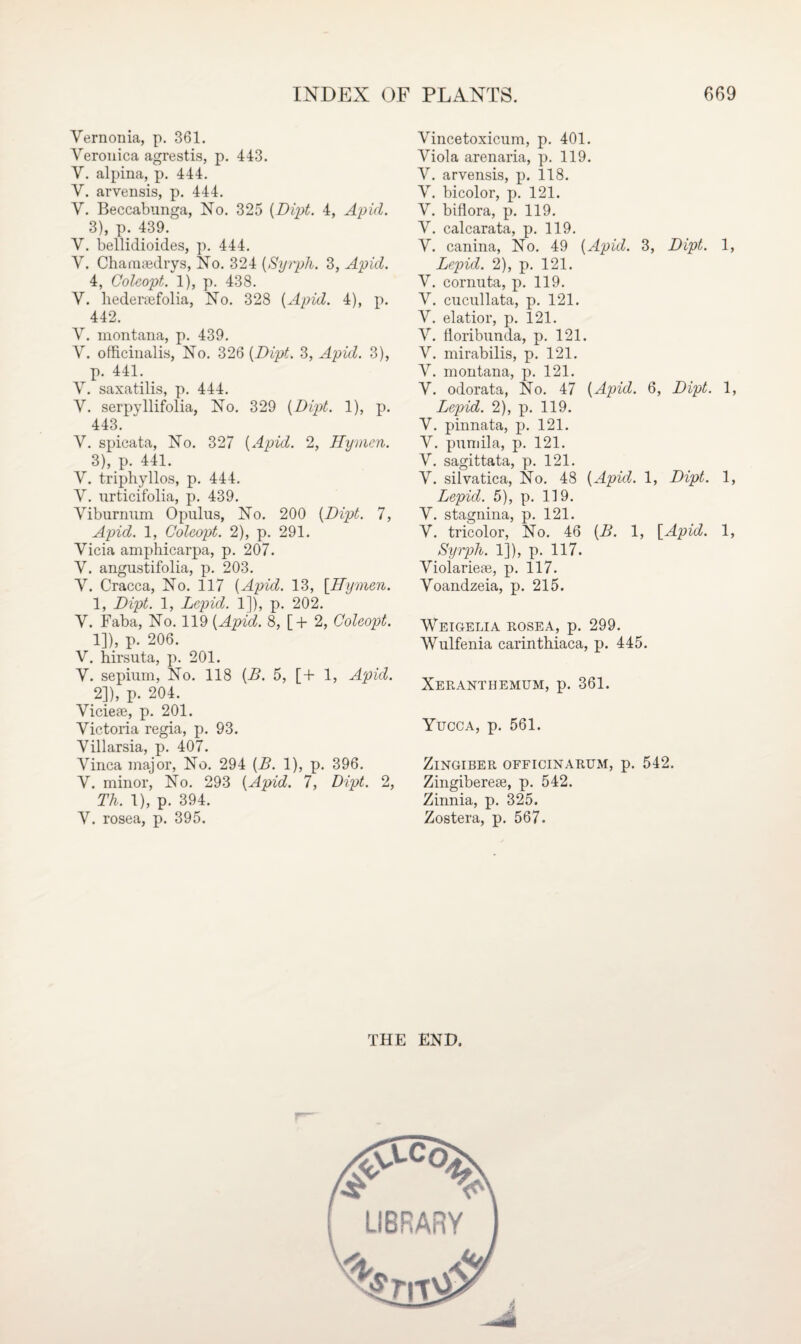 Vernonia, p. 361. Veronica agrestis, p. 443. V. alpina, p. 444. V. arvensis, p. 444. V. Beccabunga, No. 325 {Dipt. 4, Apicl. 3), p. 439. V. bellidioides, p. 444. V. Chamiedrys, No. 324 (Syrph. 3, Apid. 4, Coleopt. 1), p. 438. V. liederaefolia, No. 328 {Apid. 4), p. 442. V. montana, p. 439. V. officinalis, No. 326 {Dipt. 3, Apid. 3), p. 441. V. saxatilis, p. 444. V. serpyllifolia, No. 329 {Dipt. 1), p. 443. V. spicata, No. 327 {Apid. 2, Hymm. 3), p. 441. V. triphyllos, p. 444. V. urticifolia, p. 439. Viburnum Opulus, No. 200 {Dipt. 7, Apid. 1, Coleopt. 2), p. 291. Vicia amphicarpa, p. 207. V. angustifolia, p. 203. V. Cracca, No. 117 {Apid. 13, [Hymen. 1, Dipt. 1, Lepid. 1]), p. 202. V. Faba, No. 119 {Apid. 8, [+ 2, Coleopt. 1] ), p. 206. V. hirsuta, p. 201. V. sepium, No. 118 {B. 5, [+ 1, Apid. 2] ), p. 204. Viciese, p. 201. Victoria regia, p. 93. Villarsia, p. 407. Vinca major, No. 294 {B. 1), p. 396. V. minor, No. 293 {Apid. 7, Dipt. 2, Th. 1), p. 394. V. rosea, p. 395. Vincetoxicum, p. 401. Viola arenaria, p. 119. V. arvensis, p. 118. V. bicolor, p. 121. V. biflora, p. 119. V. calcarata, p. 119. V. canina, No. 49 {Apid. 3, Dipt. 1, Lepid. 2), p. 121. V. cornuta, p. 119. V. cucullata, p. 121. V. elatior, p. 121. V. floribunda, p. 121. V. mirabilis, p. 121. V. montana, p. 121. V. odorata, No. 47 {Apid. 6, Dipt. 1, Lepid. 2), p. 119. V. pinnata, p. 121. V. pumila, p. 121. V. sagittata, p. 121. V. silvatica, No. 48 {Apid. 1, Dipt. 1, Lepid. 5), p. 119. V. stagnina, p. 121. V. tricolor, No. 46 {B. 1, [Apid. 1, Syrph. 1]), p. 117. Violariese, p. 117. Voandzeia, p. 215. Weigelia rosea, p. 299. AVulfenia carinthiaca, p. 445. Xeranthemum, p. 361. Yucca, p. 561. Zingiber officinarum, p. 542. Zingiberese, p. 542. Zinnia, p. 325. Zostera, p. 567. THE END.