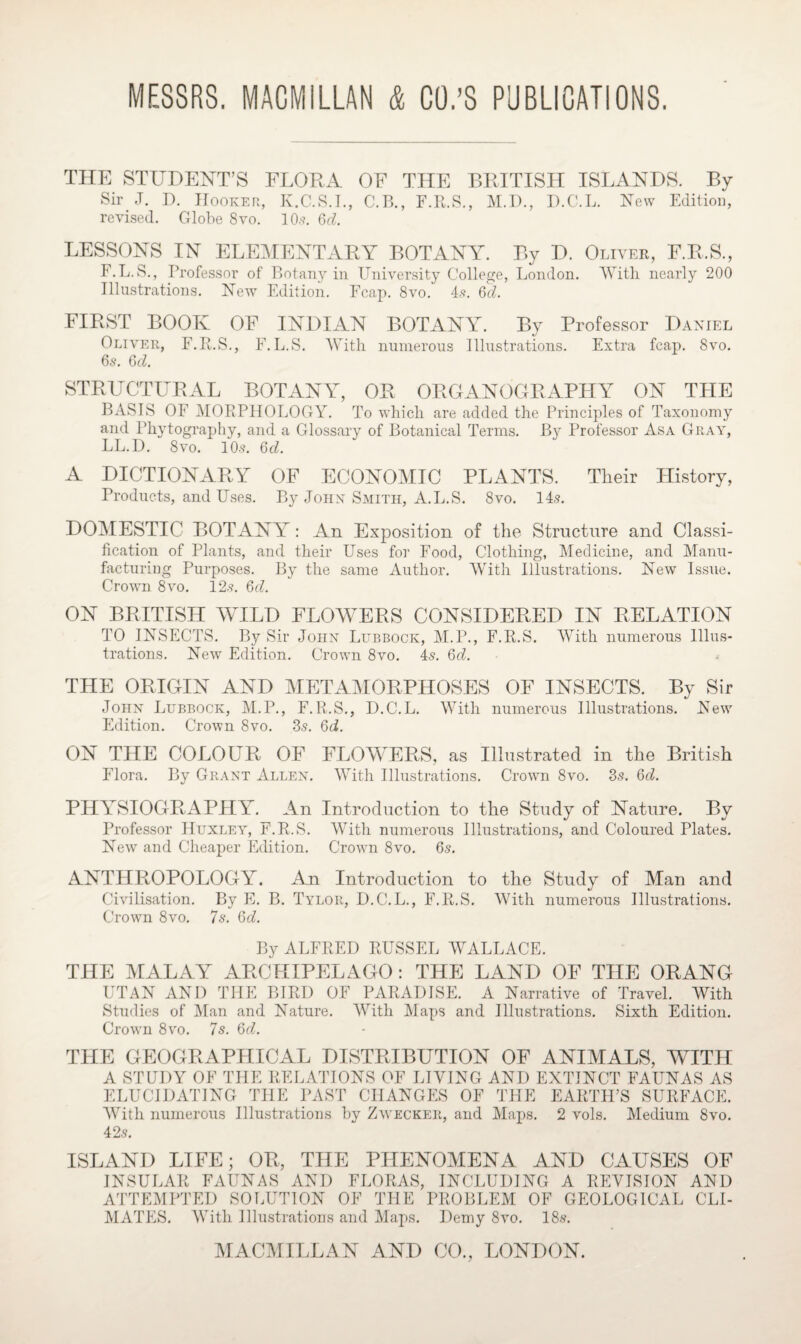 THE STUDENT’S FLORA OF THE BRITISH ISLANDS. By Sir J. D. Hooker, K.C.S.I., C.B., F.R.S., M.I)., D.C.L. New Edition, revised. Globe 8vo. 10.?. 6d. LESSONS IN ELEMENTARY BOTANY. By D. Oliver, F.R.S., F.L.S., Professor of Botany in University College, London. With nearly 200 Illustrations. New Edition. Fcap. 8vo. 4?. 6d. FIRST BOOK OF INDIAN BOTANY. By Professor Daniel Oliver, F.R.S., F.L.S. With numerous Illustrations. Extra fcap. 8vo. 6s. 6d. STRUCTURAL BOTANY, OR ORGANOGRAPHY ON THE BASIS OF MORPHOLOGY. To which are added the Principles of Taxonomy and Plivtography, and a Glossary of Botanical Terms. By Professor Asa Gray, LL.D. 8vo. 10s. 6d. A DICTIONARY OF ECONOMIC PLANTS. Their History, Products, and Uses. By John Smith, A. L.S. 8vo. 14s. DOMESTIC BOTANY: An Exposition of the Structure and Classi¬ fication of Plants, and their Uses for Food, Clothing, Medicine, and Manu¬ facturing Purposes. By the same Author. With Illustrations. New Issue. Crown 8vo. 12s. 6d. ON BRITISH WILD FLOWERS CONSIDERED IN RELATION TO INSECTS. By Sir John Lubbock, M.P., F.R.S. With numerous Illus¬ trations. New Edition. Crown 8vo. 4s. 6d. THE ORIGIN AND METAMORPHOSES OF INSECTS. By Sir John Lubbock, M.P., F.R.S., D.C.L. With numerous Illustrations. New Edition. Crown 8vo. 3s. 6d. ON THE COLOUR OF FLOWERS, as Illustrated in the British Flora. By Grant Allen. With Illustrations. Crown 8vo. 3s. 6d. PHYSIOGRAPHY. An Introduction to the Study of Nature. By Professor Huxley, F.R.S. With numerous Illustrations, and Coloured Plates. New and Cheaper Edition. Crown 8vo. 6s. ANTHROPOLOGY. An Introduction to the Study of Man and Civilisation. By E. B. Tylor, D.C.L., F.R.S. With numerous Illustrations. Crown 8vo. 7s. 6d. By ALFRED RUSSEL WALLACE. THE MALAY ARCHIPELAGO: THE LAND OF THE ORANG UTAN AND THE BIRD OF PARADISE. A Narrative of Travel. With Studies of Man and Nature. AVith Maps and Illustrations. Sixth Edition. Crown 8vo. 7s. 6d. THE GEOGRAPHICAL DISTRIBUTION OF ANIMALS, WITH A STUDY OF THE RELATIONS OF LIVING AND EXTINCT FAUNAS AS ELUCIDATING THE PAST CHANGES OF THE EARTH’S SURFACE. With numerous Illustrations by Zwecker, and Maps. 2 vols. Medium 8vo. 42s. ISLAND LIFE; OR, THE PHENOMENA AND CAUSES OF INSULAR FAUNAS AND FLORAS, ATTEMPTED SOLUTION OF THE INCLUDING A REVISION AND PROBLEM OF GEOLOGICAL CLI¬ MATES. With Illustrations and Maps. Demy 8vo. 18s.