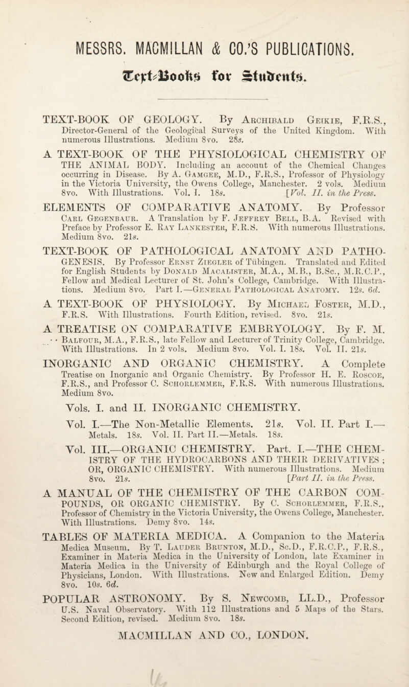 for Stulrcutis. TEXT-BOOK OF GEOLOGY. By Archibald Geikie, F.R.S., Director-General of the Geological Surveys of the United Kingdom. With numerous Illustrations. Medium 8 to. 28s. A TEXT-BOOK OF THE PHYSIOLOGICAL CHEMISTRY OF THE ANIMAL BODY. Including an account of the Chemical Changes occurring in Disease. By A. Gamgee, M.D., F.R.S., Professor of Physiology in the Victoria University, the Owens College, Manchester. 2 vols. Medium 8vo. With Illustrations. Vol. I. 18s. [Pol. II. in the Press. ELEMENTS OF COMPARATIVE ANATOMY. By Professor Carl Gegenbaur. A Translation by F. Jeffrey Bell, B.A. Revised with Preface by Professor E. Ray Lankester, F.R.S. With numerous Illustrations. Medium 8vo. 21s. TEXT-BOOK OF PATHOLOGICAL ANATOMY AND PATHO¬ GENESIS. By Professor Ernst Ziegler of Tubingen. Translated and Edited for English Students by Donald MacalisTer, M.A., M.B., B.Sc., M.R.C.P., Fellow and Medical Lecturer of St. John’s College, Cambridge. With Illustra¬ tions. Medium 8vo. Part I.—General Pathological Anatomy. 12s. 6d. A TEXT-BOOK OF PHYSIOLOGY. By Michael Foster, M.D., F.R.S. With Illustrations. Fourth Edition, revised. 8vo. 21s. A TREATISE ON COMPARATIVE EMBRYOLOGY. By F. M. • * Balfour, M.A., F.R.S., late Fellow and Lecturer of Trinity College, Cambridge. With Illustrations. In 2 vols. Medium 8vo. Vol. I. 18s. Vol. II. 21s. INORGANIC AND ORGANIC CHEMISTRY. A Complete Treatise on Inorganic and Organic Chemistry. By Professor H. E. Roscoe, F.R.S., and Professor C. Schorlemmer, F.R.S. With numerous Illustrations. Medium 8vo. Vols. I. and II. INORGANIC CHEMISTRY. Vol. I.—The Non-Metallic Elements. 21s. Vol. II. Part I.—- Metals. 18s. Vol. II. Part II.—Metals. 18s. Vol. III.—ORGANIC CHEMISTRY. Part. I.—THE CHEM¬ ISTRY OF THE HYDROCARBONS AND THEIR DERIVATIVES ; OR, ORGANIC CHEMISTRY. With numerous Illustrations. Medium 8vo. 21s. [Part II. in the Press. A MANUAL OF THE CHEMISTRY OF THE CARBON COM¬ POUNDS, OR ORGANIC CHEMISTRY. By C. Schorlemmer, F.R.S., Professor of Chemistry in the Victoria University, the Owens College, Manchester. With Illustrations. Demy 8vo. 14s. TABLES OF MATERIA MEDICA. A Companion to the Materia Medica Museum. By T. Lauder Brunton, M.D., Sc.D., F.R.C.P., F.R.S., Examiner in Materia Medica in the University of London, late Examiner in Materia Medica in the University of Edinburgh and the Royal College of Physicians, London. With Illustrations. New and Enlarged Edition. Demy 8vo. 10s. 6o5. POPULAR ASTRONOMY. By S. Newcomb, LL.D., Professor U.S. Naval Observatory. With 112 Illustrations and 5 Maps of the Stars. Second Edition, revised. Medium 8vo. 18s.