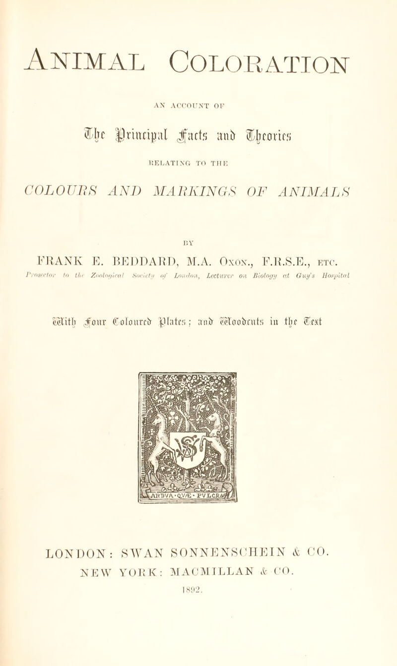 Animal Coloration AN ACCOUNT OF % principal Jfacts anb Ebroricf; DELATING TO THE COLOUnK AND MARKINGS OF ANIMALS BY FRANK Prosector to tin E. BEDDART), M.A. Oxox. F.R.S.E., etc. Zoological Society oj' London, Lecturer on Biology at Guy's Hospital eolith .four (L'ofourri* f'tntc;; antr iRoobrut:; iu the SAt LONDON: SAYAN SONNENSOHEIN A CO. NEW YORK: MACMILLAN & CO. |S'i2.