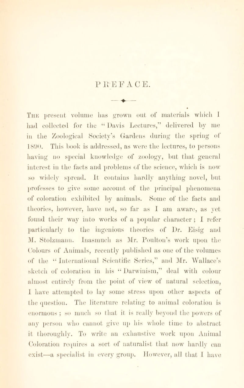 PREFACE. The present volume has grown out of materials which 1 had collected for the “Davis Lectures,” delivered by me in the Zoological Society’s Gardens during the spring of 181)0. This hook is addressed, as were the lectures, to persons having no special knowledge of zoology, but that general interest in the facts and problems of the science, which is now so widely spread, it contains hardly anything novel, but professes to give some account of the principal phenomena of coloration exhibited by animals. Some of the facts and theories, however, have not, so far as I am aware, as yet found their way into works of a popular character ; I refer particularly to the ingenious theories of Dr. Eisig and M. Stolzniauu. Inasmuch as Mr. Poulton’s work upon the Colours of Animals, recently published as one of the volumes of the “International Scientific Series,” and Mr. Wallace’s sketch of coloration in his “Darwinism,” deal with colour almost entirely from the point of view of natural selection, I have attempted to lay some stress upon other aspects of the question. The literature relating to animal coloration is enormous ; so much so that il is really beyond the powers of any person who cannot give up his whole time to abstract it thoroughly. To write an exhaustive work upon Animal Coloration requires a sort of naturalist that now hardly can